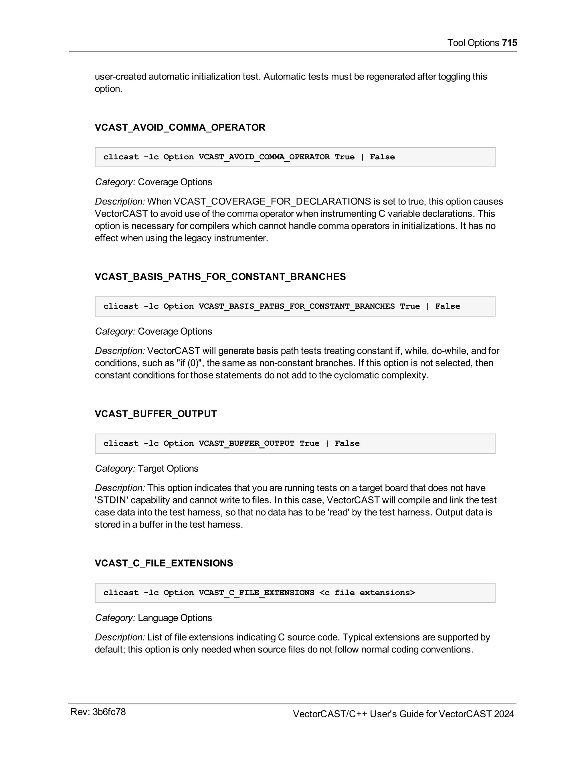Tool Options 715
user-created automatic initialization test. Automatic tests must be regenerated after toggling this
option.
VCAST_AVOID_COMMA_OPERATOR
clicast -lc Option VCAST_AVOID_COMMA_OPERATOR True | False
Category: Coverage Options
Description: When VCAST_COVERAGE_FOR_DECLARATIONS is set to true, this option causes
VectorCAST to avoid use of the comma operator when instrumenting C variable declarations. This
option is necessary for compilers which cannot handle comma operators in initializations. It has no
effect when using the legacy instrumenter.
VCAST_BASIS_PATHS_FOR_CONSTANT_BRANCHES
clicast -lc Option VCAST_BASIS_PATHS_FOR_CONSTANT_BRANCHES True | False
Category: Coverage Options
Description: VectorCAST will generate basis path tests treating constant if, while, do-while, and for
conditions, such as "if (0)", the same as non-constant branches. If this option is not selected, then
constant conditions for those statements do not add to the cyclomatic complexity.
VCAST_BUFFER_OUTPUT
clicast -lc Option VCAST_BUFFER_OUTPUT True | False
Category: Target Options
Description: This option indicates that you are running tests on a target board that does not have
'STDIN' capability and cannot write to files. In this case, VectorCAST will compile and link the test
case data into the test harness, so that no data has to be 'read' by the test harness. Output data is
stored in a buffer in the test harness.
VCAST_C_FILE_EXTENSIONS
clicast -lc Option VCAST_C_FILE_EXTENSIONS <c file extensions>
Category: Language Options
Description: List of file extensions indicating C source code. Typical extensions are supported by
default; this option is only needed when source files do not follow normal coding conventions.
Rev: 3b6fc78 VectorCAST/C++ User's Guide for VectorCAST 2024
 