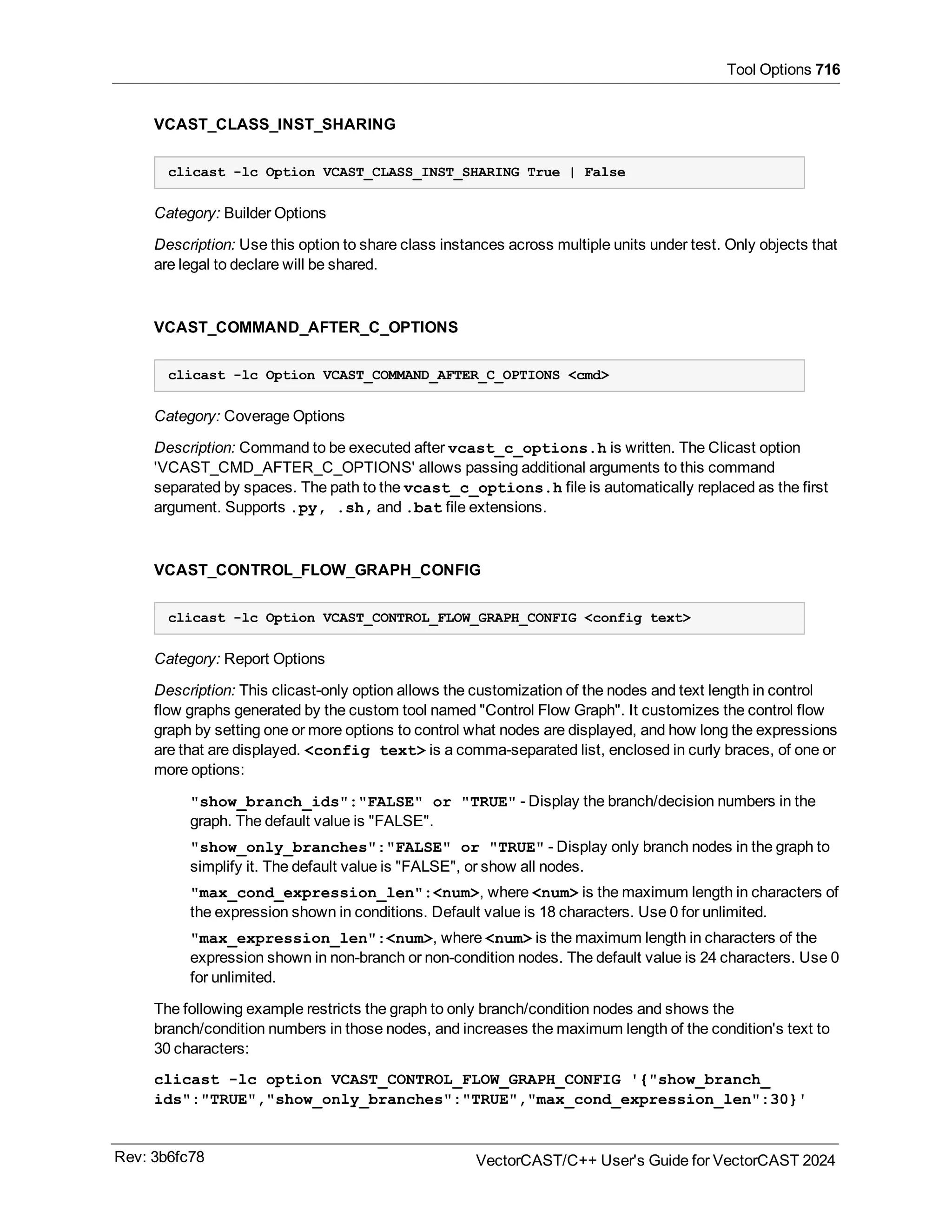 Tool Options 716
VCAST_CLASS_INST_SHARING
clicast -lc Option VCAST_CLASS_INST_SHARING True | False
Category: Builder Options
Description: Use this option to share class instances across multiple units under test. Only objects that
are legal to declare will be shared.
VCAST_COMMAND_AFTER_C_OPTIONS
clicast -lc Option VCAST_COMMAND_AFTER_C_OPTIONS <cmd>
Category: Coverage Options
Description: Command to be executed after vcast_c_options.h is written. The Clicast option
'VCAST_CMD_AFTER_C_OPTIONS' allows passing additional arguments to this command
separated by spaces. The path to the vcast_c_options.h file is automatically replaced as the first
argument. Supports .py, .sh, and .bat file extensions.
VCAST_CONTROL_FLOW_GRAPH_CONFIG
clicast -lc Option VCAST_CONTROL_FLOW_GRAPH_CONFIG <config text>
Category: Report Options
Description: This clicast-only option allows the customization of the nodes and text length in control
flow graphs generated by the custom tool named "Control Flow Graph". It customizes the control flow
graph by setting one or more options to control what nodes are displayed, and how long the expressions
are that are displayed. <config text> is a comma-separated list, enclosed in curly braces, of one or
more options:
"show_branch_ids":"FALSE" or "TRUE" - Display the branch/decision numbers in the
graph. The default value is "FALSE".
"show_only_branches":"FALSE" or "TRUE" - Display only branch nodes in the graph to
simplify it. The default value is "FALSE", or show all nodes.
"max_cond_expression_len":<num>, where <num> is the maximum length in characters of
the expression shown in conditions. Default value is 18 characters. Use 0 for unlimited.
"max_expression_len":<num>, where <num> is the maximum length in characters of the
expression shown in non-branch or non-condition nodes. The default value is 24 characters. Use 0
for unlimited.
The following example restricts the graph to only branch/condition nodes and shows the
branch/condition numbers in those nodes, and increases the maximum length of the condition's text to
30 characters:
clicast -lc option VCAST_CONTROL_FLOW_GRAPH_CONFIG '{"show_branch_
ids":"TRUE","show_only_branches":"TRUE","max_cond_expression_len":30}'
Rev: 3b6fc78 VectorCAST/C++ User's Guide for VectorCAST 2024
 
