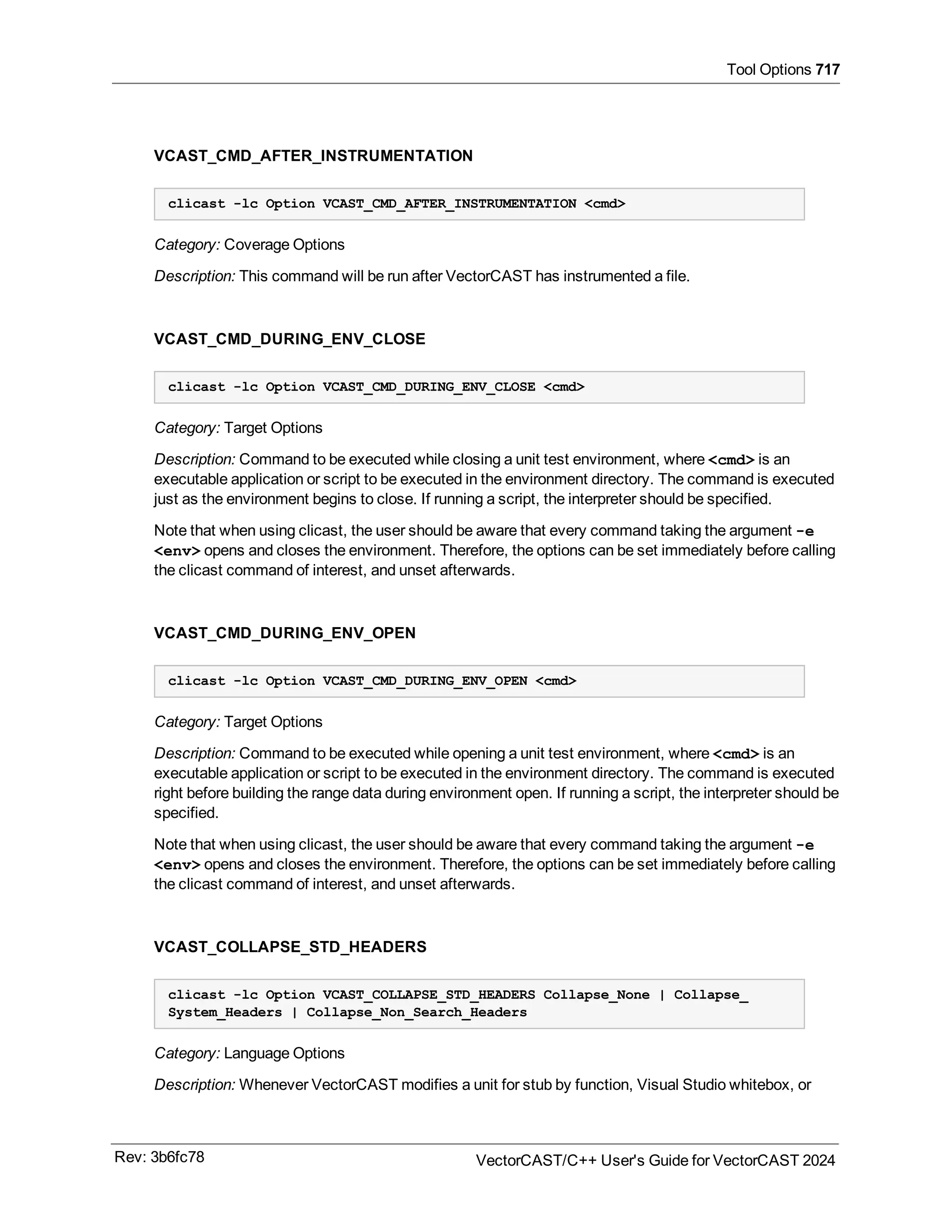 Tool Options 717
VCAST_CMD_AFTER_INSTRUMENTATION
clicast -lc Option VCAST_CMD_AFTER_INSTRUMENTATION <cmd>
Category: Coverage Options
Description: This command will be run after VectorCAST has instrumented a file.
VCAST_CMD_DURING_ENV_CLOSE
clicast -lc Option VCAST_CMD_DURING_ENV_CLOSE <cmd>
Category: Target Options
Description: Command to be executed while closing a unit test environment, where <cmd> is an
executable application or script to be executed in the environment directory. The command is executed
just as the environment begins to close. If running a script, the interpreter should be specified.
Note that when using clicast, the user should be aware that every command taking the argument -e
<env> opens and closes the environment. Therefore, the options can be set immediately before calling
the clicast command of interest, and unset afterwards.
VCAST_CMD_DURING_ENV_OPEN
clicast -lc Option VCAST_CMD_DURING_ENV_OPEN <cmd>
Category: Target Options
Description: Command to be executed while opening a unit test environment, where <cmd> is an
executable application or script to be executed in the environment directory. The command is executed
right before building the range data during environment open. If running a script, the interpreter should be
specified.
Note that when using clicast, the user should be aware that every command taking the argument -e
<env> opens and closes the environment. Therefore, the options can be set immediately before calling
the clicast command of interest, and unset afterwards.
VCAST_COLLAPSE_STD_HEADERS
clicast -lc Option VCAST_COLLAPSE_STD_HEADERS Collapse_None | Collapse_
System_Headers | Collapse_Non_Search_Headers
Category: Language Options
Description: Whenever VectorCAST modifies a unit for stub by function, Visual Studio whitebox, or
Rev: 3b6fc78 VectorCAST/C++ User's Guide for VectorCAST 2024
 