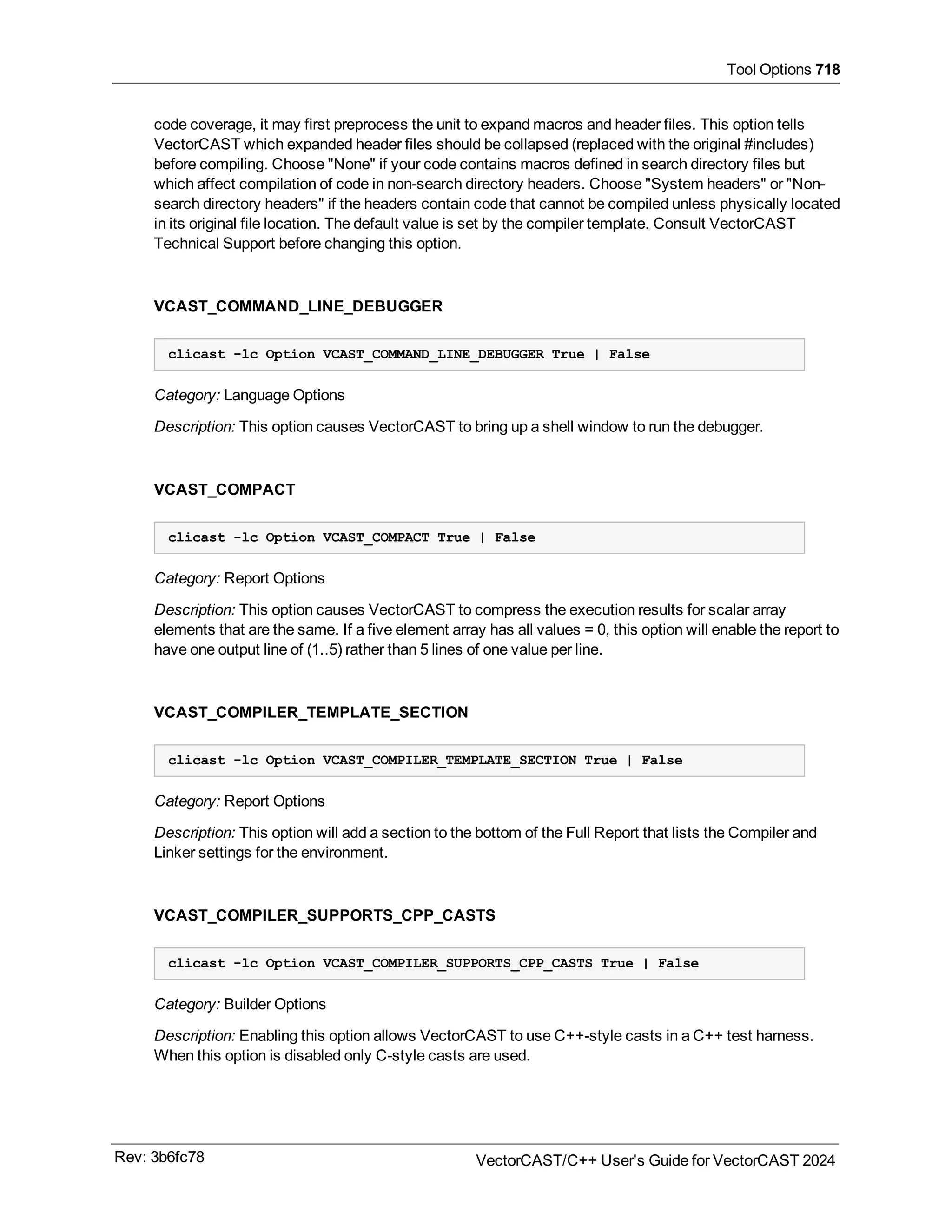 Tool Options 718
code coverage, it may first preprocess the unit to expand macros and header files. This option tells
VectorCAST which expanded header files should be collapsed (replaced with the original #includes)
before compiling. Choose "None" if your code contains macros defined in search directory files but
which affect compilation of code in non-search directory headers. Choose "System headers" or "Non-
search directory headers" if the headers contain code that cannot be compiled unless physically located
in its original file location. The default value is set by the compiler template. Consult VectorCAST
Technical Support before changing this option.
VCAST_COMMAND_LINE_DEBUGGER
clicast -lc Option VCAST_COMMAND_LINE_DEBUGGER True | False
Category: Language Options
Description: This option causes VectorCAST to bring up a shell window to run the debugger.
VCAST_COMPACT
clicast -lc Option VCAST_COMPACT True | False
Category: Report Options
Description: This option causes VectorCAST to compress the execution results for scalar array
elements that are the same. If a five element array has all values = 0, this option will enable the report to
have one output line of (1..5) rather than 5 lines of one value per line.
VCAST_COMPILER_TEMPLATE_SECTION
clicast -lc Option VCAST_COMPILER_TEMPLATE_SECTION True | False
Category: Report Options
Description: This option will add a section to the bottom of the Full Report that lists the Compiler and
Linker settings for the environment.
VCAST_COMPILER_SUPPORTS_CPP_CASTS
clicast -lc Option VCAST_COMPILER_SUPPORTS_CPP_CASTS True | False
Category: Builder Options
Description: Enabling this option allows VectorCAST to use C++-style casts in a C++ test harness.
When this option is disabled only C-style casts are used.
Rev: 3b6fc78 VectorCAST/C++ User's Guide for VectorCAST 2024
 