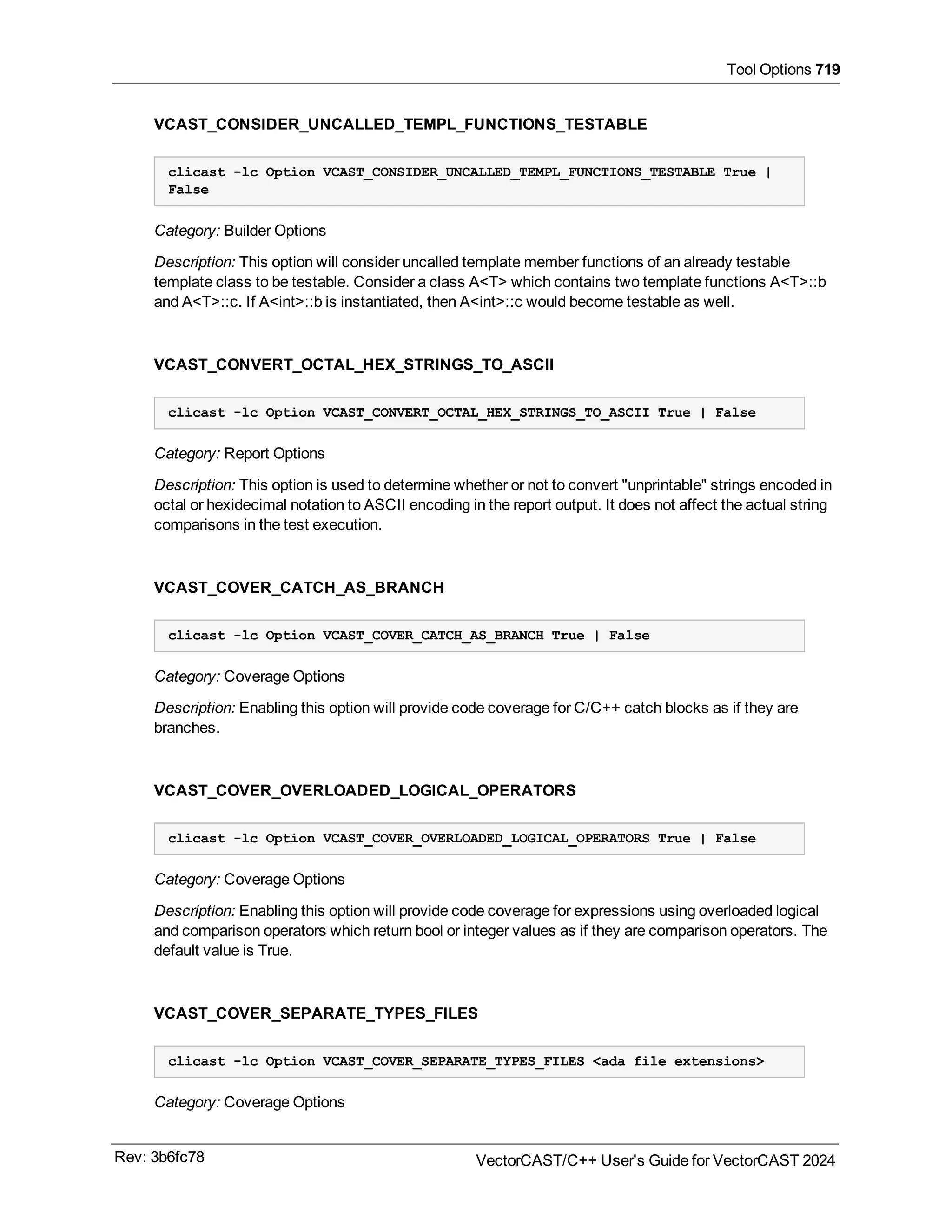 Tool Options 719
VCAST_CONSIDER_UNCALLED_TEMPL_FUNCTIONS_TESTABLE
clicast -lc Option VCAST_CONSIDER_UNCALLED_TEMPL_FUNCTIONS_TESTABLE True |
False
Category: Builder Options
Description: This option will consider uncalled template member functions of an already testable
template class to be testable. Consider a class A<T> which contains two template functions A<T>::b
and A<T>::c. If A<int>::b is instantiated, then A<int>::c would become testable as well.
VCAST_CONVERT_OCTAL_HEX_STRINGS_TO_ASCII
clicast -lc Option VCAST_CONVERT_OCTAL_HEX_STRINGS_TO_ASCII True | False
Category: Report Options
Description: This option is used to determine whether or not to convert "unprintable" strings encoded in
octal or hexidecimal notation to ASCII encoding in the report output. It does not affect the actual string
comparisons in the test execution.
VCAST_COVER_CATCH_AS_BRANCH
clicast -lc Option VCAST_COVER_CATCH_AS_BRANCH True | False
Category: Coverage Options
Description: Enabling this option will provide code coverage for C/C++ catch blocks as if they are
branches.
VCAST_COVER_OVERLOADED_LOGICAL_OPERATORS
clicast -lc Option VCAST_COVER_OVERLOADED_LOGICAL_OPERATORS True | False
Category: Coverage Options
Description: Enabling this option will provide code coverage for expressions using overloaded logical
and comparison operators which return bool or integer values as if they are comparison operators. The
default value is True.
VCAST_COVER_SEPARATE_TYPES_FILES
clicast -lc Option VCAST_COVER_SEPARATE_TYPES_FILES <ada file extensions>
Category: Coverage Options
Rev: 3b6fc78 VectorCAST/C++ User's Guide for VectorCAST 2024
 