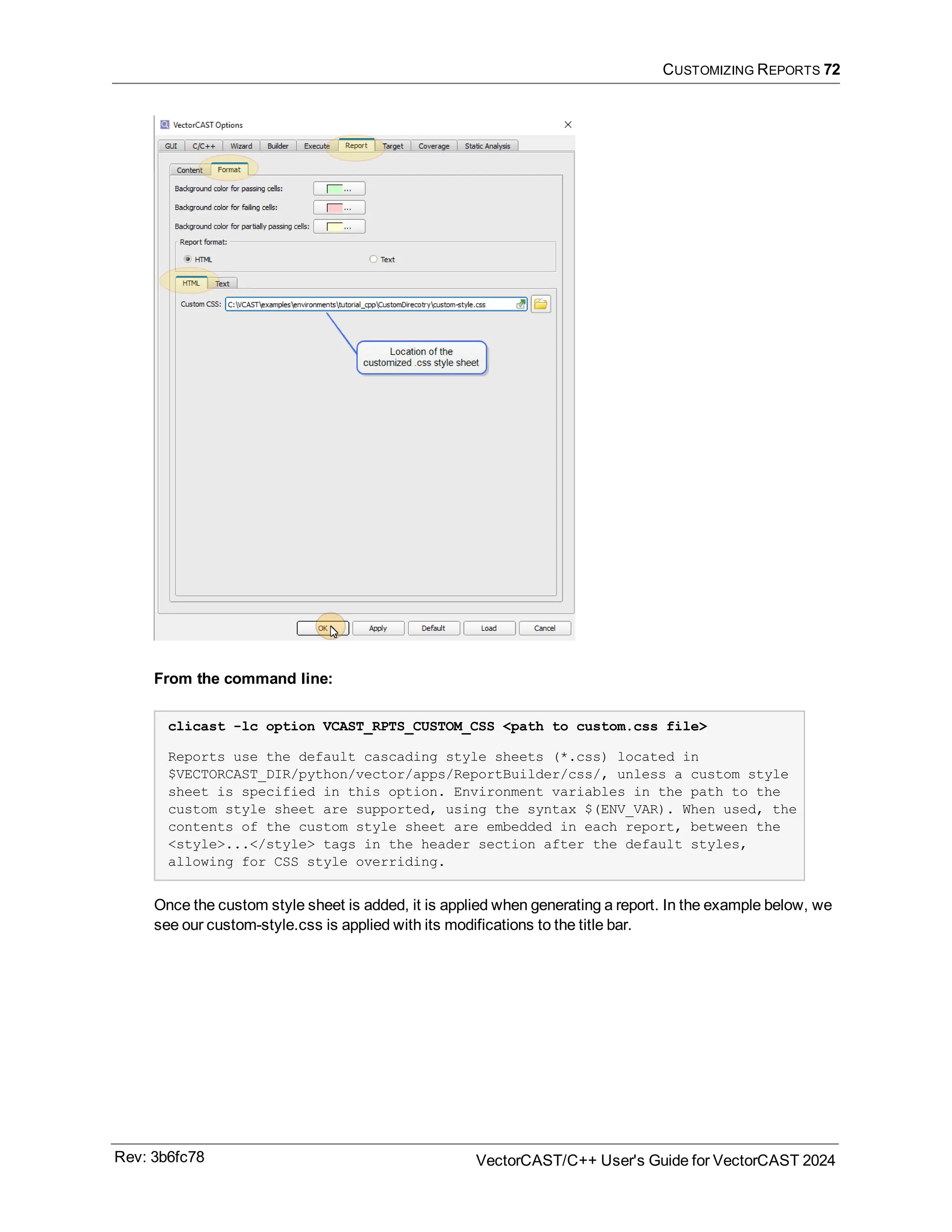 CUSTOMIZING REPORTS 72
From the command line:
clicast -lc option VCAST_RPTS_CUSTOM_CSS <path to custom.css file>
Reports use the default cascading style sheets (*.css) located in
$VECTORCAST_DIR/python/vector/apps/ReportBuilder/css/, unless a custom style
sheet is specified in this option. Environment variables in the path to the
custom style sheet are supported, using the syntax $(ENV_VAR). When used, the
contents of the custom style sheet are embedded in each report, between the
<style>...</style> tags in the header section after the default styles,
allowing for CSS style overriding.
Once the custom style sheet is added, it is applied when generating a report. In the example below, we
see our custom-style.css is applied with its modifications to the title bar.
Rev: 3b6fc78 VectorCAST/C++ User's Guide for VectorCAST 2024
 
