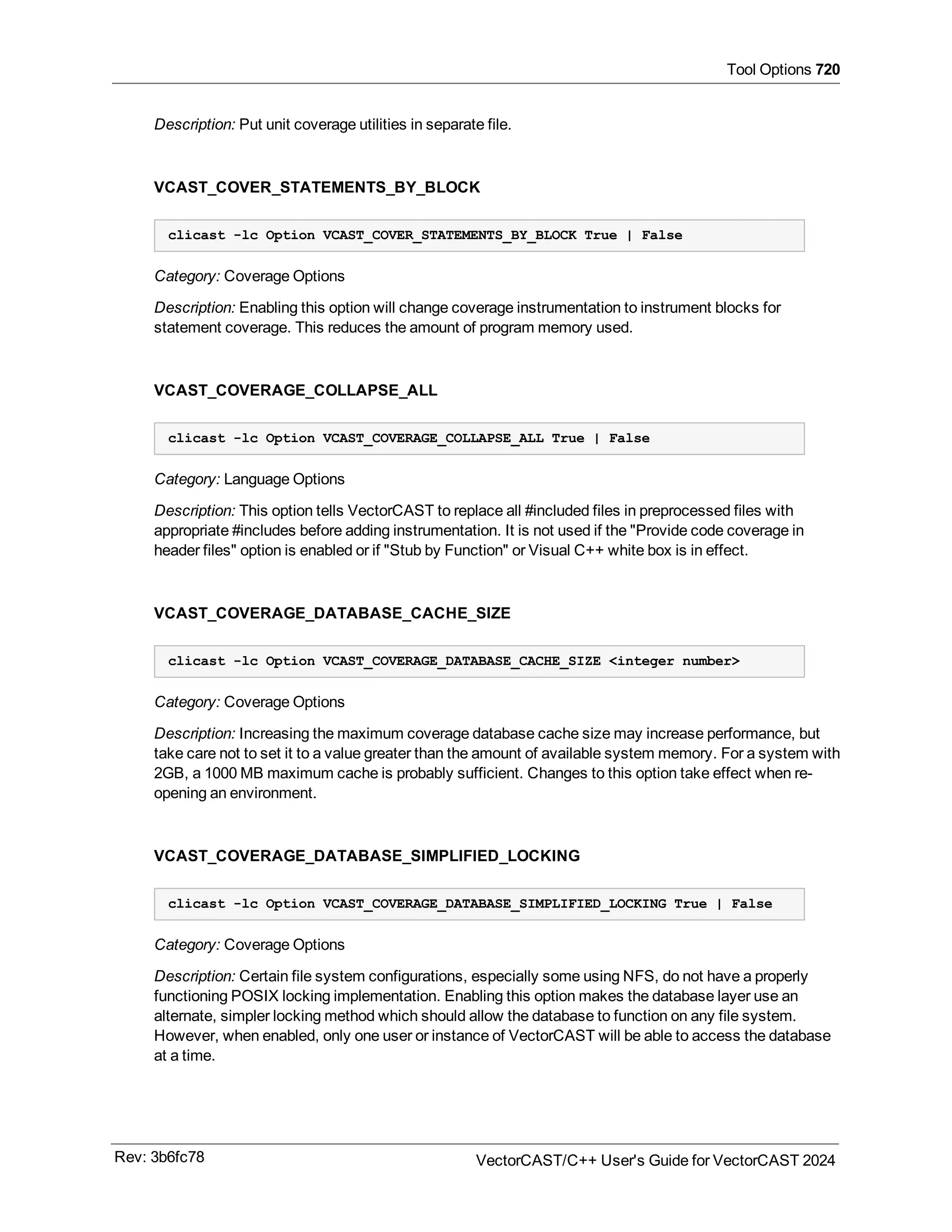 Tool Options 720
Description: Put unit coverage utilities in separate file.
VCAST_COVER_STATEMENTS_BY_BLOCK
clicast -lc Option VCAST_COVER_STATEMENTS_BY_BLOCK True | False
Category: Coverage Options
Description: Enabling this option will change coverage instrumentation to instrument blocks for
statement coverage. This reduces the amount of program memory used.
VCAST_COVERAGE_COLLAPSE_ALL
clicast -lc Option VCAST_COVERAGE_COLLAPSE_ALL True | False
Category: Language Options
Description: This option tells VectorCAST to replace all #included files in preprocessed files with
appropriate #includes before adding instrumentation. It is not used if the "Provide code coverage in
header files" option is enabled or if "Stub by Function" or Visual C++ white box is in effect.
VCAST_COVERAGE_DATABASE_CACHE_SIZE
clicast -lc Option VCAST_COVERAGE_DATABASE_CACHE_SIZE <integer number>
Category: Coverage Options
Description: Increasing the maximum coverage database cache size may increase performance, but
take care not to set it to a value greater than the amount of available system memory. For a system with
2GB, a 1000 MB maximum cache is probably sufficient. Changes to this option take effect when re-
opening an environment.
VCAST_COVERAGE_DATABASE_SIMPLIFIED_LOCKING
clicast -lc Option VCAST_COVERAGE_DATABASE_SIMPLIFIED_LOCKING True | False
Category: Coverage Options
Description: Certain file system configurations, especially some using NFS, do not have a properly
functioning POSIX locking implementation. Enabling this option makes the database layer use an
alternate, simpler locking method which should allow the database to function on any file system.
However, when enabled, only one user or instance of VectorCAST will be able to access the database
at a time.
Rev: 3b6fc78 VectorCAST/C++ User's Guide for VectorCAST 2024
 