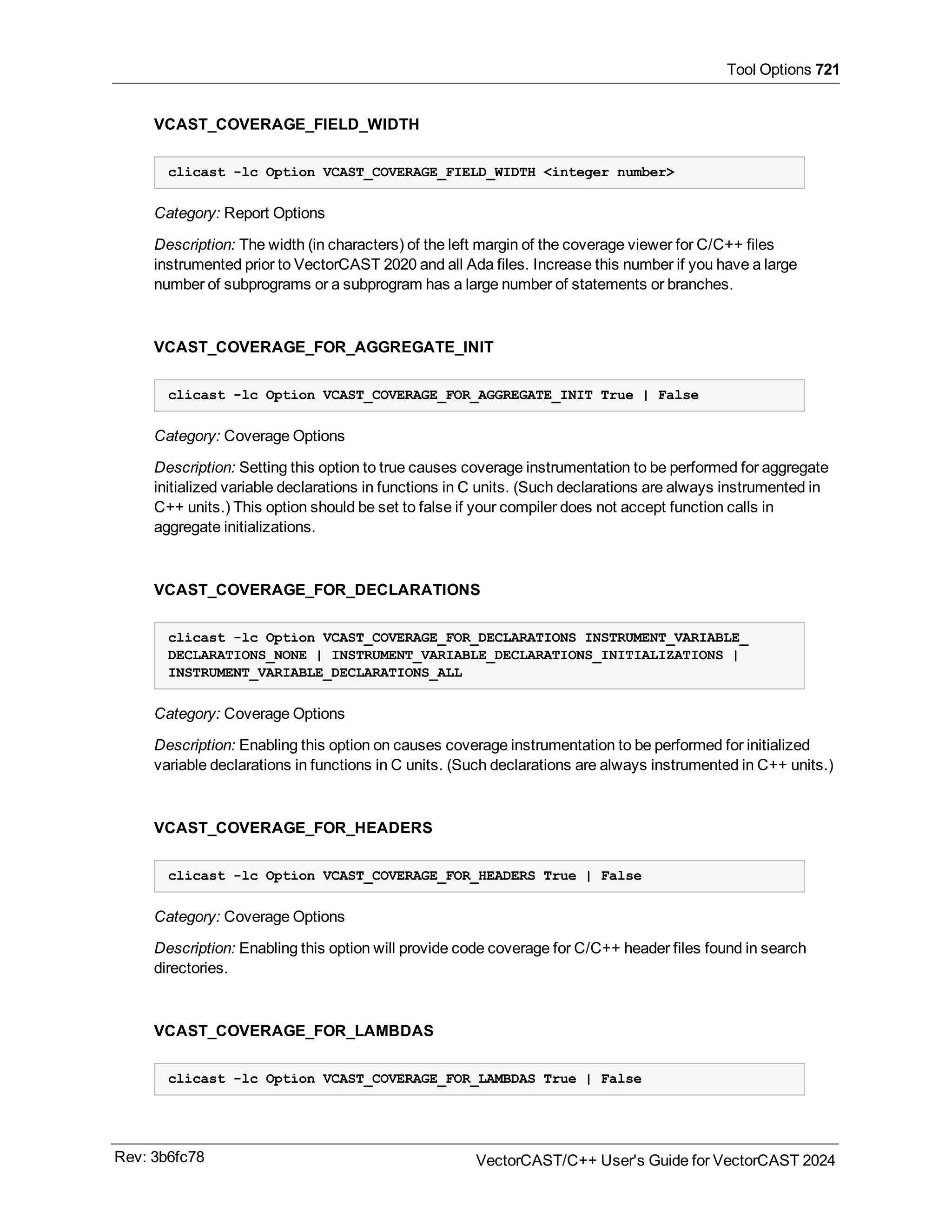 Tool Options 721
VCAST_COVERAGE_FIELD_WIDTH
clicast -lc Option VCAST_COVERAGE_FIELD_WIDTH <integer number>
Category: Report Options
Description: The width (in characters) of the left margin of the coverage viewer for C/C++ files
instrumented prior to VectorCAST 2020 and all Ada files. Increase this number if you have a large
number of subprograms or a subprogram has a large number of statements or branches.
VCAST_COVERAGE_FOR_AGGREGATE_INIT
clicast -lc Option VCAST_COVERAGE_FOR_AGGREGATE_INIT True | False
Category: Coverage Options
Description: Setting this option to true causes coverage instrumentation to be performed for aggregate
initialized variable declarations in functions in C units. (Such declarations are always instrumented in
C++ units.) This option should be set to false if your compiler does not accept function calls in
aggregate initializations.
VCAST_COVERAGE_FOR_DECLARATIONS
clicast -lc Option VCAST_COVERAGE_FOR_DECLARATIONS INSTRUMENT_VARIABLE_
DECLARATIONS_NONE | INSTRUMENT_VARIABLE_DECLARATIONS_INITIALIZATIONS |
INSTRUMENT_VARIABLE_DECLARATIONS_ALL
Category: Coverage Options
Description: Enabling this option on causes coverage instrumentation to be performed for initialized
variable declarations in functions in C units. (Such declarations are always instrumented in C++ units.)
VCAST_COVERAGE_FOR_HEADERS
clicast -lc Option VCAST_COVERAGE_FOR_HEADERS True | False
Category: Coverage Options
Description: Enabling this option will provide code coverage for C/C++ header files found in search
directories.
VCAST_COVERAGE_FOR_LAMBDAS
clicast -lc Option VCAST_COVERAGE_FOR_LAMBDAS True | False
Rev: 3b6fc78 VectorCAST/C++ User's Guide for VectorCAST 2024
 