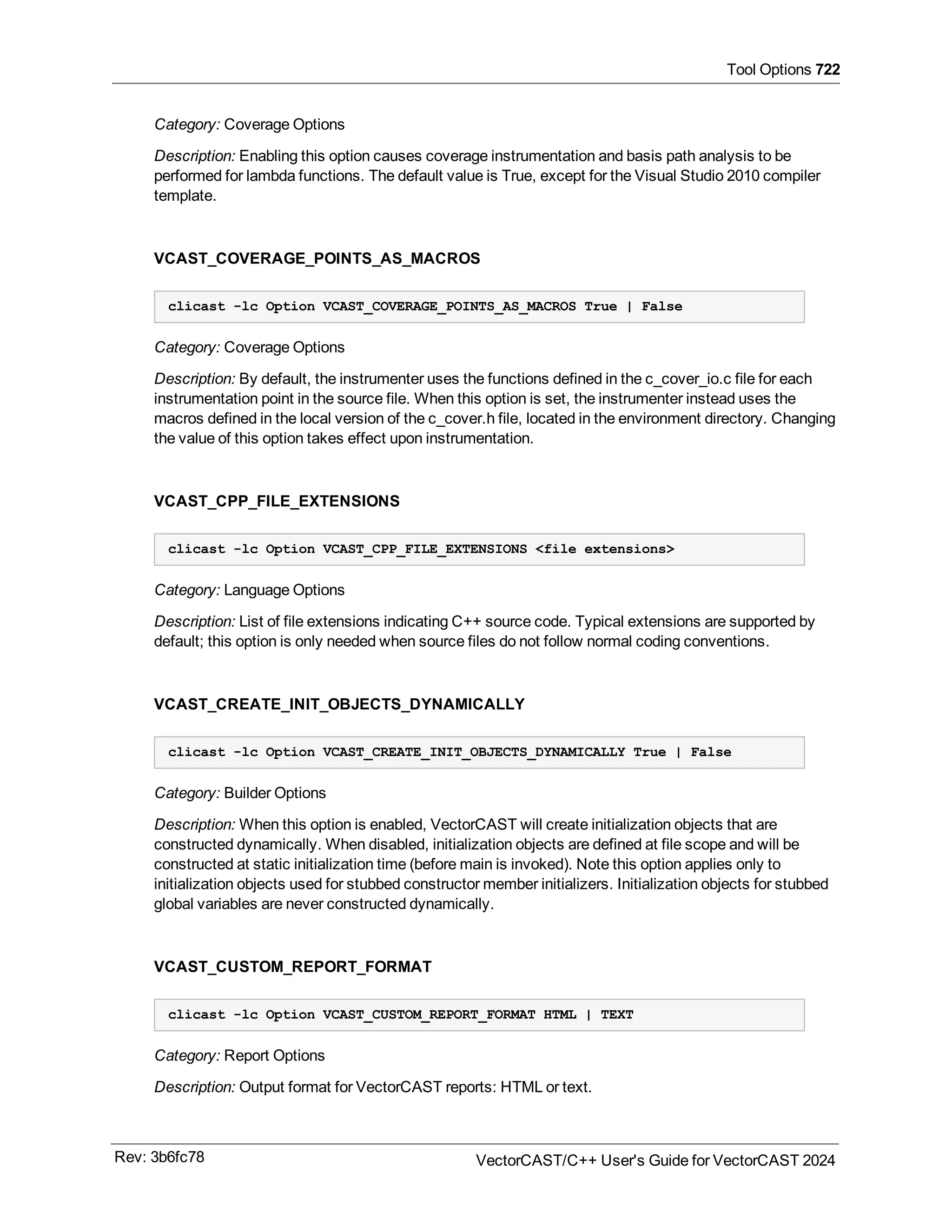 Tool Options 722
Category: Coverage Options
Description: Enabling this option causes coverage instrumentation and basis path analysis to be
performed for lambda functions. The default value is True, except for the Visual Studio 2010 compiler
template.
VCAST_COVERAGE_POINTS_AS_MACROS
clicast -lc Option VCAST_COVERAGE_POINTS_AS_MACROS True | False
Category: Coverage Options
Description: By default, the instrumenter uses the functions defined in the c_cover_io.c file for each
instrumentation point in the source file. When this option is set, the instrumenter instead uses the
macros defined in the local version of the c_cover.h file, located in the environment directory. Changing
the value of this option takes effect upon instrumentation.
VCAST_CPP_FILE_EXTENSIONS
clicast -lc Option VCAST_CPP_FILE_EXTENSIONS <file extensions>
Category: Language Options
Description: List of file extensions indicating C++ source code. Typical extensions are supported by
default; this option is only needed when source files do not follow normal coding conventions.
VCAST_CREATE_INIT_OBJECTS_DYNAMICALLY
clicast -lc Option VCAST_CREATE_INIT_OBJECTS_DYNAMICALLY True | False
Category: Builder Options
Description: When this option is enabled, VectorCAST will create initialization objects that are
constructed dynamically. When disabled, initialization objects are defined at file scope and will be
constructed at static initialization time (before main is invoked). Note this option applies only to
initialization objects used for stubbed constructor member initializers. Initialization objects for stubbed
global variables are never constructed dynamically.
VCAST_CUSTOM_REPORT_FORMAT
clicast -lc Option VCAST_CUSTOM_REPORT_FORMAT HTML | TEXT
Category: Report Options
Description: Output format for VectorCAST reports: HTML or text.
Rev: 3b6fc78 VectorCAST/C++ User's Guide for VectorCAST 2024
 