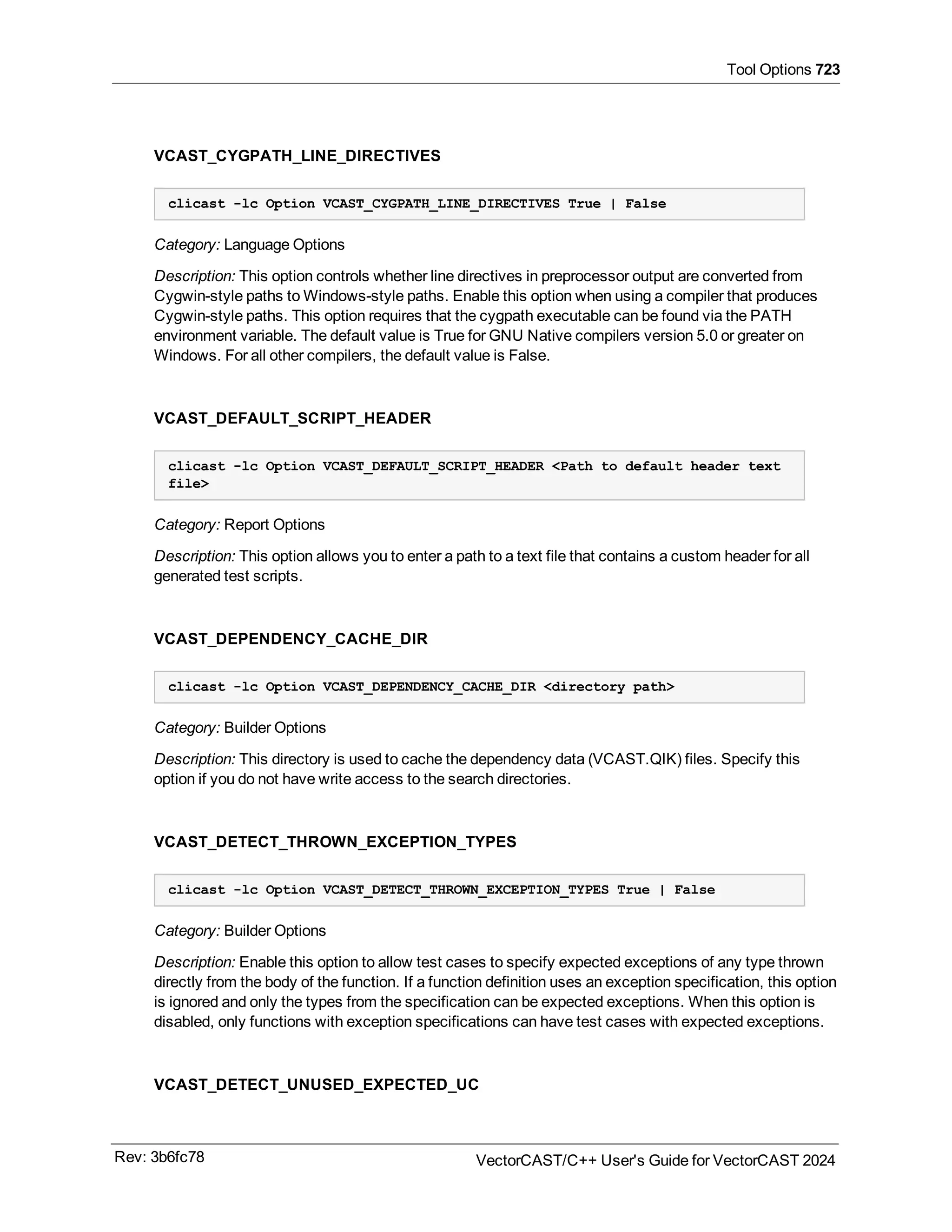 Tool Options 723
VCAST_CYGPATH_LINE_DIRECTIVES
clicast -lc Option VCAST_CYGPATH_LINE_DIRECTIVES True | False
Category: Language Options
Description: This option controls whether line directives in preprocessor output are converted from
Cygwin-style paths to Windows-style paths. Enable this option when using a compiler that produces
Cygwin-style paths. This option requires that the cygpath executable can be found via the PATH
environment variable. The default value is True for GNU Native compilers version 5.0 or greater on
Windows. For all other compilers, the default value is False.
VCAST_DEFAULT_SCRIPT_HEADER
clicast -lc Option VCAST_DEFAULT_SCRIPT_HEADER <Path to default header text
file>
Category: Report Options
Description: This option allows you to enter a path to a text file that contains a custom header for all
generated test scripts.
VCAST_DEPENDENCY_CACHE_DIR
clicast -lc Option VCAST_DEPENDENCY_CACHE_DIR <directory path>
Category: Builder Options
Description: This directory is used to cache the dependency data (VCAST.QIK) files. Specify this
option if you do not have write access to the search directories.
VCAST_DETECT_THROWN_EXCEPTION_TYPES
clicast -lc Option VCAST_DETECT_THROWN_EXCEPTION_TYPES True | False
Category: Builder Options
Description: Enable this option to allow test cases to specify expected exceptions of any type thrown
directly from the body of the function. If a function definition uses an exception specification, this option
is ignored and only the types from the specification can be expected exceptions. When this option is
disabled, only functions with exception specifications can have test cases with expected exceptions.
VCAST_DETECT_UNUSED_EXPECTED_UC
Rev: 3b6fc78 VectorCAST/C++ User's Guide for VectorCAST 2024
 