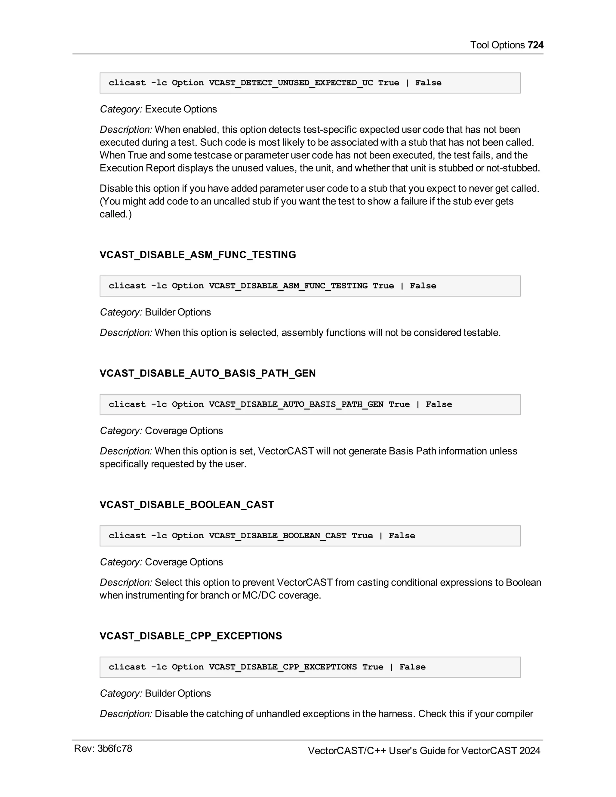Tool Options 724
clicast -lc Option VCAST_DETECT_UNUSED_EXPECTED_UC True | False
Category: Execute Options
Description: When enabled, this option detects test-specific expected user code that has not been
executed during a test. Such code is most likely to be associated with a stub that has not been called.
When True and some testcase or parameter user code has not been executed, the test fails, and the
Execution Report displays the unused values, the unit, and whether that unit is stubbed or not-stubbed.
Disable this option if you have added parameter user code to a stub that you expect to never get called.
(You might add code to an uncalled stub if you want the test to show a failure if the stub ever gets
called.)
VCAST_DISABLE_ASM_FUNC_TESTING
clicast -lc Option VCAST_DISABLE_ASM_FUNC_TESTING True | False
Category: Builder Options
Description: When this option is selected, assembly functions will not be considered testable.
VCAST_DISABLE_AUTO_BASIS_PATH_GEN
clicast -lc Option VCAST_DISABLE_AUTO_BASIS_PATH_GEN True | False
Category: Coverage Options
Description: When this option is set, VectorCAST will not generate Basis Path information unless
specifically requested by the user.
VCAST_DISABLE_BOOLEAN_CAST
clicast -lc Option VCAST_DISABLE_BOOLEAN_CAST True | False
Category: Coverage Options
Description: Select this option to prevent VectorCAST from casting conditional expressions to Boolean
when instrumenting for branch or MC/DC coverage.
VCAST_DISABLE_CPP_EXCEPTIONS
clicast -lc Option VCAST_DISABLE_CPP_EXCEPTIONS True | False
Category: Builder Options
Description: Disable the catching of unhandled exceptions in the harness. Check this if your compiler
Rev: 3b6fc78 VectorCAST/C++ User's Guide for VectorCAST 2024
 