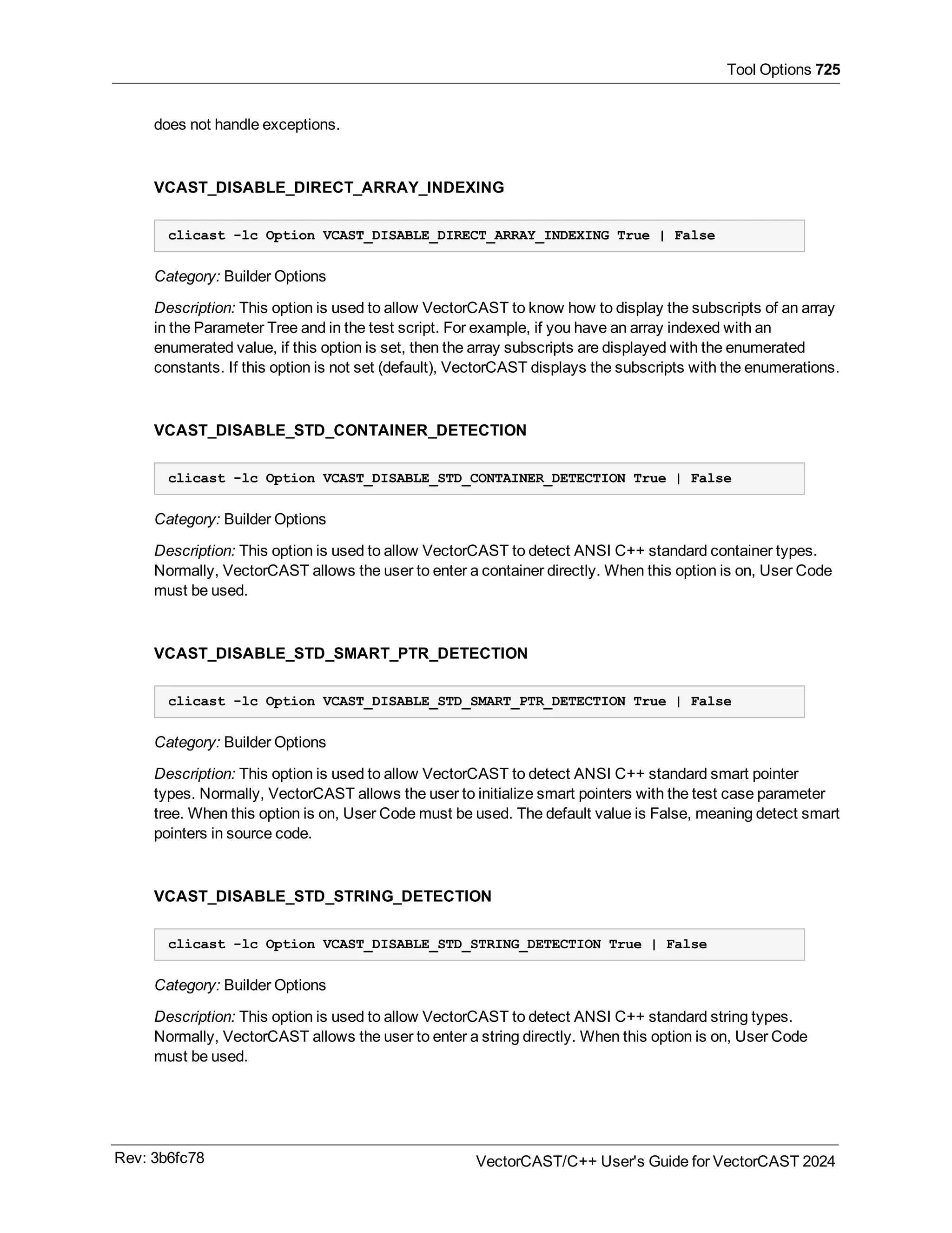 Tool Options 725
does not handle exceptions.
VCAST_DISABLE_DIRECT_ARRAY_INDEXING
clicast -lc Option VCAST_DISABLE_DIRECT_ARRAY_INDEXING True | False
Category: Builder Options
Description: This option is used to allow VectorCAST to know how to display the subscripts of an array
in the Parameter Tree and in the test script. For example, if you have an array indexed with an
enumerated value, if this option is set, then the array subscripts are displayed with the enumerated
constants. If this option is not set (default), VectorCAST displays the subscripts with the enumerations.
VCAST_DISABLE_STD_CONTAINER_DETECTION
clicast -lc Option VCAST_DISABLE_STD_CONTAINER_DETECTION True | False
Category: Builder Options
Description: This option is used to allow VectorCAST to detect ANSI C++ standard container types.
Normally, VectorCAST allows the user to enter a container directly. When this option is on, User Code
must be used.
VCAST_DISABLE_STD_SMART_PTR_DETECTION
clicast -lc Option VCAST_DISABLE_STD_SMART_PTR_DETECTION True | False
Category: Builder Options
Description: This option is used to allow VectorCAST to detect ANSI C++ standard smart pointer
types. Normally, VectorCAST allows the user to initialize smart pointers with the test case parameter
tree. When this option is on, User Code must be used. The default value is False, meaning detect smart
pointers in source code.
VCAST_DISABLE_STD_STRING_DETECTION
clicast -lc Option VCAST_DISABLE_STD_STRING_DETECTION True | False
Category: Builder Options
Description: This option is used to allow VectorCAST to detect ANSI C++ standard string types.
Normally, VectorCAST allows the user to enter a string directly. When this option is on, User Code
must be used.
Rev: 3b6fc78 VectorCAST/C++ User's Guide for VectorCAST 2024
 