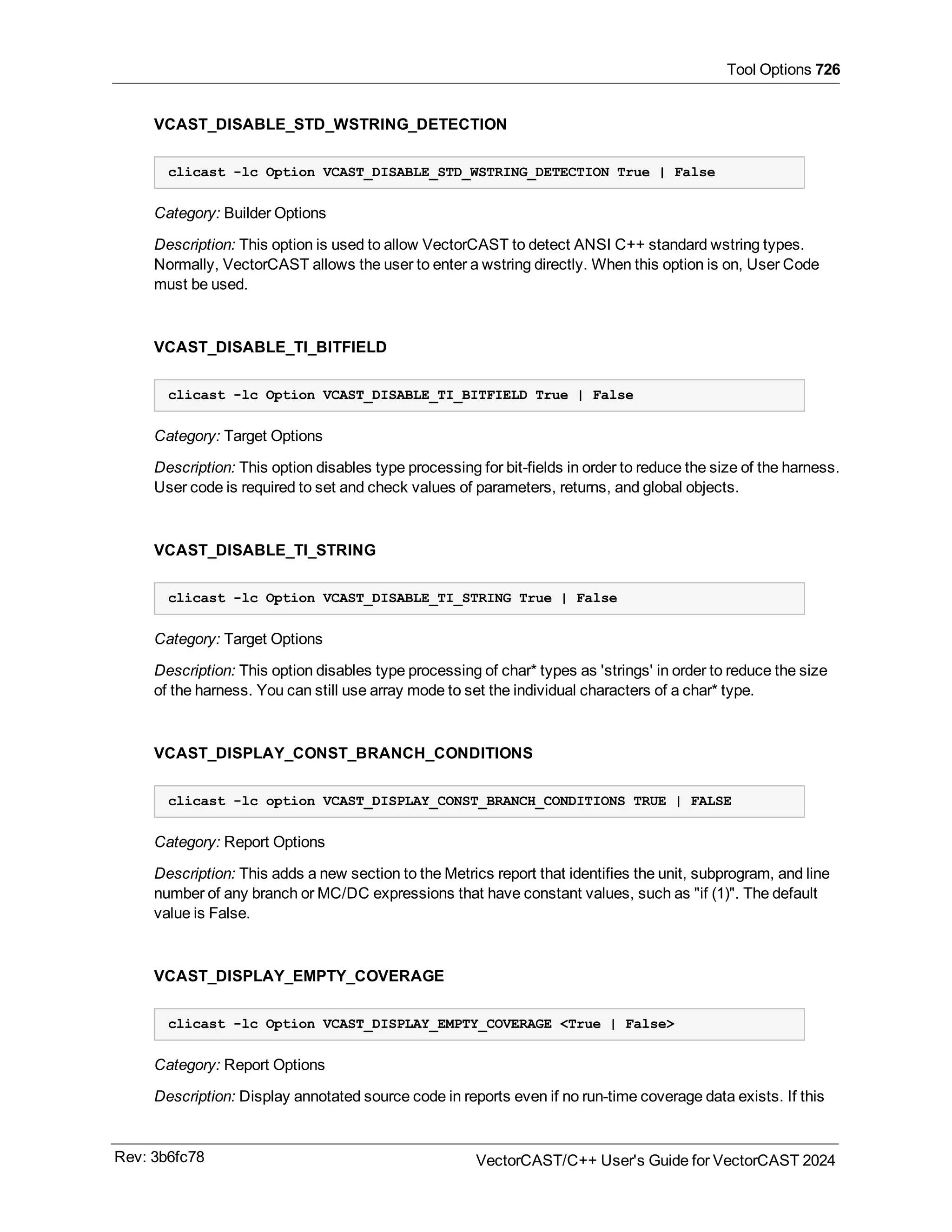 Tool Options 726
VCAST_DISABLE_STD_WSTRING_DETECTION
clicast -lc Option VCAST_DISABLE_STD_WSTRING_DETECTION True | False
Category: Builder Options
Description: This option is used to allow VectorCAST to detect ANSI C++ standard wstring types.
Normally, VectorCAST allows the user to enter a wstring directly. When this option is on, User Code
must be used.
VCAST_DISABLE_TI_BITFIELD
clicast -lc Option VCAST_DISABLE_TI_BITFIELD True | False
Category: Target Options
Description: This option disables type processing for bit-fields in order to reduce the size of the harness.
User code is required to set and check values of parameters, returns, and global objects.
VCAST_DISABLE_TI_STRING
clicast -lc Option VCAST_DISABLE_TI_STRING True | False
Category: Target Options
Description: This option disables type processing of char* types as 'strings' in order to reduce the size
of the harness. You can still use array mode to set the individual characters of a char* type.
VCAST_DISPLAY_CONST_BRANCH_CONDITIONS
clicast -lc option VCAST_DISPLAY_CONST_BRANCH_CONDITIONS TRUE | FALSE
Category: Report Options
Description: This adds a new section to the Metrics report that identifies the unit, subprogram, and line
number of any branch or MC/DC expressions that have constant values, such as "if (1)". The default
value is False.
VCAST_DISPLAY_EMPTY_COVERAGE
clicast -lc Option VCAST_DISPLAY_EMPTY_COVERAGE <True | False>
Category: Report Options
Description: Display annotated source code in reports even if no run-time coverage data exists. If this
Rev: 3b6fc78 VectorCAST/C++ User's Guide for VectorCAST 2024
 