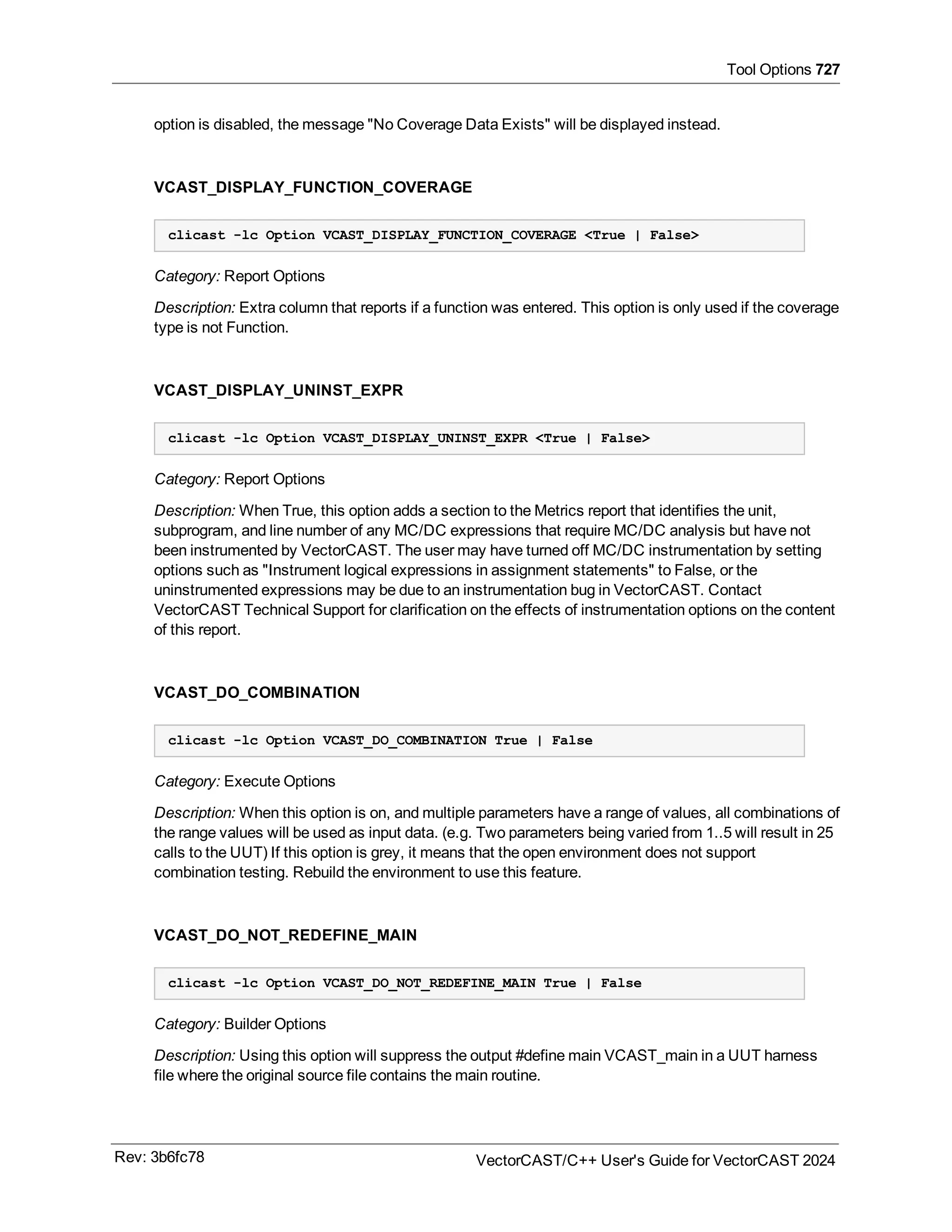 Tool Options 727
option is disabled, the message "No Coverage Data Exists" will be displayed instead.
VCAST_DISPLAY_FUNCTION_COVERAGE
clicast -lc Option VCAST_DISPLAY_FUNCTION_COVERAGE <True | False>
Category: Report Options
Description: Extra column that reports if a function was entered. This option is only used if the coverage
type is not Function.
VCAST_DISPLAY_UNINST_EXPR
clicast -lc Option VCAST_DISPLAY_UNINST_EXPR <True | False>
Category: Report Options
Description: When True, this option adds a section to the Metrics report that identifies the unit,
subprogram, and line number of any MC/DC expressions that require MC/DC analysis but have not
been instrumented by VectorCAST. The user may have turned off MC/DC instrumentation by setting
options such as "Instrument logical expressions in assignment statements" to False, or the
uninstrumented expressions may be due to an instrumentation bug in VectorCAST. Contact
VectorCAST Technical Support for clarification on the effects of instrumentation options on the content
of this report.
VCAST_DO_COMBINATION
clicast -lc Option VCAST_DO_COMBINATION True | False
Category: Execute Options
Description: When this option is on, and multiple parameters have a range of values, all combinations of
the range values will be used as input data. (e.g. Two parameters being varied from 1..5 will result in 25
calls to the UUT) If this option is grey, it means that the open environment does not support
combination testing. Rebuild the environment to use this feature.
VCAST_DO_NOT_REDEFINE_MAIN
clicast -lc Option VCAST_DO_NOT_REDEFINE_MAIN True | False
Category: Builder Options
Description: Using this option will suppress the output #define main VCAST_main in a UUT harness
file where the original source file contains the main routine.
Rev: 3b6fc78 VectorCAST/C++ User's Guide for VectorCAST 2024
 