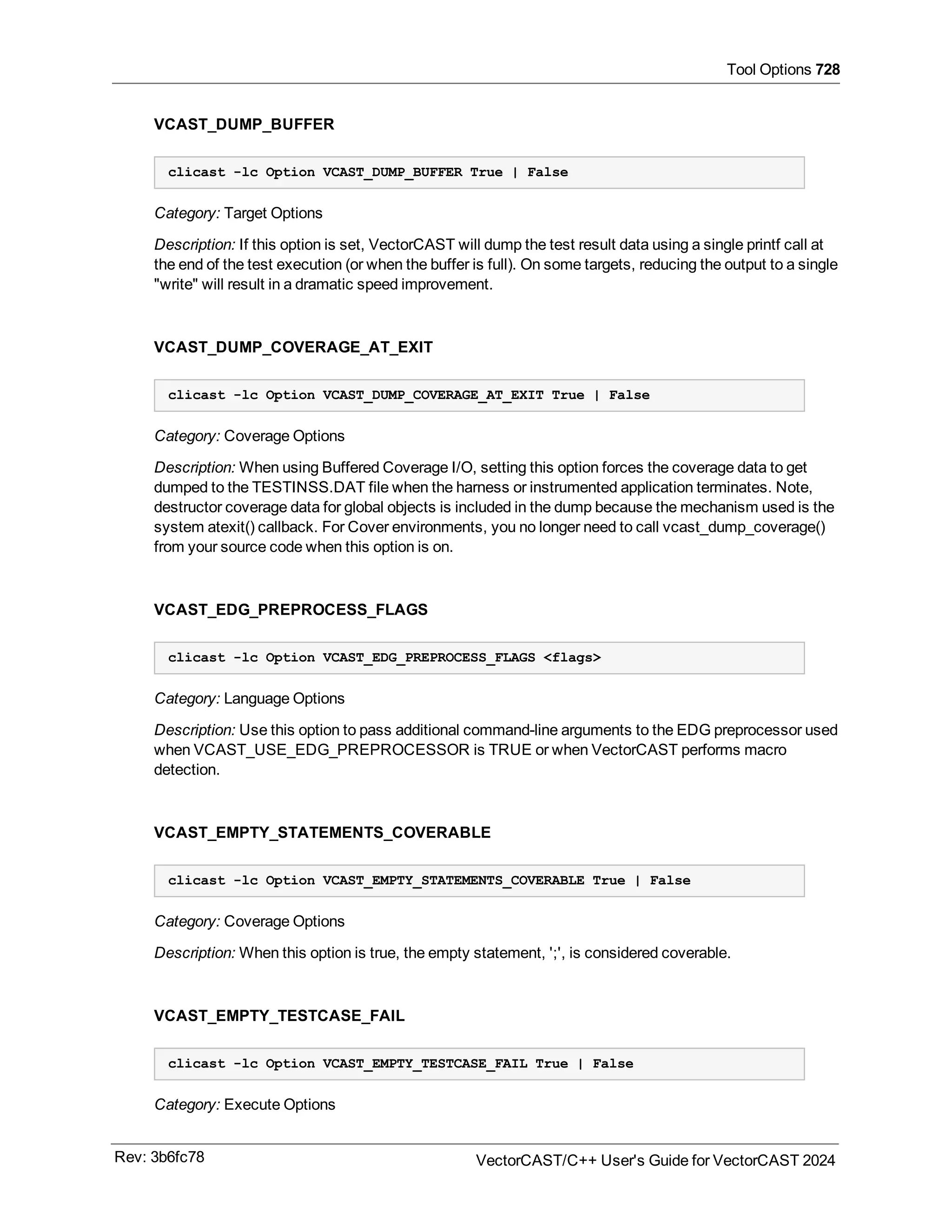 Tool Options 728
VCAST_DUMP_BUFFER
clicast -lc Option VCAST_DUMP_BUFFER True | False
Category: Target Options
Description: If this option is set, VectorCAST will dump the test result data using a single printf call at
the end of the test execution (or when the buffer is full). On some targets, reducing the output to a single
"write" will result in a dramatic speed improvement.
VCAST_DUMP_COVERAGE_AT_EXIT
clicast -lc Option VCAST_DUMP_COVERAGE_AT_EXIT True | False
Category: Coverage Options
Description: When using Buffered Coverage I/O, setting this option forces the coverage data to get
dumped to the TESTINSS.DAT file when the harness or instrumented application terminates. Note,
destructor coverage data for global objects is included in the dump because the mechanism used is the
system atexit() callback. For Cover environments, you no longer need to call vcast_dump_coverage()
from your source code when this option is on.
VCAST_EDG_PREPROCESS_FLAGS
clicast -lc Option VCAST_EDG_PREPROCESS_FLAGS <flags>
Category: Language Options
Description: Use this option to pass additional command-line arguments to the EDG preprocessor used
when VCAST_USE_EDG_PREPROCESSOR is TRUE or when VectorCAST performs macro
detection.
VCAST_EMPTY_STATEMENTS_COVERABLE
clicast -lc Option VCAST_EMPTY_STATEMENTS_COVERABLE True | False
Category: Coverage Options
Description: When this option is true, the empty statement, ';', is considered coverable.
VCAST_EMPTY_TESTCASE_FAIL
clicast -lc Option VCAST_EMPTY_TESTCASE_FAIL True | False
Category: Execute Options
Rev: 3b6fc78 VectorCAST/C++ User's Guide for VectorCAST 2024
 