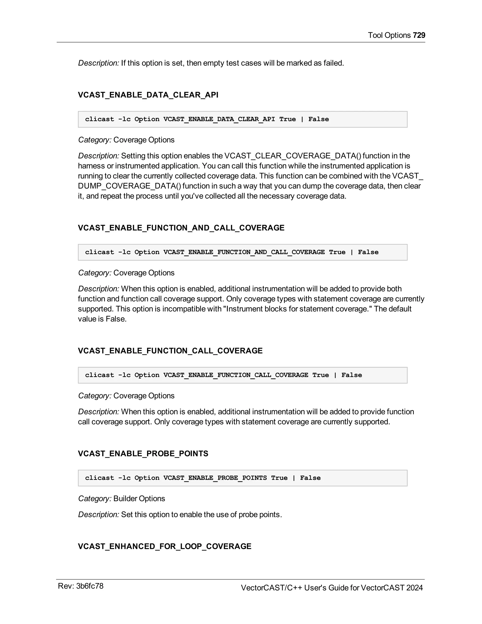 Tool Options 729
Description: If this option is set, then empty test cases will be marked as failed.
VCAST_ENABLE_DATA_CLEAR_API
clicast -lc Option VCAST_ENABLE_DATA_CLEAR_API True | False
Category: Coverage Options
Description: Setting this option enables the VCAST_CLEAR_COVERAGE_DATA() function in the
harness or instrumented application. You can call this function while the instrumented application is
running to clear the currently collected coverage data. This function can be combined with the VCAST_
DUMP_COVERAGE_DATA() function in such a way that you can dump the coverage data, then clear
it, and repeat the process until you've collected all the necessary coverage data.
VCAST_ENABLE_FUNCTION_AND_CALL_COVERAGE
clicast -lc Option VCAST_ENABLE_FUNCTION_AND_CALL_COVERAGE True | False
Category: Coverage Options
Description: When this option is enabled, additional instrumentation will be added to provide both
function and function call coverage support. Only coverage types with statement coverage are currently
supported. This option is incompatible with "Instrument blocks for statement coverage." The default
value is False.
VCAST_ENABLE_FUNCTION_CALL_COVERAGE
clicast -lc Option VCAST_ENABLE_FUNCTION_CALL_COVERAGE True | False
Category: Coverage Options
Description: When this option is enabled, additional instrumentation will be added to provide function
call coverage support. Only coverage types with statement coverage are currently supported.
VCAST_ENABLE_PROBE_POINTS
clicast -lc Option VCAST_ENABLE_PROBE_POINTS True | False
Category: Builder Options
Description: Set this option to enable the use of probe points.
VCAST_ENHANCED_FOR_LOOP_COVERAGE
Rev: 3b6fc78 VectorCAST/C++ User's Guide for VectorCAST 2024
 