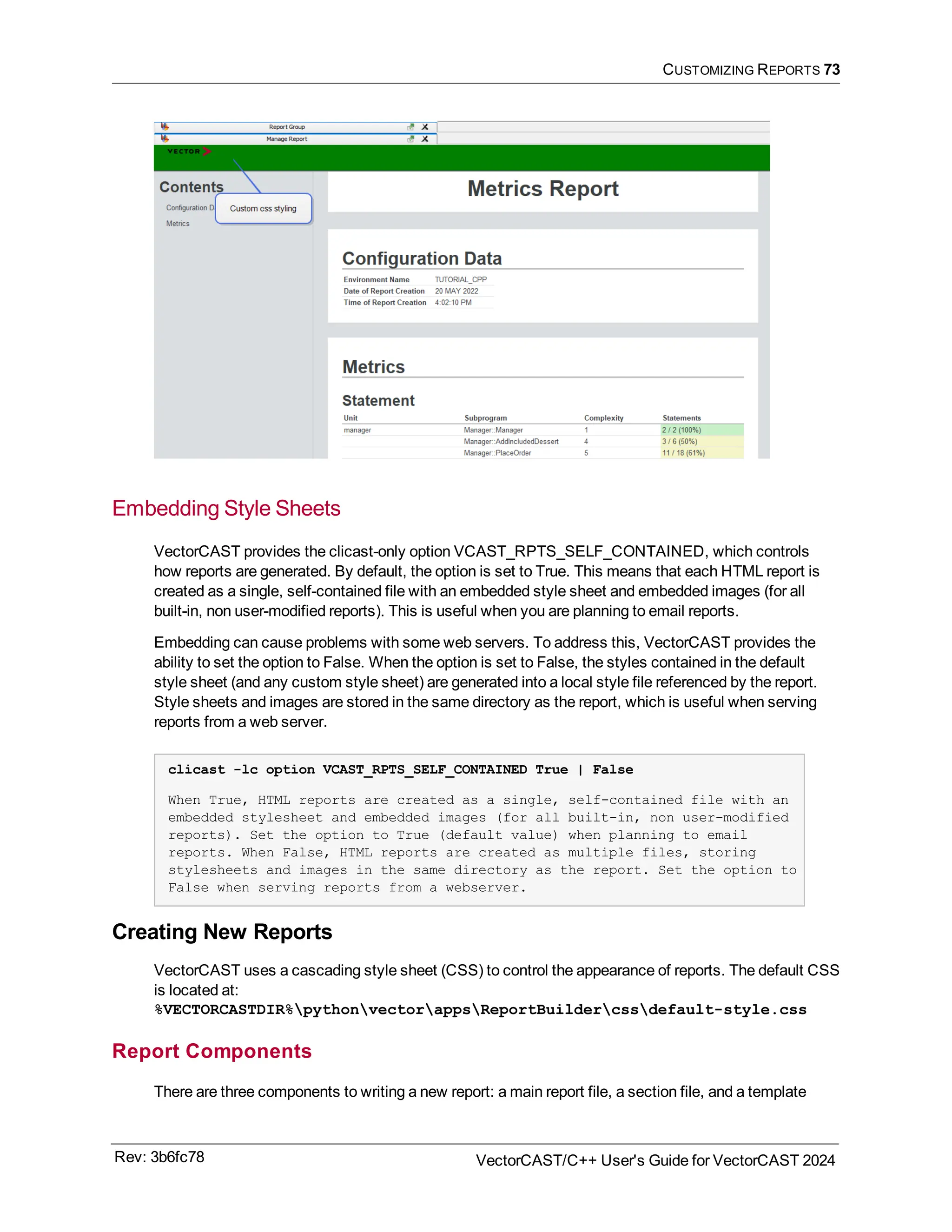 CUSTOMIZING REPORTS 73
Embedding Style Sheets
VectorCAST provides the clicast-only option VCAST_RPTS_SELF_CONTAINED, which controls
how reports are generated. By default, the option is set to True. This means that each HTML report is
created as a single, self-contained file with an embedded style sheet and embedded images (for all
built-in, non user-modified reports). This is useful when you are planning to email reports.
Embedding can cause problems with some web servers. To address this, VectorCAST provides the
ability to set the option to False. When the option is set to False, the styles contained in the default
style sheet (and any custom style sheet) are generated into a local style file referenced by the report.
Style sheets and images are stored in the same directory as the report, which is useful when serving
reports from a web server.
clicast -lc option VCAST_RPTS_SELF_CONTAINED True | False
When True, HTML reports are created as a single, self-contained file with an
embedded stylesheet and embedded images (for all built-in, non user-modified
reports). Set the option to True (default value) when planning to email
reports. When False, HTML reports are created as multiple files, storing
stylesheets and images in the same directory as the report. Set the option to
False when serving reports from a webserver.
Creating New Reports
VectorCAST uses a cascading style sheet (CSS) to control the appearance of reports. The default CSS
is located at:
%VECTORCASTDIR%pythonvectorappsReportBuildercssdefault-style.css
Report Components
There are three components to writing a new report: a main report file, a section file, and a template
Rev: 3b6fc78 VectorCAST/C++ User's Guide for VectorCAST 2024
 