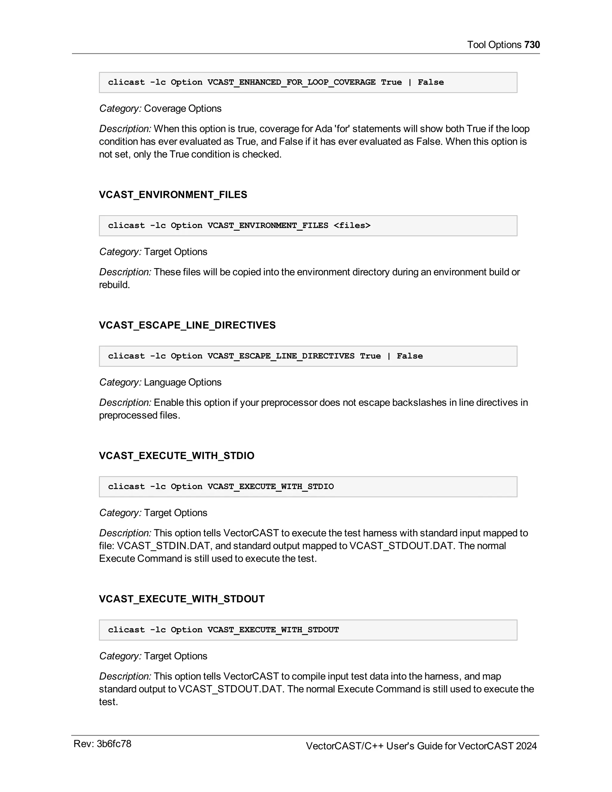 Tool Options 730
clicast -lc Option VCAST_ENHANCED_FOR_LOOP_COVERAGE True | False
Category: Coverage Options
Description: When this option is true, coverage for Ada 'for' statements will show both True if the loop
condition has ever evaluated as True, and False if it has ever evaluated as False. When this option is
not set, only the True condition is checked.
VCAST_ENVIRONMENT_FILES
clicast -lc Option VCAST_ENVIRONMENT_FILES <files>
Category: Target Options
Description: These files will be copied into the environment directory during an environment build or
rebuild.
VCAST_ESCAPE_LINE_DIRECTIVES
clicast -lc Option VCAST_ESCAPE_LINE_DIRECTIVES True | False
Category: Language Options
Description: Enable this option if your preprocessor does not escape backslashes in line directives in
preprocessed files.
VCAST_EXECUTE_WITH_STDIO
clicast -lc Option VCAST_EXECUTE_WITH_STDIO
Category: Target Options
Description: This option tells VectorCAST to execute the test harness with standard input mapped to
file: VCAST_STDIN.DAT, and standard output mapped to VCAST_STDOUT.DAT. The normal
Execute Command is still used to execute the test.
VCAST_EXECUTE_WITH_STDOUT
clicast -lc Option VCAST_EXECUTE_WITH_STDOUT
Category: Target Options
Description: This option tells VectorCAST to compile input test data into the harness, and map
standard output to VCAST_STDOUT.DAT. The normal Execute Command is still used to execute the
test.
Rev: 3b6fc78 VectorCAST/C++ User's Guide for VectorCAST 2024
 