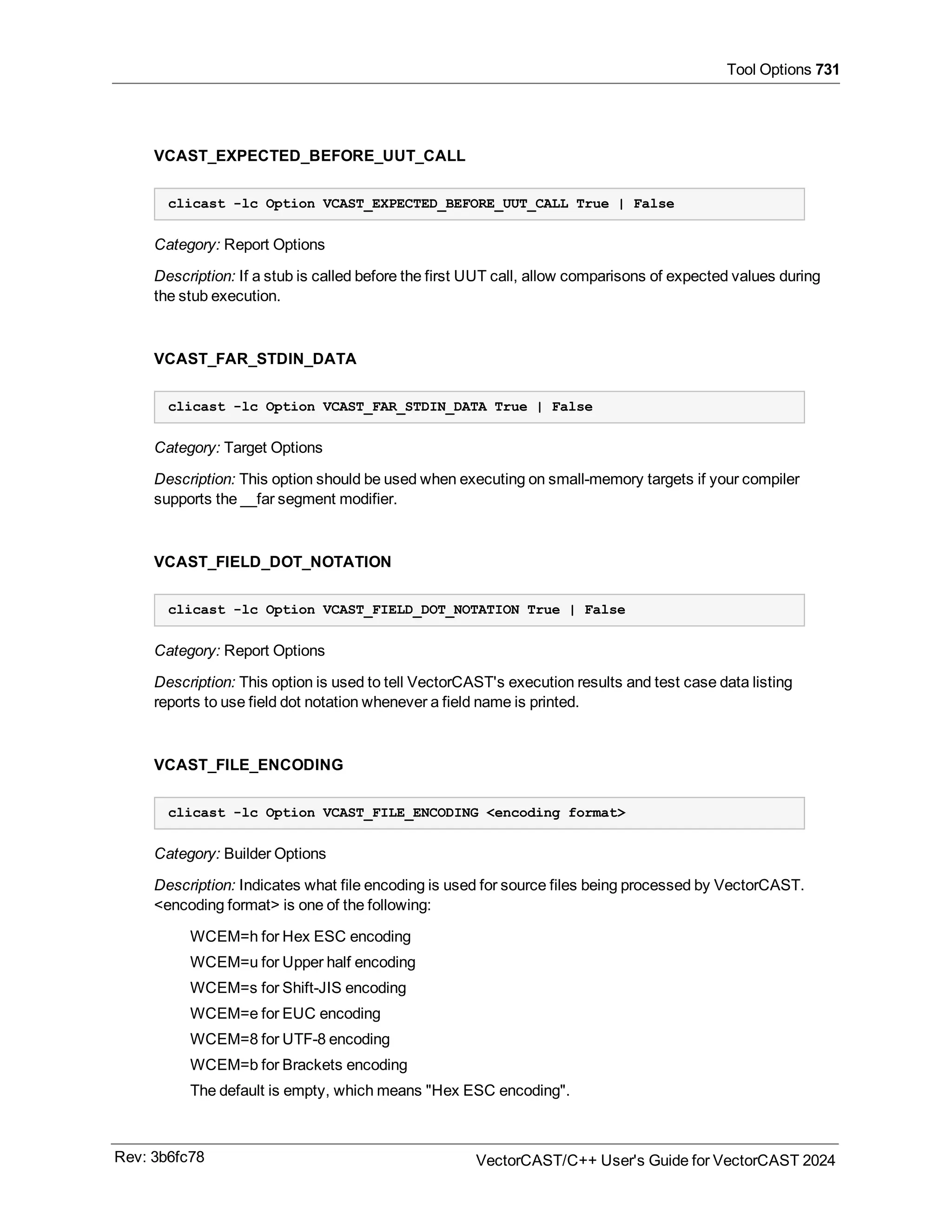 Tool Options 731
VCAST_EXPECTED_BEFORE_UUT_CALL
clicast -lc Option VCAST_EXPECTED_BEFORE_UUT_CALL True | False
Category: Report Options
Description: If a stub is called before the first UUT call, allow comparisons of expected values during
the stub execution.
VCAST_FAR_STDIN_DATA
clicast -lc Option VCAST_FAR_STDIN_DATA True | False
Category: Target Options
Description: This option should be used when executing on small-memory targets if your compiler
supports the __far segment modifier.
VCAST_FIELD_DOT_NOTATION
clicast -lc Option VCAST_FIELD_DOT_NOTATION True | False
Category: Report Options
Description: This option is used to tell VectorCAST's execution results and test case data listing
reports to use field dot notation whenever a field name is printed.
VCAST_FILE_ENCODING
clicast -lc Option VCAST_FILE_ENCODING <encoding format>
Category: Builder Options
Description: Indicates what file encoding is used for source files being processed by VectorCAST.
<encoding format> is one of the following:
WCEM=h for Hex ESC encoding
WCEM=u for Upper half encoding
WCEM=s for Shift-JIS encoding
WCEM=e for EUC encoding
WCEM=8 for UTF-8 encoding
WCEM=b for Brackets encoding
The default is empty, which means "Hex ESC encoding".
Rev: 3b6fc78 VectorCAST/C++ User's Guide for VectorCAST 2024
 