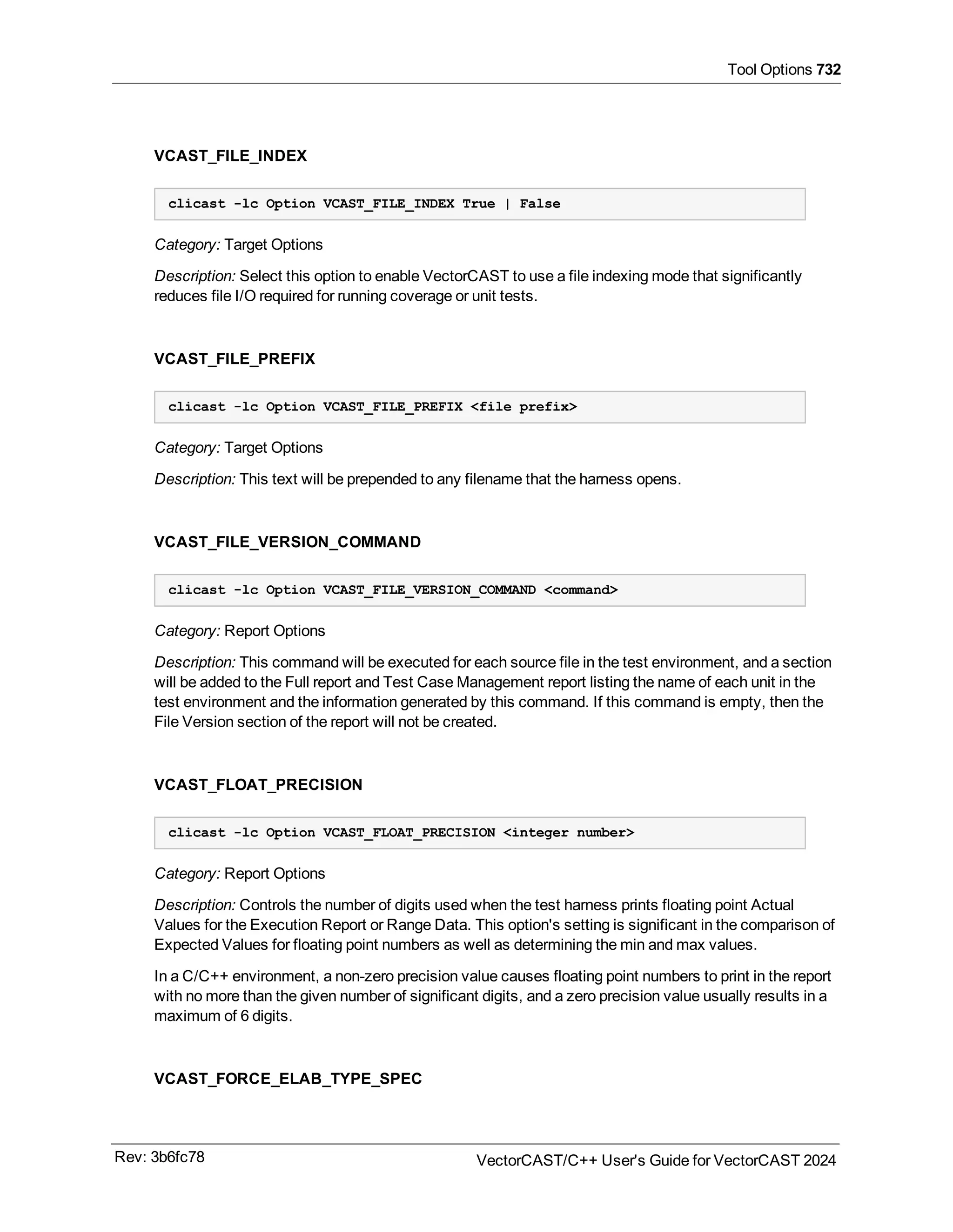Tool Options 732
VCAST_FILE_INDEX
clicast -lc Option VCAST_FILE_INDEX True | False
Category: Target Options
Description: Select this option to enable VectorCAST to use a file indexing mode that significantly
reduces file I/O required for running coverage or unit tests.
VCAST_FILE_PREFIX
clicast -lc Option VCAST_FILE_PREFIX <file prefix>
Category: Target Options
Description: This text will be prepended to any filename that the harness opens.
VCAST_FILE_VERSION_COMMAND
clicast -lc Option VCAST_FILE_VERSION_COMMAND <command>
Category: Report Options
Description: This command will be executed for each source file in the test environment, and a section
will be added to the Full report and Test Case Management report listing the name of each unit in the
test environment and the information generated by this command. If this command is empty, then the
File Version section of the report will not be created.
VCAST_FLOAT_PRECISION
clicast -lc Option VCAST_FLOAT_PRECISION <integer number>
Category: Report Options
Description: Controls the number of digits used when the test harness prints floating point Actual
Values for the Execution Report or Range Data. This option's setting is significant in the comparison of
Expected Values for floating point numbers as well as determining the min and max values.
In a C/C++ environment, a non-zero precision value causes floating point numbers to print in the report
with no more than the given number of significant digits, and a zero precision value usually results in a
maximum of 6 digits.
VCAST_FORCE_ELAB_TYPE_SPEC
Rev: 3b6fc78 VectorCAST/C++ User's Guide for VectorCAST 2024
 