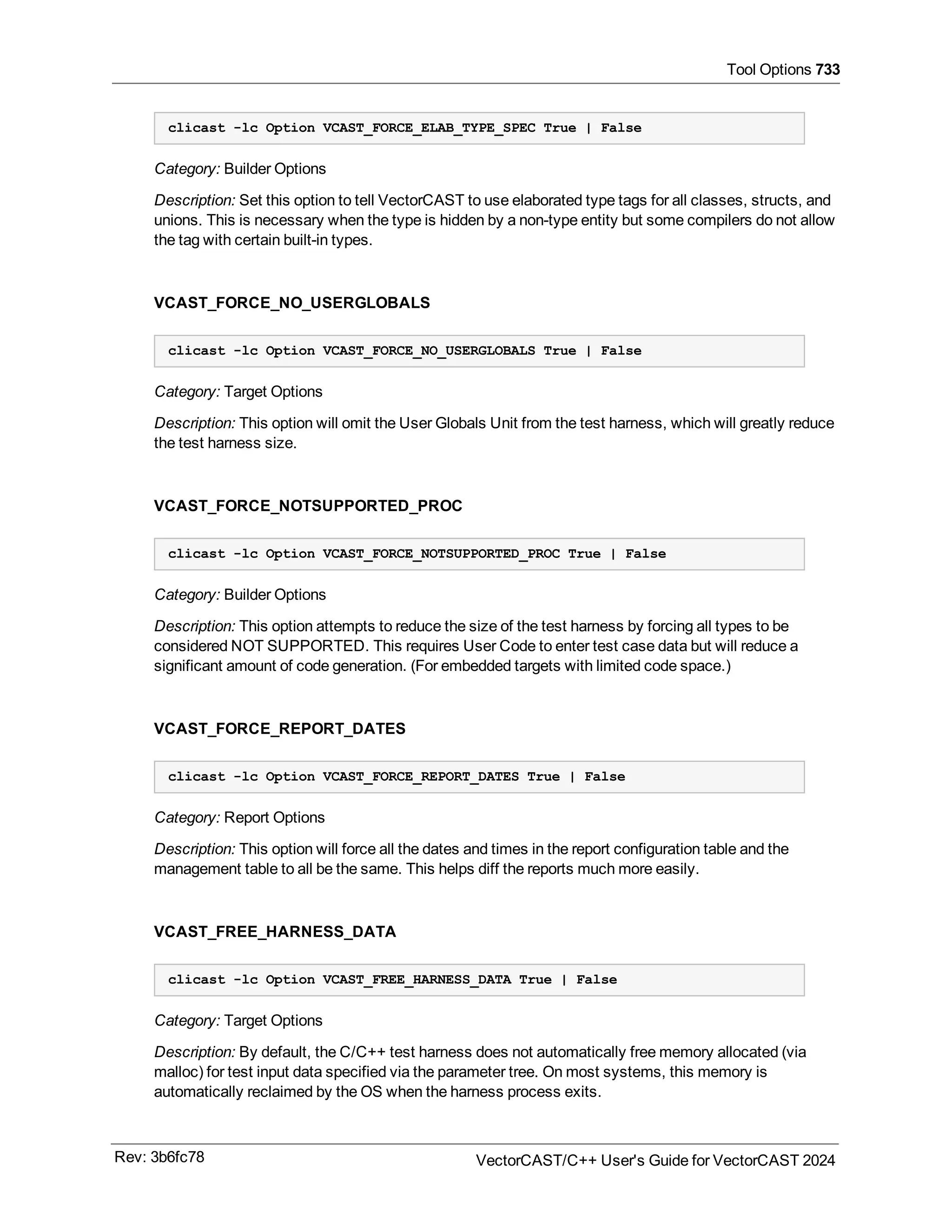 Tool Options 733
clicast -lc Option VCAST_FORCE_ELAB_TYPE_SPEC True | False
Category: Builder Options
Description: Set this option to tell VectorCAST to use elaborated type tags for all classes, structs, and
unions. This is necessary when the type is hidden by a non-type entity but some compilers do not allow
the tag with certain built-in types.
VCAST_FORCE_NO_USERGLOBALS
clicast -lc Option VCAST_FORCE_NO_USERGLOBALS True | False
Category: Target Options
Description: This option will omit the User Globals Unit from the test harness, which will greatly reduce
the test harness size.
VCAST_FORCE_NOTSUPPORTED_PROC
clicast -lc Option VCAST_FORCE_NOTSUPPORTED_PROC True | False
Category: Builder Options
Description: This option attempts to reduce the size of the test harness by forcing all types to be
considered NOT SUPPORTED. This requires User Code to enter test case data but will reduce a
significant amount of code generation. (For embedded targets with limited code space.)
VCAST_FORCE_REPORT_DATES
clicast -lc Option VCAST_FORCE_REPORT_DATES True | False
Category: Report Options
Description: This option will force all the dates and times in the report configuration table and the
management table to all be the same. This helps diff the reports much more easily.
VCAST_FREE_HARNESS_DATA
clicast -lc Option VCAST_FREE_HARNESS_DATA True | False
Category: Target Options
Description: By default, the C/C++ test harness does not automatically free memory allocated (via
malloc) for test input data specified via the parameter tree. On most systems, this memory is
automatically reclaimed by the OS when the harness process exits.
Rev: 3b6fc78 VectorCAST/C++ User's Guide for VectorCAST 2024
 