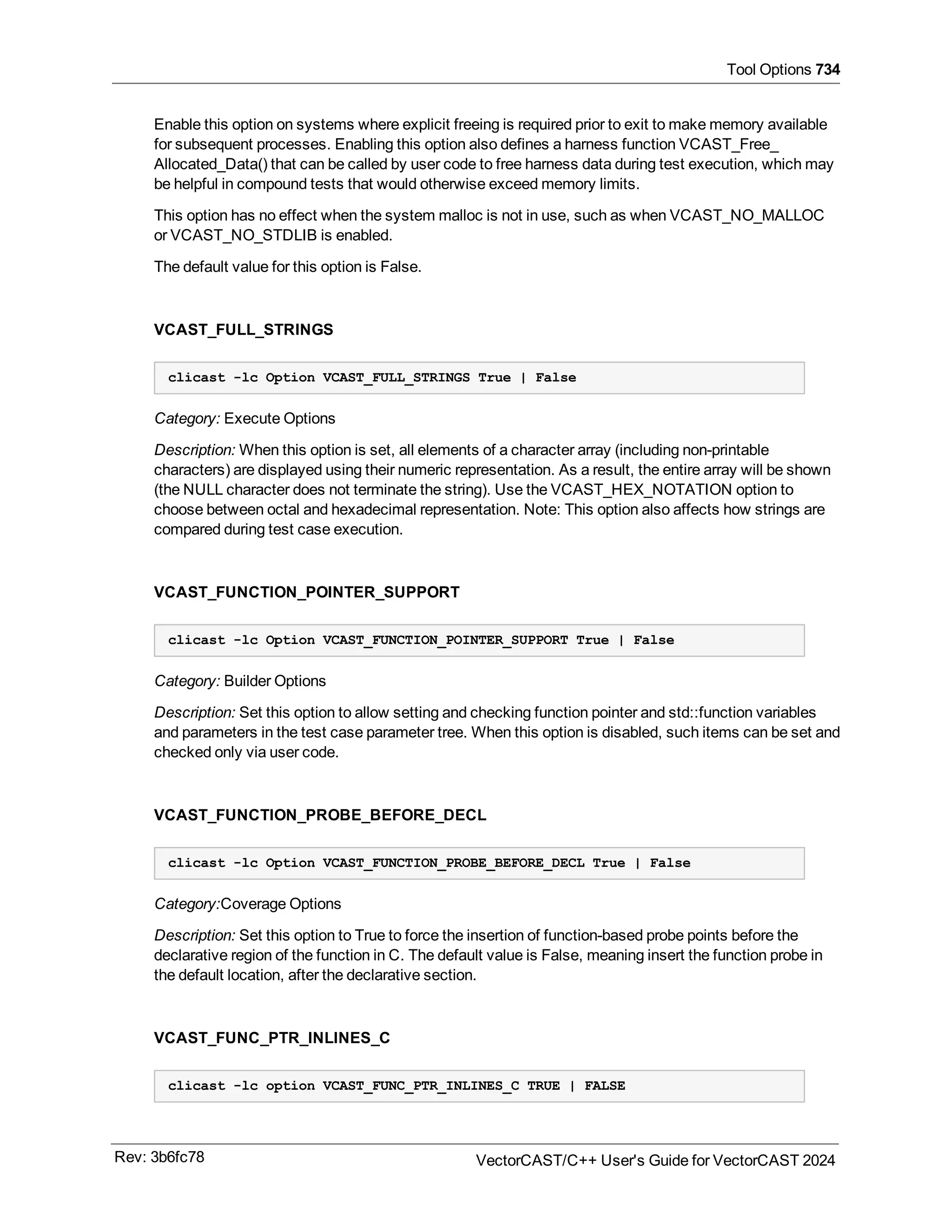 Tool Options 734
Enable this option on systems where explicit freeing is required prior to exit to make memory available
for subsequent processes. Enabling this option also defines a harness function VCAST_Free_
Allocated_Data() that can be called by user code to free harness data during test execution, which may
be helpful in compound tests that would otherwise exceed memory limits.
This option has no effect when the system malloc is not in use, such as when VCAST_NO_MALLOC
or VCAST_NO_STDLIB is enabled.
The default value for this option is False.
VCAST_FULL_STRINGS
clicast -lc Option VCAST_FULL_STRINGS True | False
Category: Execute Options
Description: When this option is set, all elements of a character array (including non-printable
characters) are displayed using their numeric representation. As a result, the entire array will be shown
(the NULL character does not terminate the string). Use the VCAST_HEX_NOTATION option to
choose between octal and hexadecimal representation. Note: This option also affects how strings are
compared during test case execution.
VCAST_FUNCTION_POINTER_SUPPORT
clicast -lc Option VCAST_FUNCTION_POINTER_SUPPORT True | False
Category: Builder Options
Description: Set this option to allow setting and checking function pointer and std::function variables
and parameters in the test case parameter tree. When this option is disabled, such items can be set and
checked only via user code.
VCAST_FUNCTION_PROBE_BEFORE_DECL
clicast -lc Option VCAST_FUNCTION_PROBE_BEFORE_DECL True | False
Category:Coverage Options
Description: Set this option to True to force the insertion of function-based probe points before the
declarative region of the function in C. The default value is False, meaning insert the function probe in
the default location, after the declarative section.
VCAST_FUNC_PTR_INLINES_C
clicast -lc option VCAST_FUNC_PTR_INLINES_C TRUE | FALSE
Rev: 3b6fc78 VectorCAST/C++ User's Guide for VectorCAST 2024
 