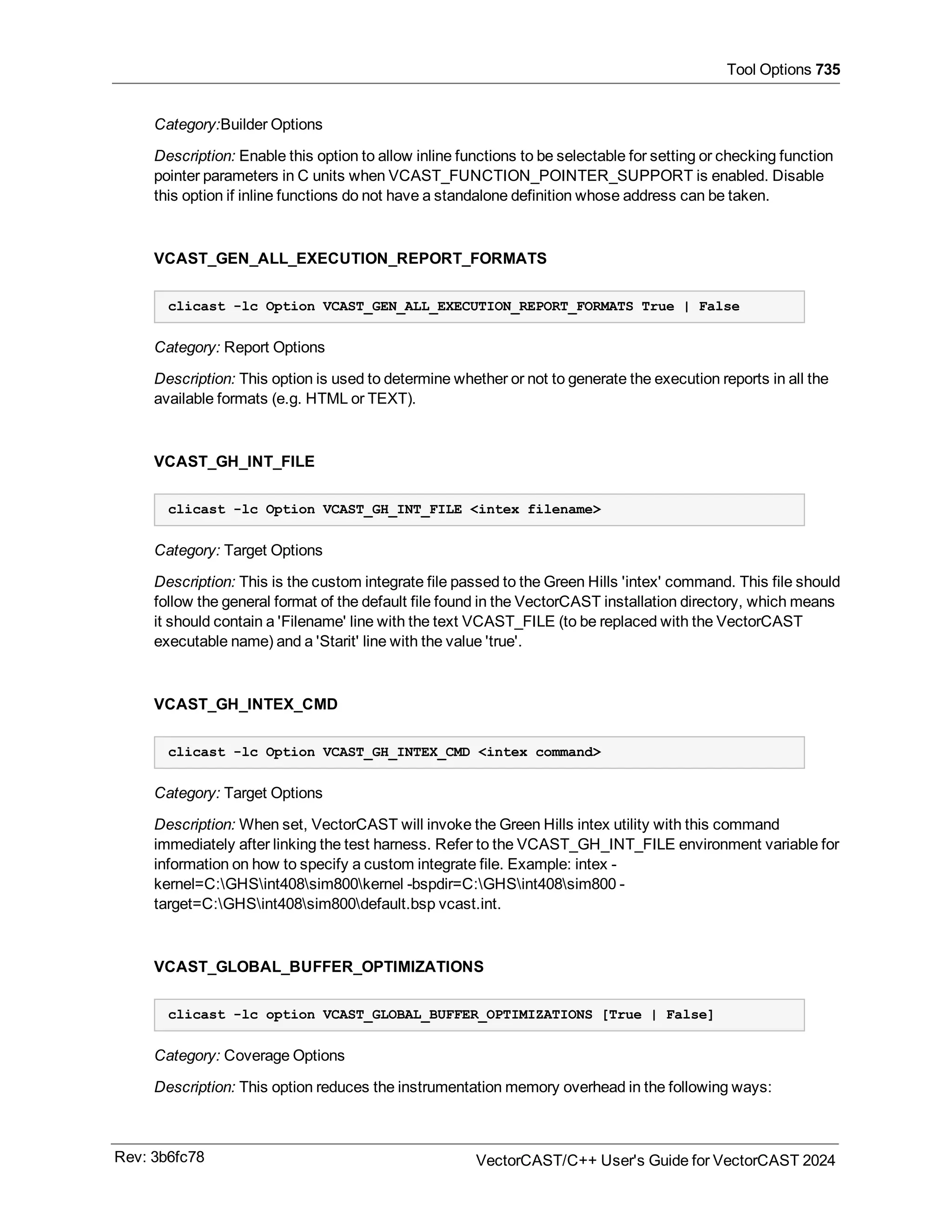 Tool Options 735
Category:Builder Options
Description: Enable this option to allow inline functions to be selectable for setting or checking function
pointer parameters in C units when VCAST_FUNCTION_POINTER_SUPPORT is enabled. Disable
this option if inline functions do not have a standalone definition whose address can be taken.
VCAST_GEN_ALL_EXECUTION_REPORT_FORMATS
clicast -lc Option VCAST_GEN_ALL_EXECUTION_REPORT_FORMATS True | False
Category: Report Options
Description: This option is used to determine whether or not to generate the execution reports in all the
available formats (e.g. HTML or TEXT).
VCAST_GH_INT_FILE
clicast -lc Option VCAST_GH_INT_FILE <intex filename>
Category: Target Options
Description: This is the custom integrate file passed to the Green Hills 'intex' command. This file should
follow the general format of the default file found in the VectorCAST installation directory, which means
it should contain a 'Filename' line with the text VCAST_FILE (to be replaced with the VectorCAST
executable name) and a 'Starit' line with the value 'true'.
VCAST_GH_INTEX_CMD
clicast -lc Option VCAST_GH_INTEX_CMD <intex command>
Category: Target Options
Description: When set, VectorCAST will invoke the Green Hills intex utility with this command
immediately after linking the test harness. Refer to the VCAST_GH_INT_FILE environment variable for
information on how to specify a custom integrate file. Example: intex -
kernel=C:GHSint408sim800kernel -bspdir=C:GHSint408sim800 -
target=C:GHSint408sim800default.bsp vcast.int.
VCAST_GLOBAL_BUFFER_OPTIMIZATIONS
clicast -lc option VCAST_GLOBAL_BUFFER_OPTIMIZATIONS [True | False]
Category: Coverage Options
Description: This option reduces the instrumentation memory overhead in the following ways:
Rev: 3b6fc78 VectorCAST/C++ User's Guide for VectorCAST 2024
 