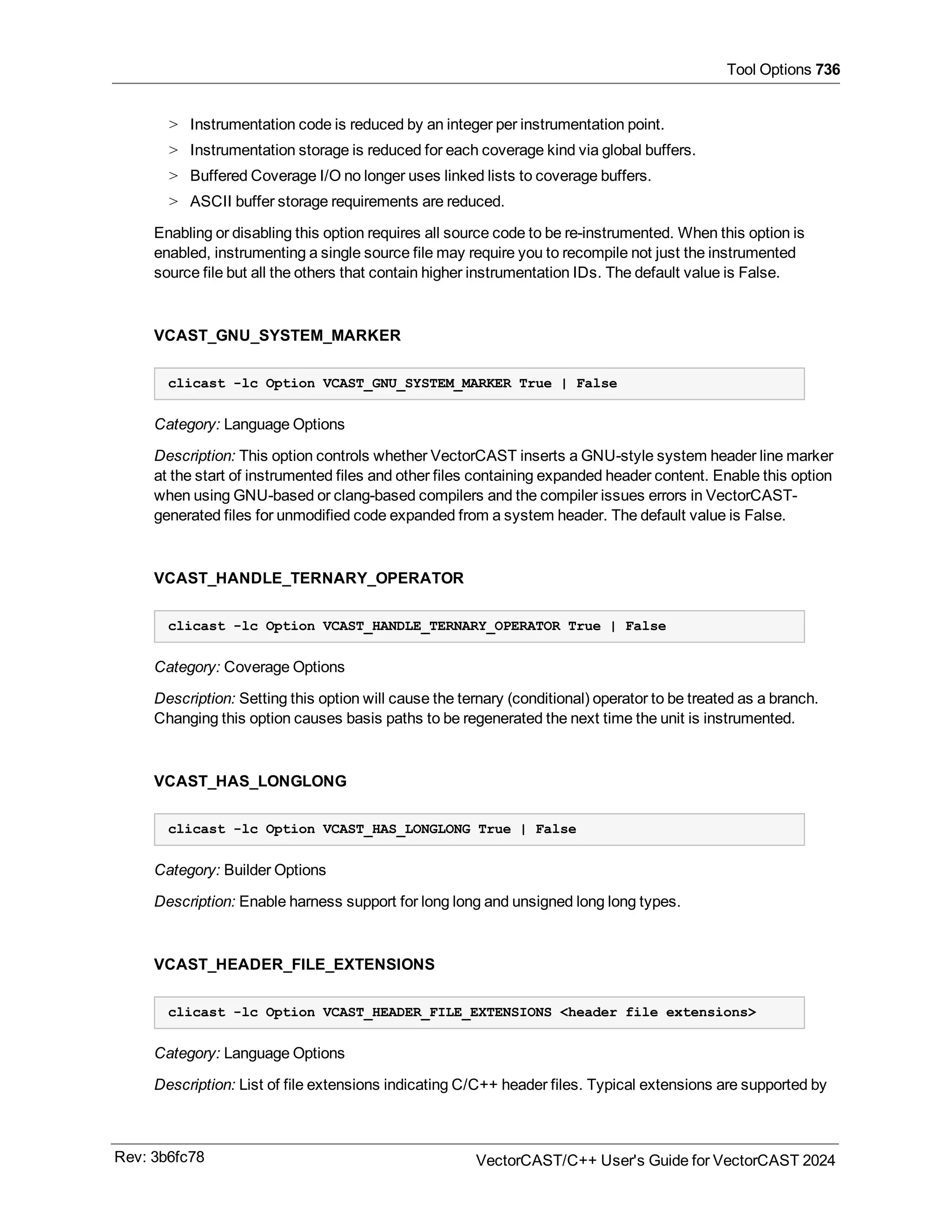 Tool Options 736
> Instrumentation code is reduced by an integer per instrumentation point.
> Instrumentation storage is reduced for each coverage kind via global buffers.
> Buffered Coverage I/O no longer uses linked lists to coverage buffers.
> ASCII buffer storage requirements are reduced.
Enabling or disabling this option requires all source code to be re-instrumented. When this option is
enabled, instrumenting a single source file may require you to recompile not just the instrumented
source file but all the others that contain higher instrumentation IDs. The default value is False.
VCAST_GNU_SYSTEM_MARKER
clicast -lc Option VCAST_GNU_SYSTEM_MARKER True | False
Category: Language Options
Description: This option controls whether VectorCAST inserts a GNU-style system header line marker
at the start of instrumented files and other files containing expanded header content. Enable this option
when using GNU-based or clang-based compilers and the compiler issues errors in VectorCAST-
generated files for unmodified code expanded from a system header. The default value is False.
VCAST_HANDLE_TERNARY_OPERATOR
clicast -lc Option VCAST_HANDLE_TERNARY_OPERATOR True | False
Category: Coverage Options
Description: Setting this option will cause the ternary (conditional) operator to be treated as a branch.
Changing this option causes basis paths to be regenerated the next time the unit is instrumented.
VCAST_HAS_LONGLONG
clicast -lc Option VCAST_HAS_LONGLONG True | False
Category: Builder Options
Description: Enable harness support for long long and unsigned long long types.
VCAST_HEADER_FILE_EXTENSIONS
clicast -lc Option VCAST_HEADER_FILE_EXTENSIONS <header file extensions>
Category: Language Options
Description: List of file extensions indicating C/C++ header files. Typical extensions are supported by
Rev: 3b6fc78 VectorCAST/C++ User's Guide for VectorCAST 2024
 