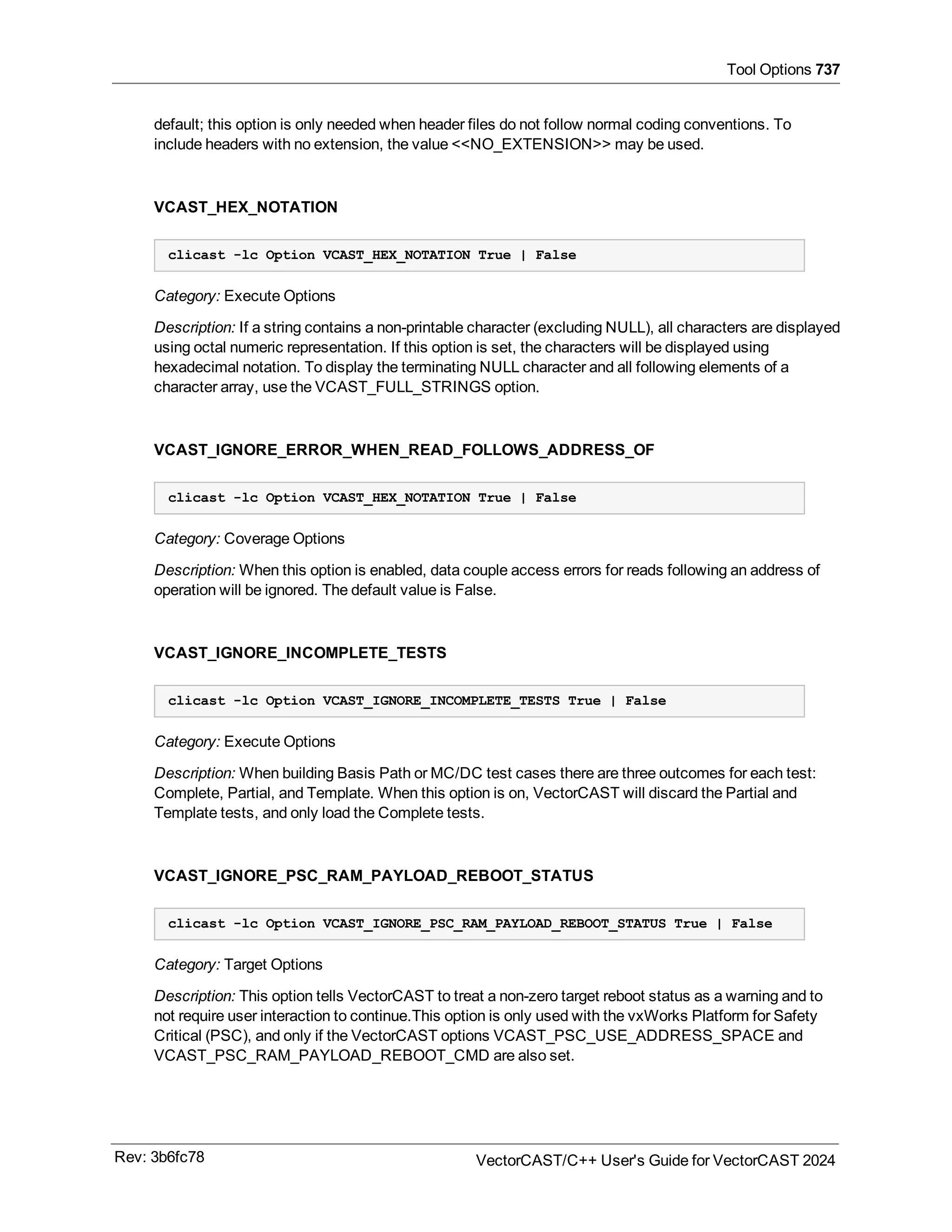 Tool Options 737
default; this option is only needed when header files do not follow normal coding conventions. To
include headers with no extension, the value <<NO_EXTENSION>> may be used.
VCAST_HEX_NOTATION
clicast -lc Option VCAST_HEX_NOTATION True | False
Category: Execute Options
Description: If a string contains a non-printable character (excluding NULL), all characters are displayed
using octal numeric representation. If this option is set, the characters will be displayed using
hexadecimal notation. To display the terminating NULL character and all following elements of a
character array, use the VCAST_FULL_STRINGS option.
VCAST_IGNORE_ERROR_WHEN_READ_FOLLOWS_ADDRESS_OF
clicast -lc Option VCAST_HEX_NOTATION True | False
Category: Coverage Options
Description: When this option is enabled, data couple access errors for reads following an address of
operation will be ignored. The default value is False.
VCAST_IGNORE_INCOMPLETE_TESTS
clicast -lc Option VCAST_IGNORE_INCOMPLETE_TESTS True | False
Category: Execute Options
Description: When building Basis Path or MC/DC test cases there are three outcomes for each test:
Complete, Partial, and Template. When this option is on, VectorCAST will discard the Partial and
Template tests, and only load the Complete tests.
VCAST_IGNORE_PSC_RAM_PAYLOAD_REBOOT_STATUS
clicast -lc Option VCAST_IGNORE_PSC_RAM_PAYLOAD_REBOOT_STATUS True | False
Category: Target Options
Description: This option tells VectorCAST to treat a non-zero target reboot status as a warning and to
not require user interaction to continue.This option is only used with the vxWorks Platform for Safety
Critical (PSC), and only if the VectorCAST options VCAST_PSC_USE_ADDRESS_SPACE and
VCAST_PSC_RAM_PAYLOAD_REBOOT_CMD are also set.
Rev: 3b6fc78 VectorCAST/C++ User's Guide for VectorCAST 2024
 