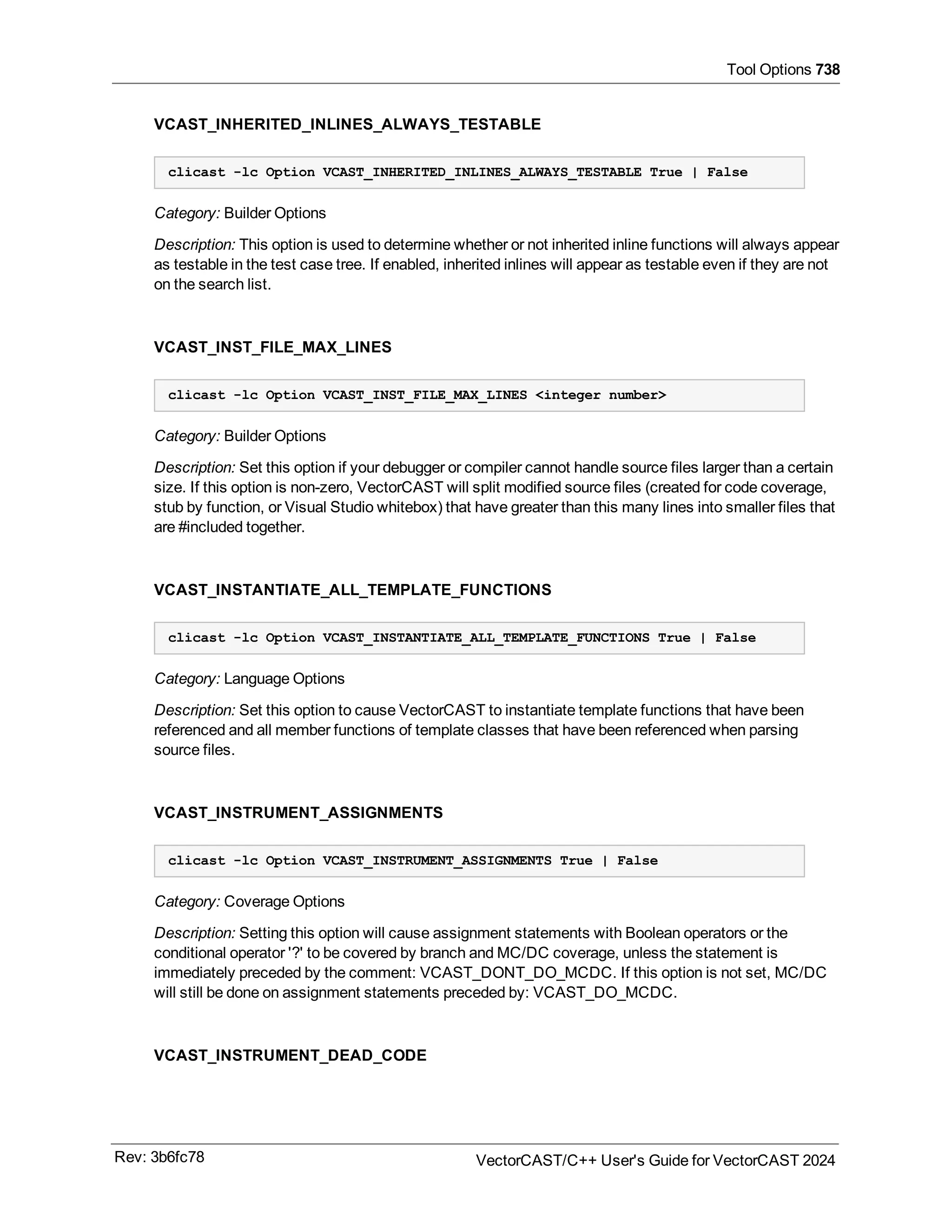 Tool Options 738
VCAST_INHERITED_INLINES_ALWAYS_TESTABLE
clicast -lc Option VCAST_INHERITED_INLINES_ALWAYS_TESTABLE True | False
Category: Builder Options
Description: This option is used to determine whether or not inherited inline functions will always appear
as testable in the test case tree. If enabled, inherited inlines will appear as testable even if they are not
on the search list.
VCAST_INST_FILE_MAX_LINES
clicast -lc Option VCAST_INST_FILE_MAX_LINES <integer number>
Category: Builder Options
Description: Set this option if your debugger or compiler cannot handle source files larger than a certain
size. If this option is non-zero, VectorCAST will split modified source files (created for code coverage,
stub by function, or Visual Studio whitebox) that have greater than this many lines into smaller files that
are #included together.
VCAST_INSTANTIATE_ALL_TEMPLATE_FUNCTIONS
clicast -lc Option VCAST_INSTANTIATE_ALL_TEMPLATE_FUNCTIONS True | False
Category: Language Options
Description: Set this option to cause VectorCAST to instantiate template functions that have been
referenced and all member functions of template classes that have been referenced when parsing
source files.
VCAST_INSTRUMENT_ASSIGNMENTS
clicast -lc Option VCAST_INSTRUMENT_ASSIGNMENTS True | False
Category: Coverage Options
Description: Setting this option will cause assignment statements with Boolean operators or the
conditional operator '?' to be covered by branch and MC/DC coverage, unless the statement is
immediately preceded by the comment: VCAST_DONT_DO_MCDC. If this option is not set, MC/DC
will still be done on assignment statements preceded by: VCAST_DO_MCDC.
VCAST_INSTRUMENT_DEAD_CODE
Rev: 3b6fc78 VectorCAST/C++ User's Guide for VectorCAST 2024
 
