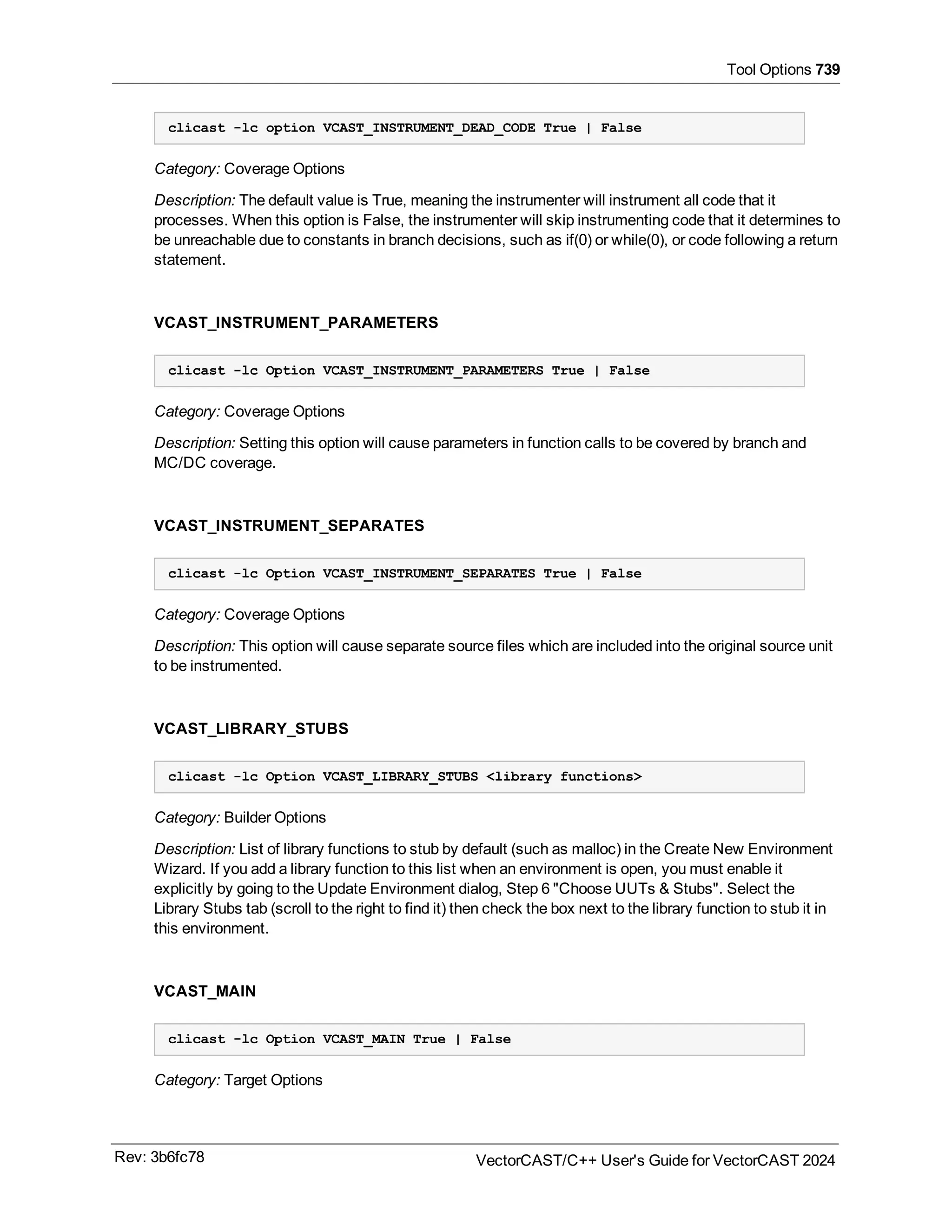 Tool Options 739
clicast -lc option VCAST_INSTRUMENT_DEAD_CODE True | False
Category: Coverage Options
Description: The default value is True, meaning the instrumenter will instrument all code that it
processes. When this option is False, the instrumenter will skip instrumenting code that it determines to
be unreachable due to constants in branch decisions, such as if(0) or while(0), or code following a return
statement.
VCAST_INSTRUMENT_PARAMETERS
clicast -lc Option VCAST_INSTRUMENT_PARAMETERS True | False
Category: Coverage Options
Description: Setting this option will cause parameters in function calls to be covered by branch and
MC/DC coverage.
VCAST_INSTRUMENT_SEPARATES
clicast -lc Option VCAST_INSTRUMENT_SEPARATES True | False
Category: Coverage Options
Description: This option will cause separate source files which are included into the original source unit
to be instrumented.
VCAST_LIBRARY_STUBS
clicast -lc Option VCAST_LIBRARY_STUBS <library functions>
Category: Builder Options
Description: List of library functions to stub by default (such as malloc) in the Create New Environment
Wizard. If you add a library function to this list when an environment is open, you must enable it
explicitly by going to the Update Environment dialog, Step 6 "Choose UUTs & Stubs". Select the
Library Stubs tab (scroll to the right to find it) then check the box next to the library function to stub it in
this environment.
VCAST_MAIN
clicast -lc Option VCAST_MAIN True | False
Category: Target Options
Rev: 3b6fc78 VectorCAST/C++ User's Guide for VectorCAST 2024
 