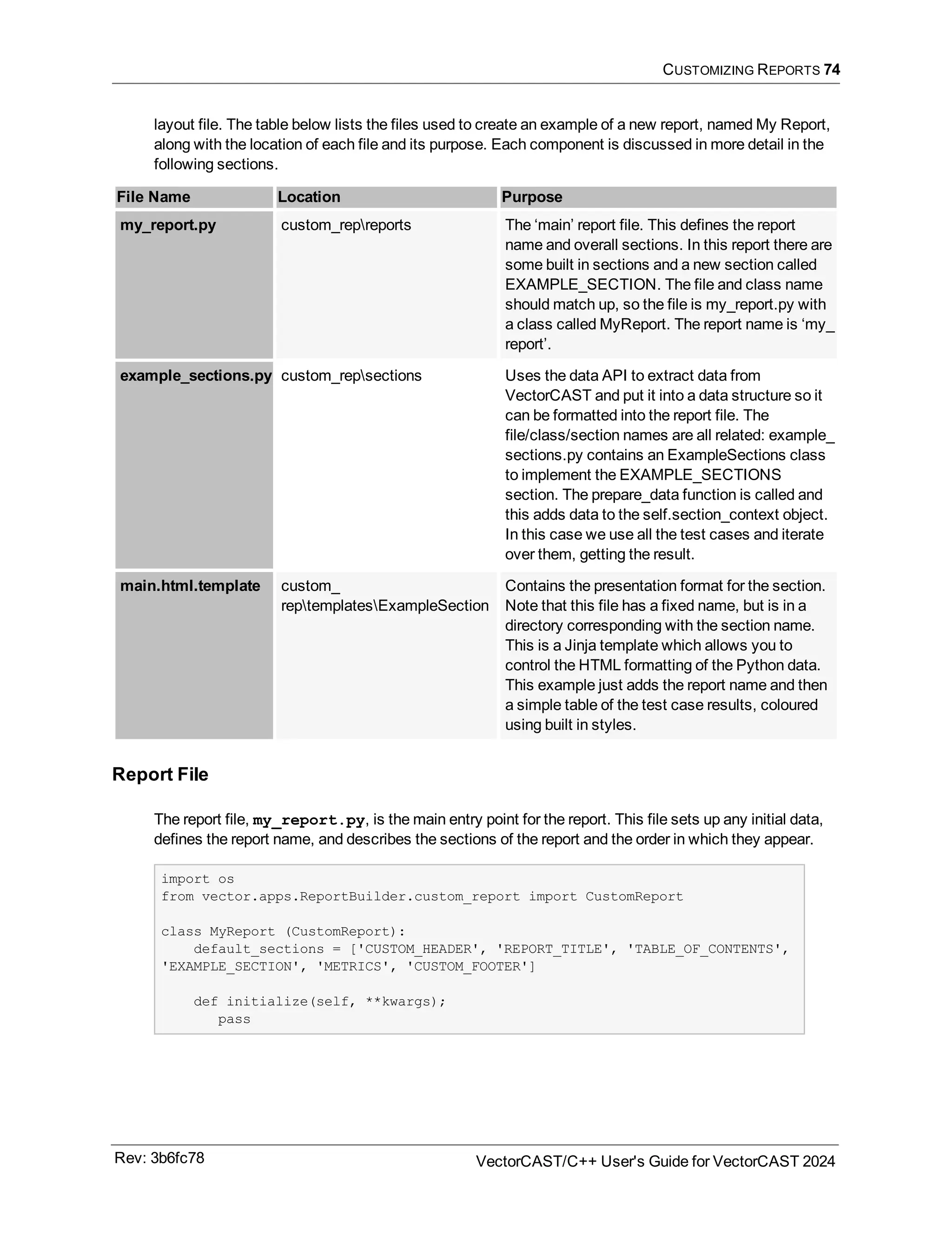 CUSTOMIZING REPORTS 74
layout file. The table below lists the files used to create an example of a new report, named My Report,
along with the location of each file and its purpose. Each component is discussed in more detail in the
following sections.
File Name Location Purpose
my_report.py custom_repreports The ‘main’ report file. This defines the report
name and overall sections. In this report there are
some built in sections and a new section called
EXAMPLE_SECTION. The file and class name
should match up, so the file is my_report.py with
a class called MyReport. The report name is ‘my_
report’.
example_sections.py custom_repsections Uses the data API to extract data from
VectorCAST and put it into a data structure so it
can be formatted into the report file. The
file/class/section names are all related: example_
sections.py contains an ExampleSections class
to implement the EXAMPLE_SECTIONS
section. The prepare_data function is called and
this adds data to the self.section_context object.
In this case we use all the test cases and iterate
over them, getting the result.
main.html.template custom_
reptemplatesExampleSection
Contains the presentation format for the section.
Note that this file has a fixed name, but is in a
directory corresponding with the section name.
This is a Jinja template which allows you to
control the HTML formatting of the Python data.
This example just adds the report name and then
a simple table of the test case results, coloured
using built in styles.
Report File
The report file, my_report.py, is the main entry point for the report. This file sets up any initial data,
defines the report name, and describes the sections of the report and the order in which they appear.
import os
from vector.apps.ReportBuilder.custom_report import CustomReport
class MyReport (CustomReport):
default_sections = ['CUSTOM_HEADER', 'REPORT_TITLE', 'TABLE_OF_CONTENTS',
'EXAMPLE_SECTION', 'METRICS', 'CUSTOM_FOOTER']
def initialize(self, **kwargs);
pass
Rev: 3b6fc78 VectorCAST/C++ User's Guide for VectorCAST 2024
 