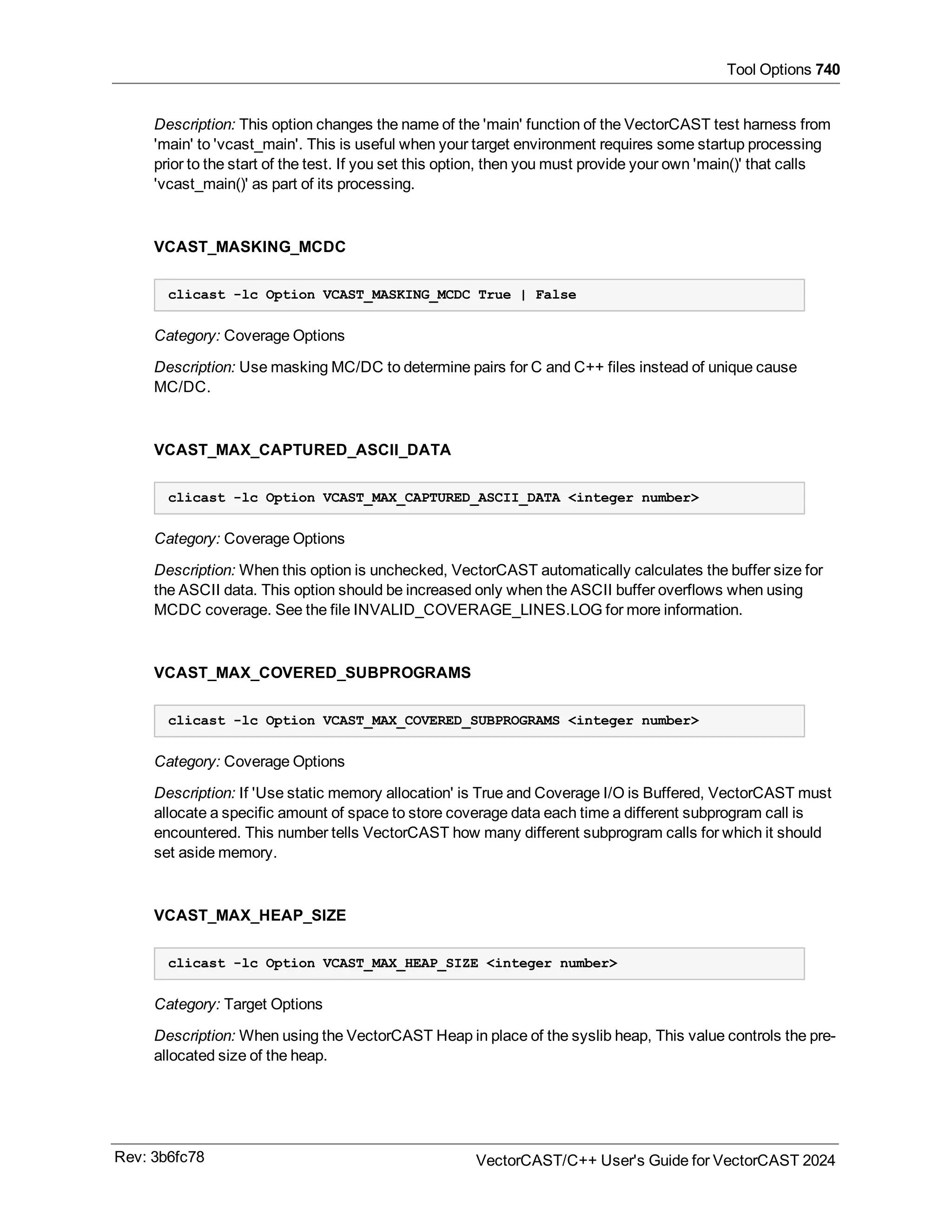 Tool Options 740
Description: This option changes the name of the 'main' function of the VectorCAST test harness from
'main' to 'vcast_main'. This is useful when your target environment requires some startup processing
prior to the start of the test. If you set this option, then you must provide your own 'main()' that calls
'vcast_main()' as part of its processing.
VCAST_MASKING_MCDC
clicast -lc Option VCAST_MASKING_MCDC True | False
Category: Coverage Options
Description: Use masking MC/DC to determine pairs for C and C++ files instead of unique cause
MC/DC.
VCAST_MAX_CAPTURED_ASCII_DATA
clicast -lc Option VCAST_MAX_CAPTURED_ASCII_DATA <integer number>
Category: Coverage Options
Description: When this option is unchecked, VectorCAST automatically calculates the buffer size for
the ASCII data. This option should be increased only when the ASCII buffer overflows when using
MCDC coverage. See the file INVALID_COVERAGE_LINES.LOG for more information.
VCAST_MAX_COVERED_SUBPROGRAMS
clicast -lc Option VCAST_MAX_COVERED_SUBPROGRAMS <integer number>
Category: Coverage Options
Description: If 'Use static memory allocation' is True and Coverage I/O is Buffered, VectorCAST must
allocate a specific amount of space to store coverage data each time a different subprogram call is
encountered. This number tells VectorCAST how many different subprogram calls for which it should
set aside memory.
VCAST_MAX_HEAP_SIZE
clicast -lc Option VCAST_MAX_HEAP_SIZE <integer number>
Category: Target Options
Description: When using the VectorCAST Heap in place of the syslib heap, This value controls the pre-
allocated size of the heap.
Rev: 3b6fc78 VectorCAST/C++ User's Guide for VectorCAST 2024
 