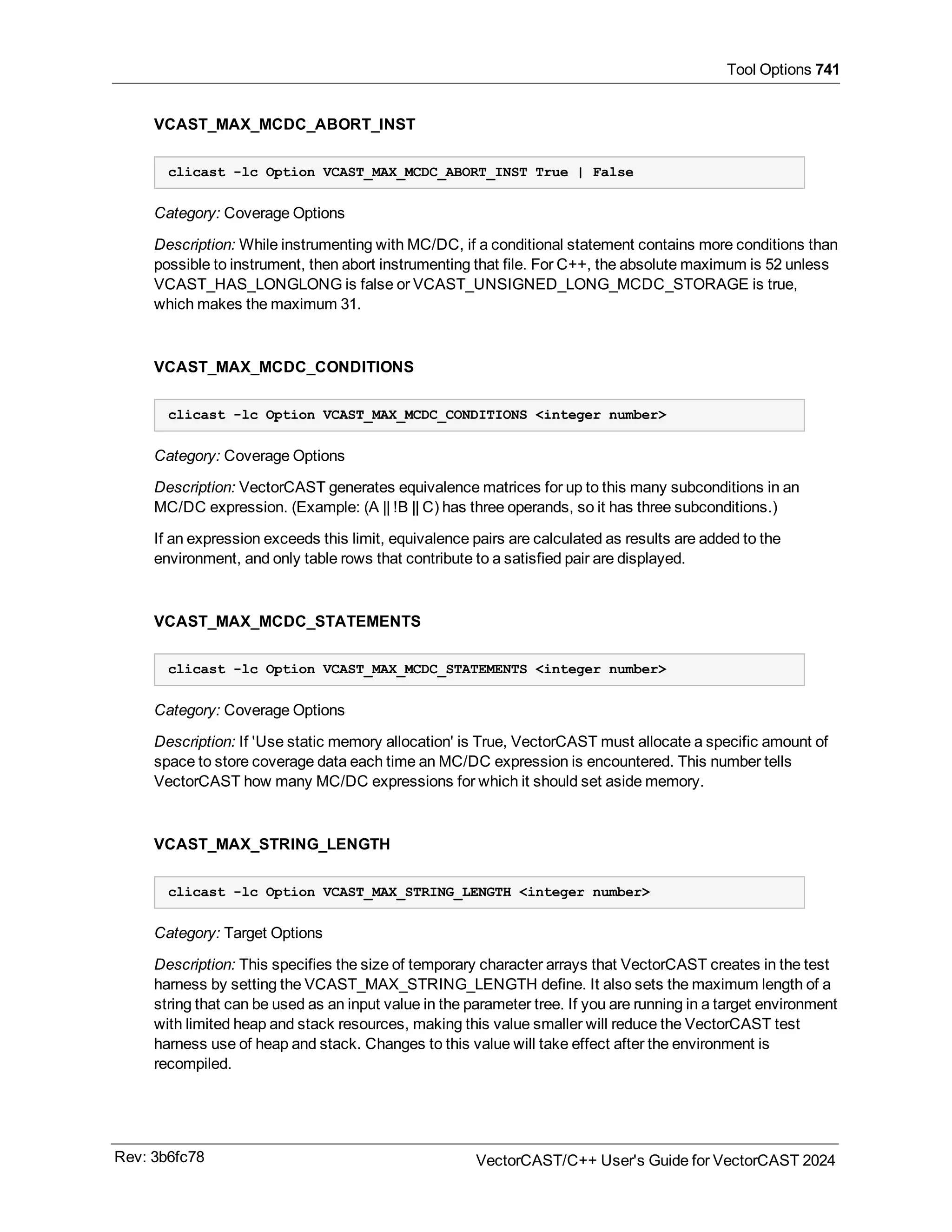 Tool Options 741
VCAST_MAX_MCDC_ABORT_INST
clicast -lc Option VCAST_MAX_MCDC_ABORT_INST True | False
Category: Coverage Options
Description: While instrumenting with MC/DC, if a conditional statement contains more conditions than
possible to instrument, then abort instrumenting that file. For C++, the absolute maximum is 52 unless
VCAST_HAS_LONGLONG is false or VCAST_UNSIGNED_LONG_MCDC_STORAGE is true,
which makes the maximum 31.
VCAST_MAX_MCDC_CONDITIONS
clicast -lc Option VCAST_MAX_MCDC_CONDITIONS <integer number>
Category: Coverage Options
Description: VectorCAST generates equivalence matrices for up to this many subconditions in an
MC/DC expression. (Example: (A || !B || C) has three operands, so it has three subconditions.)
If an expression exceeds this limit, equivalence pairs are calculated as results are added to the
environment, and only table rows that contribute to a satisfied pair are displayed.
VCAST_MAX_MCDC_STATEMENTS
clicast -lc Option VCAST_MAX_MCDC_STATEMENTS <integer number>
Category: Coverage Options
Description: If 'Use static memory allocation' is True, VectorCAST must allocate a specific amount of
space to store coverage data each time an MC/DC expression is encountered. This number tells
VectorCAST how many MC/DC expressions for which it should set aside memory.
VCAST_MAX_STRING_LENGTH
clicast -lc Option VCAST_MAX_STRING_LENGTH <integer number>
Category: Target Options
Description: This specifies the size of temporary character arrays that VectorCAST creates in the test
harness by setting the VCAST_MAX_STRING_LENGTH define. It also sets the maximum length of a
string that can be used as an input value in the parameter tree. If you are running in a target environment
with limited heap and stack resources, making this value smaller will reduce the VectorCAST test
harness use of heap and stack. Changes to this value will take effect after the environment is
recompiled.
Rev: 3b6fc78 VectorCAST/C++ User's Guide for VectorCAST 2024
 