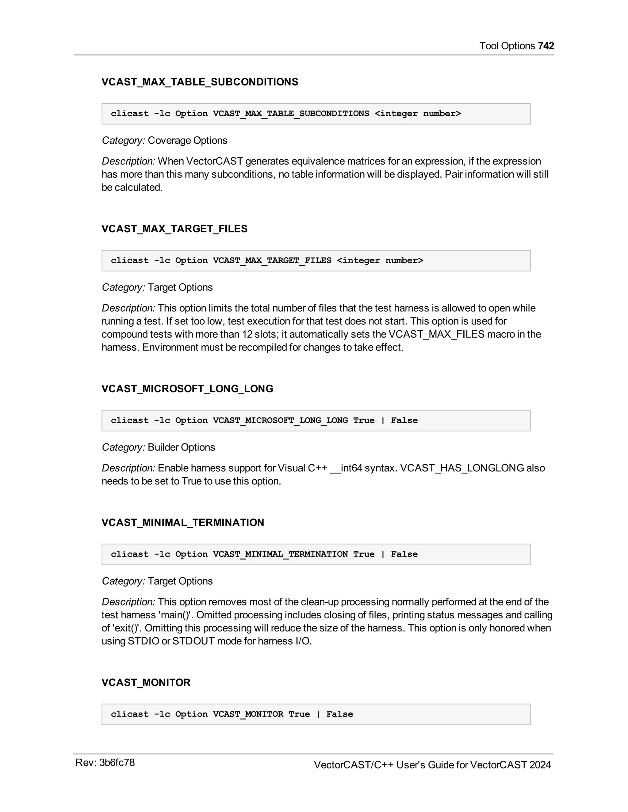 Tool Options 742
VCAST_MAX_TABLE_SUBCONDITIONS
clicast -lc Option VCAST_MAX_TABLE_SUBCONDITIONS <integer number>
Category: Coverage Options
Description: When VectorCAST generates equivalence matrices for an expression, if the expression
has more than this many subconditions, no table information will be displayed. Pair information will still
be calculated.
VCAST_MAX_TARGET_FILES
clicast -lc Option VCAST_MAX_TARGET_FILES <integer number>
Category: Target Options
Description: This option limits the total number of files that the test harness is allowed to open while
running a test. If set too low, test execution for that test does not start. This option is used for
compound tests with more than 12 slots; it automatically sets the VCAST_MAX_FILES macro in the
harness. Environment must be recompiled for changes to take effect.
VCAST_MICROSOFT_LONG_LONG
clicast -lc Option VCAST_MICROSOFT_LONG_LONG True | False
Category: Builder Options
Description: Enable harness support for Visual C++ __int64 syntax. VCAST_HAS_LONGLONG also
needs to be set to True to use this option.
VCAST_MINIMAL_TERMINATION
clicast -lc Option VCAST_MINIMAL_TERMINATION True | False
Category: Target Options
Description: This option removes most of the clean-up processing normally performed at the end of the
test harness 'main()'. Omitted processing includes closing of files, printing status messages and calling
of 'exit()'. Omitting this processing will reduce the size of the harness. This option is only honored when
using STDIO or STDOUT mode for harness I/O.
VCAST_MONITOR
clicast -lc Option VCAST_MONITOR True | False
Rev: 3b6fc78 VectorCAST/C++ User's Guide for VectorCAST 2024
 