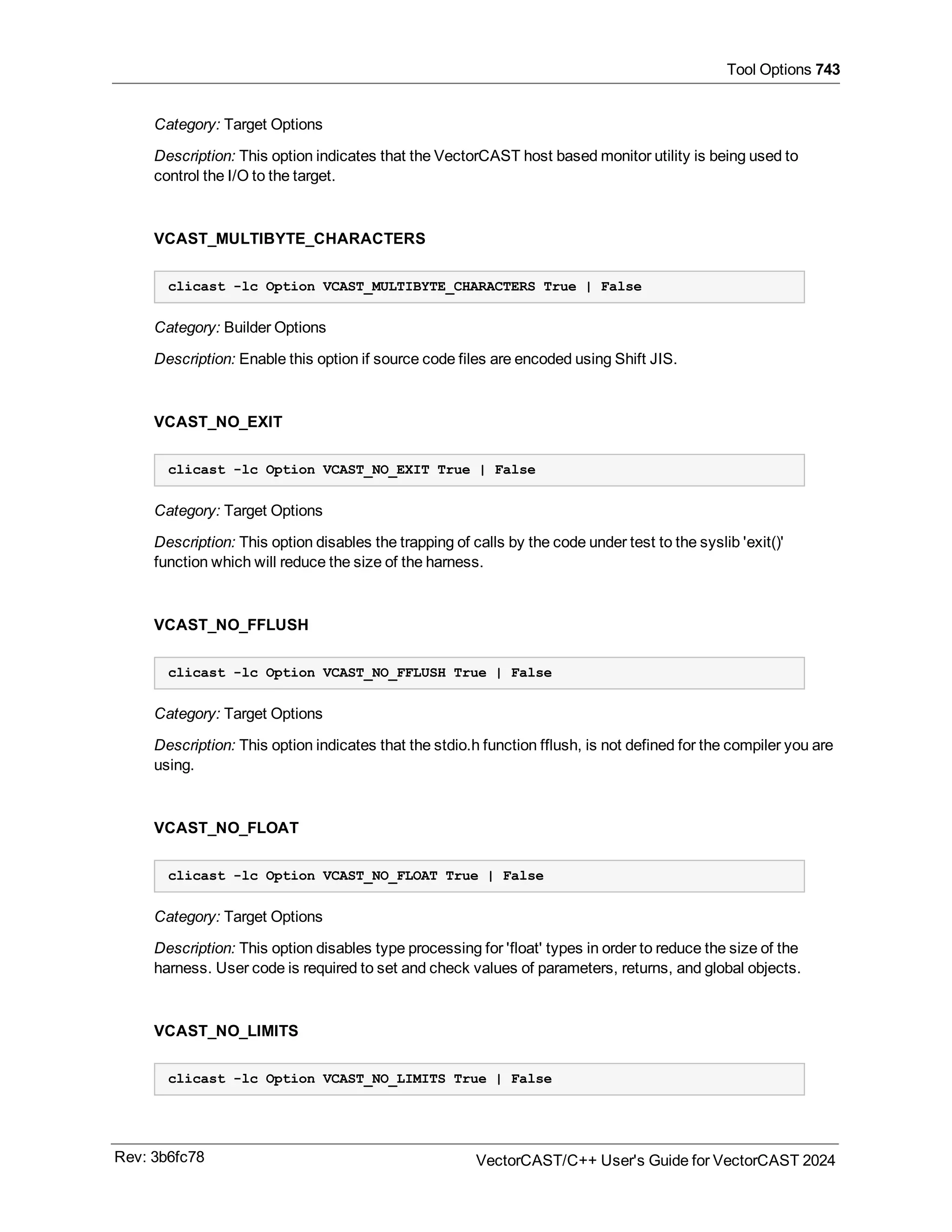 Tool Options 743
Category: Target Options
Description: This option indicates that the VectorCAST host based monitor utility is being used to
control the I/O to the target.
VCAST_MULTIBYTE_CHARACTERS
clicast -lc Option VCAST_MULTIBYTE_CHARACTERS True | False
Category: Builder Options
Description: Enable this option if source code files are encoded using Shift JIS.
VCAST_NO_EXIT
clicast -lc Option VCAST_NO_EXIT True | False
Category: Target Options
Description: This option disables the trapping of calls by the code under test to the syslib 'exit()'
function which will reduce the size of the harness.
VCAST_NO_FFLUSH
clicast -lc Option VCAST_NO_FFLUSH True | False
Category: Target Options
Description: This option indicates that the stdio.h function fflush, is not defined for the compiler you are
using.
VCAST_NO_FLOAT
clicast -lc Option VCAST_NO_FLOAT True | False
Category: Target Options
Description: This option disables type processing for 'float' types in order to reduce the size of the
harness. User code is required to set and check values of parameters, returns, and global objects.
VCAST_NO_LIMITS
clicast -lc Option VCAST_NO_LIMITS True | False
Rev: 3b6fc78 VectorCAST/C++ User's Guide for VectorCAST 2024
 