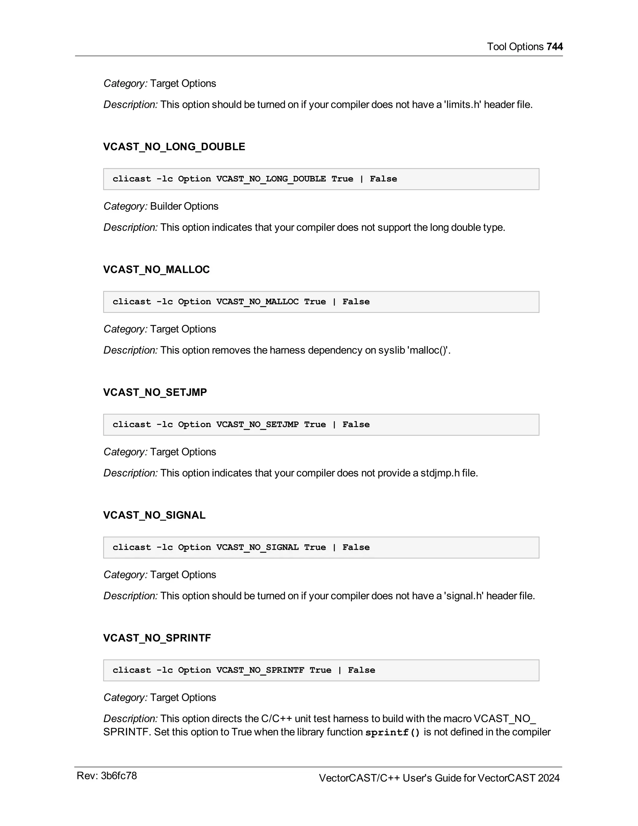 Tool Options 744
Category: Target Options
Description: This option should be turned on if your compiler does not have a 'limits.h' header file.
VCAST_NO_LONG_DOUBLE
clicast -lc Option VCAST_NO_LONG_DOUBLE True | False
Category: Builder Options
Description: This option indicates that your compiler does not support the long double type.
VCAST_NO_MALLOC
clicast -lc Option VCAST_NO_MALLOC True | False
Category: Target Options
Description: This option removes the harness dependency on syslib 'malloc()'.
VCAST_NO_SETJMP
clicast -lc Option VCAST_NO_SETJMP True | False
Category: Target Options
Description: This option indicates that your compiler does not provide a stdjmp.h file.
VCAST_NO_SIGNAL
clicast -lc Option VCAST_NO_SIGNAL True | False
Category: Target Options
Description: This option should be turned on if your compiler does not have a 'signal.h' header file.
VCAST_NO_SPRINTF
clicast -lc Option VCAST_NO_SPRINTF True | False
Category: Target Options
Description: This option directs the C/C++ unit test harness to build with the macro VCAST_NO_
SPRINTF. Set this option to True when the library function sprintf() is not defined in the compiler
Rev: 3b6fc78 VectorCAST/C++ User's Guide for VectorCAST 2024
 