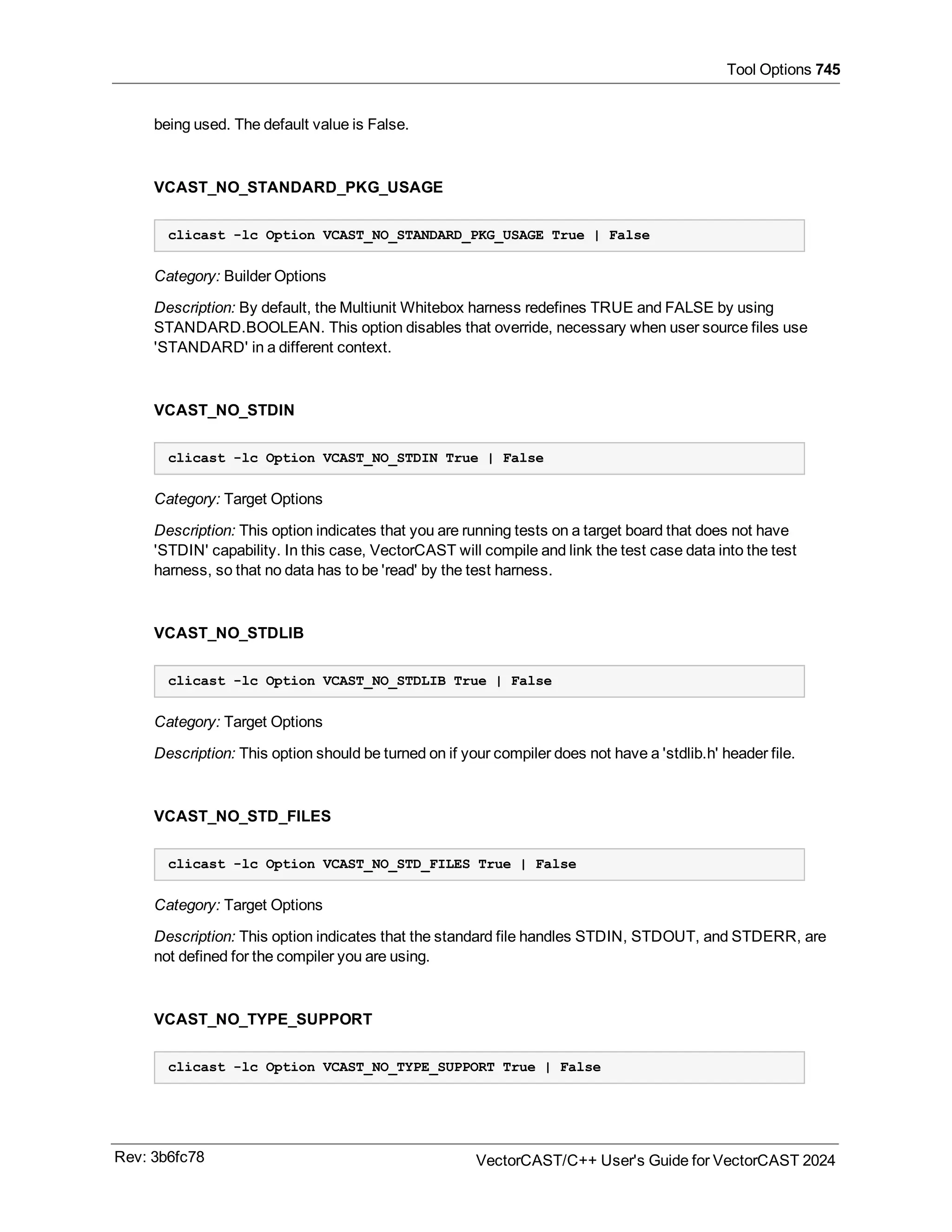 Tool Options 745
being used. The default value is False.
VCAST_NO_STANDARD_PKG_USAGE
clicast -lc Option VCAST_NO_STANDARD_PKG_USAGE True | False
Category: Builder Options
Description: By default, the Multiunit Whitebox harness redefines TRUE and FALSE by using
STANDARD.BOOLEAN. This option disables that override, necessary when user source files use
'STANDARD' in a different context.
VCAST_NO_STDIN
clicast -lc Option VCAST_NO_STDIN True | False
Category: Target Options
Description: This option indicates that you are running tests on a target board that does not have
'STDIN' capability. In this case, VectorCAST will compile and link the test case data into the test
harness, so that no data has to be 'read' by the test harness.
VCAST_NO_STDLIB
clicast -lc Option VCAST_NO_STDLIB True | False
Category: Target Options
Description: This option should be turned on if your compiler does not have a 'stdlib.h' header file.
VCAST_NO_STD_FILES
clicast -lc Option VCAST_NO_STD_FILES True | False
Category: Target Options
Description: This option indicates that the standard file handles STDIN, STDOUT, and STDERR, are
not defined for the compiler you are using.
VCAST_NO_TYPE_SUPPORT
clicast -lc Option VCAST_NO_TYPE_SUPPORT True | False
Rev: 3b6fc78 VectorCAST/C++ User's Guide for VectorCAST 2024
 