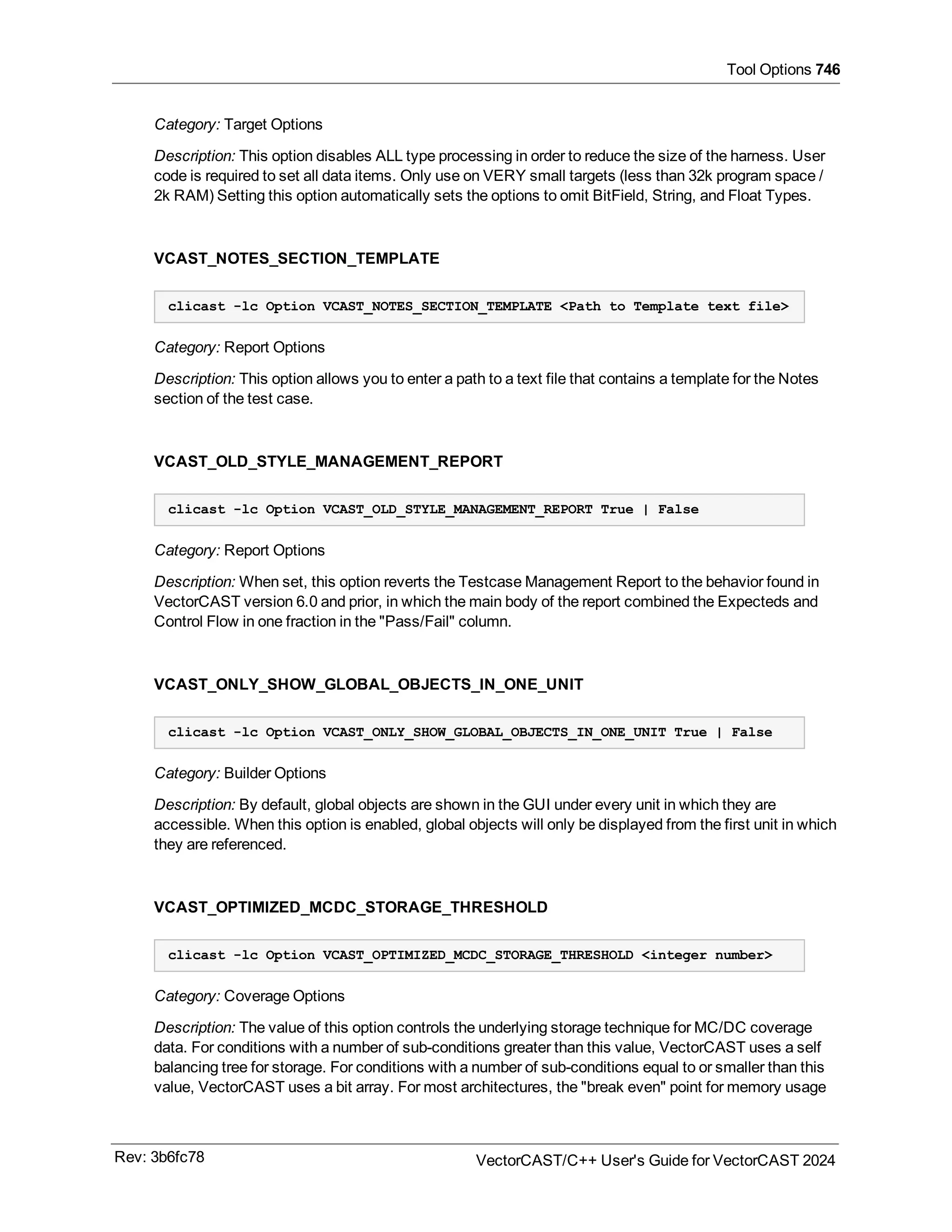 Tool Options 746
Category: Target Options
Description: This option disables ALL type processing in order to reduce the size of the harness. User
code is required to set all data items. Only use on VERY small targets (less than 32k program space /
2k RAM) Setting this option automatically sets the options to omit BitField, String, and Float Types.
VCAST_NOTES_SECTION_TEMPLATE
clicast -lc Option VCAST_NOTES_SECTION_TEMPLATE <Path to Template text file>
Category: Report Options
Description: This option allows you to enter a path to a text file that contains a template for the Notes
section of the test case.
VCAST_OLD_STYLE_MANAGEMENT_REPORT
clicast -lc Option VCAST_OLD_STYLE_MANAGEMENT_REPORT True | False
Category: Report Options
Description: When set, this option reverts the Testcase Management Report to the behavior found in
VectorCAST version 6.0 and prior, in which the main body of the report combined the Expecteds and
Control Flow in one fraction in the "Pass/Fail" column.
VCAST_ONLY_SHOW_GLOBAL_OBJECTS_IN_ONE_UNIT
clicast -lc Option VCAST_ONLY_SHOW_GLOBAL_OBJECTS_IN_ONE_UNIT True | False
Category: Builder Options
Description: By default, global objects are shown in the GUI under every unit in which they are
accessible. When this option is enabled, global objects will only be displayed from the first unit in which
they are referenced.
VCAST_OPTIMIZED_MCDC_STORAGE_THRESHOLD
clicast -lc Option VCAST_OPTIMIZED_MCDC_STORAGE_THRESHOLD <integer number>
Category: Coverage Options
Description: The value of this option controls the underlying storage technique for MC/DC coverage
data. For conditions with a number of sub-conditions greater than this value, VectorCAST uses a self
balancing tree for storage. For conditions with a number of sub-conditions equal to or smaller than this
value, VectorCAST uses a bit array. For most architectures, the "break even" point for memory usage
Rev: 3b6fc78 VectorCAST/C++ User's Guide for VectorCAST 2024
 