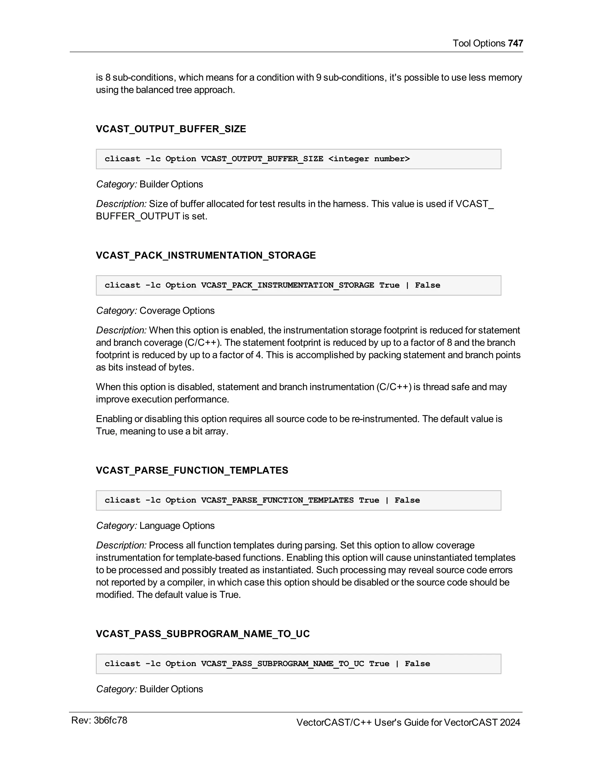 Tool Options 747
is 8 sub-conditions, which means for a condition with 9 sub-conditions, it's possible to use less memory
using the balanced tree approach.
VCAST_OUTPUT_BUFFER_SIZE
clicast -lc Option VCAST_OUTPUT_BUFFER_SIZE <integer number>
Category: Builder Options
Description: Size of buffer allocated for test results in the harness. This value is used if VCAST_
BUFFER_OUTPUT is set.
VCAST_PACK_INSTRUMENTATION_STORAGE
clicast -lc Option VCAST_PACK_INSTRUMENTATION_STORAGE True | False
Category: Coverage Options
Description: When this option is enabled, the instrumentation storage footprint is reduced for statement
and branch coverage (C/C++). The statement footprint is reduced by up to a factor of 8 and the branch
footprint is reduced by up to a factor of 4. This is accomplished by packing statement and branch points
as bits instead of bytes.
When this option is disabled, statement and branch instrumentation (C/C++) is thread safe and may
improve execution performance.
Enabling or disabling this option requires all source code to be re-instrumented. The default value is
True, meaning to use a bit array.
VCAST_PARSE_FUNCTION_TEMPLATES
clicast -lc Option VCAST_PARSE_FUNCTION_TEMPLATES True | False
Category: Language Options
Description: Process all function templates during parsing. Set this option to allow coverage
instrumentation for template-based functions. Enabling this option will cause uninstantiated templates
to be processed and possibly treated as instantiated. Such processing may reveal source code errors
not reported by a compiler, in which case this option should be disabled or the source code should be
modified. The default value is True.
VCAST_PASS_SUBPROGRAM_NAME_TO_UC
clicast -lc Option VCAST_PASS_SUBPROGRAM_NAME_TO_UC True | False
Category: Builder Options
Rev: 3b6fc78 VectorCAST/C++ User's Guide for VectorCAST 2024
 