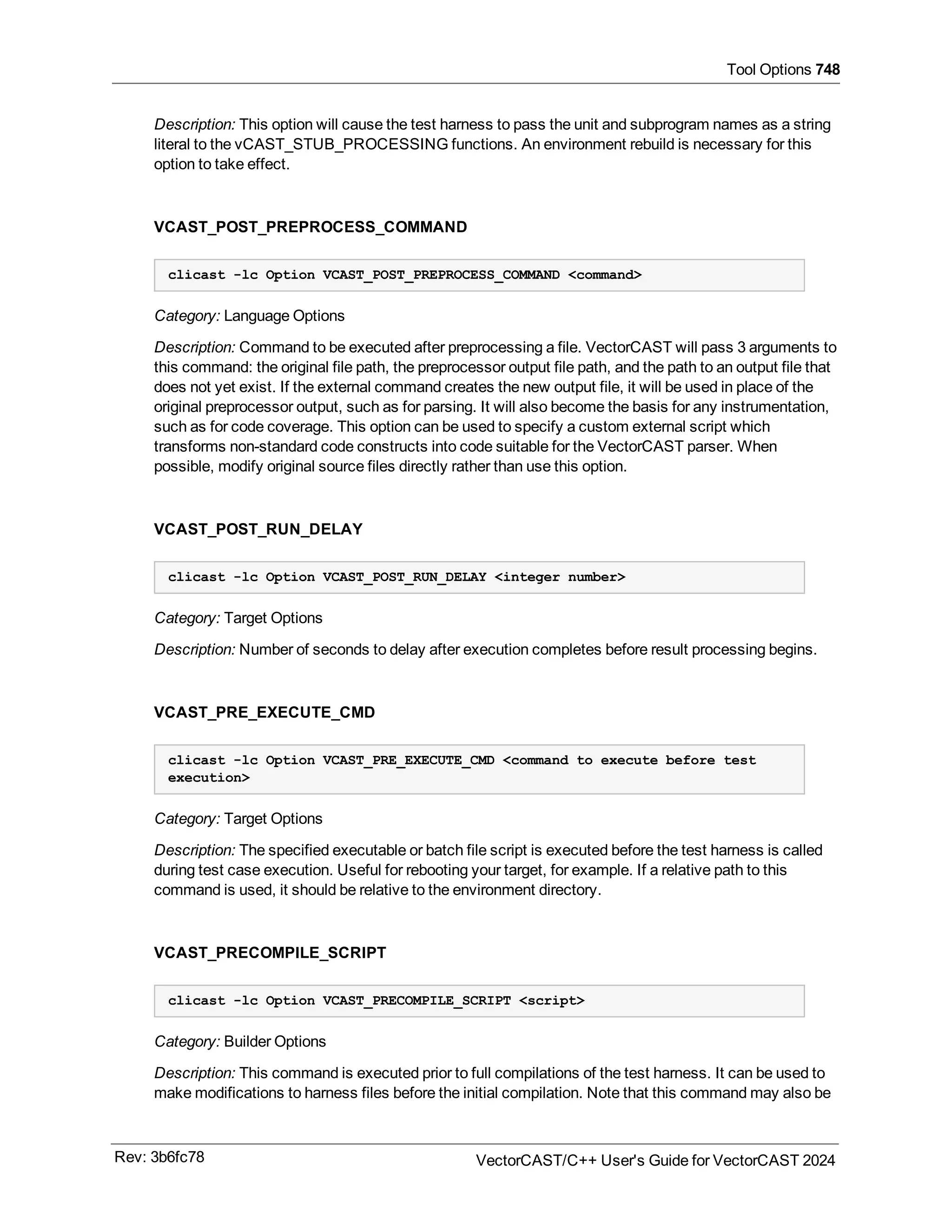 Tool Options 748
Description: This option will cause the test harness to pass the unit and subprogram names as a string
literal to the vCAST_STUB_PROCESSING functions. An environment rebuild is necessary for this
option to take effect.
VCAST_POST_PREPROCESS_COMMAND
clicast -lc Option VCAST_POST_PREPROCESS_COMMAND <command>
Category: Language Options
Description: Command to be executed after preprocessing a file. VectorCAST will pass 3 arguments to
this command: the original file path, the preprocessor output file path, and the path to an output file that
does not yet exist. If the external command creates the new output file, it will be used in place of the
original preprocessor output, such as for parsing. It will also become the basis for any instrumentation,
such as for code coverage. This option can be used to specify a custom external script which
transforms non-standard code constructs into code suitable for the VectorCAST parser. When
possible, modify original source files directly rather than use this option.
VCAST_POST_RUN_DELAY
clicast -lc Option VCAST_POST_RUN_DELAY <integer number>
Category: Target Options
Description: Number of seconds to delay after execution completes before result processing begins.
VCAST_PRE_EXECUTE_CMD
clicast -lc Option VCAST_PRE_EXECUTE_CMD <command to execute before test
execution>
Category: Target Options
Description: The specified executable or batch file script is executed before the test harness is called
during test case execution. Useful for rebooting your target, for example. If a relative path to this
command is used, it should be relative to the environment directory.
VCAST_PRECOMPILE_SCRIPT
clicast -lc Option VCAST_PRECOMPILE_SCRIPT <script>
Category: Builder Options
Description: This command is executed prior to full compilations of the test harness. It can be used to
make modifications to harness files before the initial compilation. Note that this command may also be
Rev: 3b6fc78 VectorCAST/C++ User's Guide for VectorCAST 2024
 