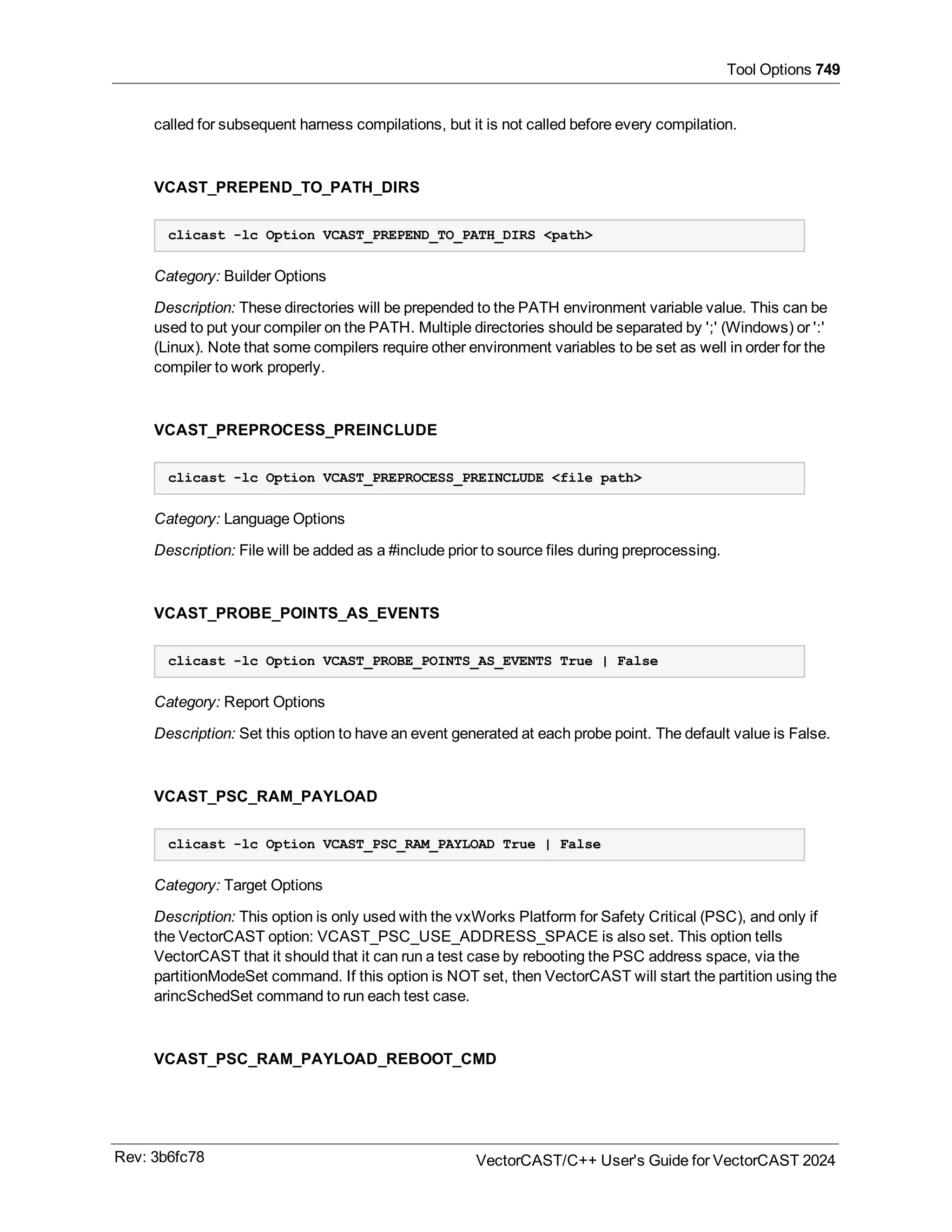 Tool Options 749
called for subsequent harness compilations, but it is not called before every compilation.
VCAST_PREPEND_TO_PATH_DIRS
clicast -lc Option VCAST_PREPEND_TO_PATH_DIRS <path>
Category: Builder Options
Description: These directories will be prepended to the PATH environment variable value. This can be
used to put your compiler on the PATH. Multiple directories should be separated by ';' (Windows) or ':'
(Linux). Note that some compilers require other environment variables to be set as well in order for the
compiler to work properly.
VCAST_PREPROCESS_PREINCLUDE
clicast -lc Option VCAST_PREPROCESS_PREINCLUDE <file path>
Category: Language Options
Description: File will be added as a #include prior to source files during preprocessing.
VCAST_PROBE_POINTS_AS_EVENTS
clicast -lc Option VCAST_PROBE_POINTS_AS_EVENTS True | False
Category: Report Options
Description: Set this option to have an event generated at each probe point. The default value is False.
VCAST_PSC_RAM_PAYLOAD
clicast -lc Option VCAST_PSC_RAM_PAYLOAD True | False
Category: Target Options
Description: This option is only used with the vxWorks Platform for Safety Critical (PSC), and only if
the VectorCAST option: VCAST_PSC_USE_ADDRESS_SPACE is also set. This option tells
VectorCAST that it should that it can run a test case by rebooting the PSC address space, via the
partitionModeSet command. If this option is NOT set, then VectorCAST will start the partition using the
arincSchedSet command to run each test case.
VCAST_PSC_RAM_PAYLOAD_REBOOT_CMD
Rev: 3b6fc78 VectorCAST/C++ User's Guide for VectorCAST 2024
 
