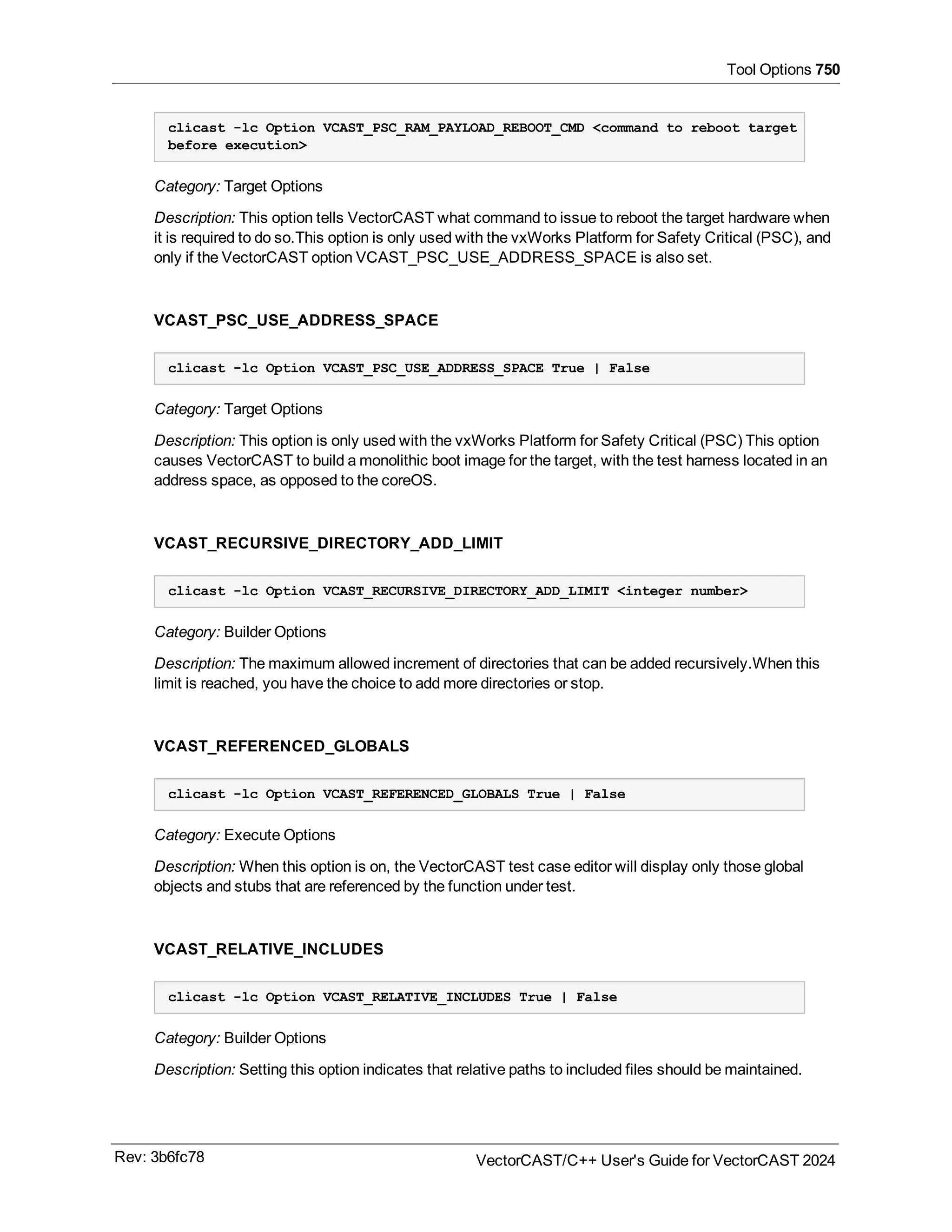 Tool Options 750
clicast -lc Option VCAST_PSC_RAM_PAYLOAD_REBOOT_CMD <command to reboot target
before execution>
Category: Target Options
Description: This option tells VectorCAST what command to issue to reboot the target hardware when
it is required to do so.This option is only used with the vxWorks Platform for Safety Critical (PSC), and
only if the VectorCAST option VCAST_PSC_USE_ADDRESS_SPACE is also set.
VCAST_PSC_USE_ADDRESS_SPACE
clicast -lc Option VCAST_PSC_USE_ADDRESS_SPACE True | False
Category: Target Options
Description: This option is only used with the vxWorks Platform for Safety Critical (PSC) This option
causes VectorCAST to build a monolithic boot image for the target, with the test harness located in an
address space, as opposed to the coreOS.
VCAST_RECURSIVE_DIRECTORY_ADD_LIMIT
clicast -lc Option VCAST_RECURSIVE_DIRECTORY_ADD_LIMIT <integer number>
Category: Builder Options
Description: The maximum allowed increment of directories that can be added recursively.When this
limit is reached, you have the choice to add more directories or stop.
VCAST_REFERENCED_GLOBALS
clicast -lc Option VCAST_REFERENCED_GLOBALS True | False
Category: Execute Options
Description: When this option is on, the VectorCAST test case editor will display only those global
objects and stubs that are referenced by the function under test.
VCAST_RELATIVE_INCLUDES
clicast -lc Option VCAST_RELATIVE_INCLUDES True | False
Category: Builder Options
Description: Setting this option indicates that relative paths to included files should be maintained.
Rev: 3b6fc78 VectorCAST/C++ User's Guide for VectorCAST 2024
 