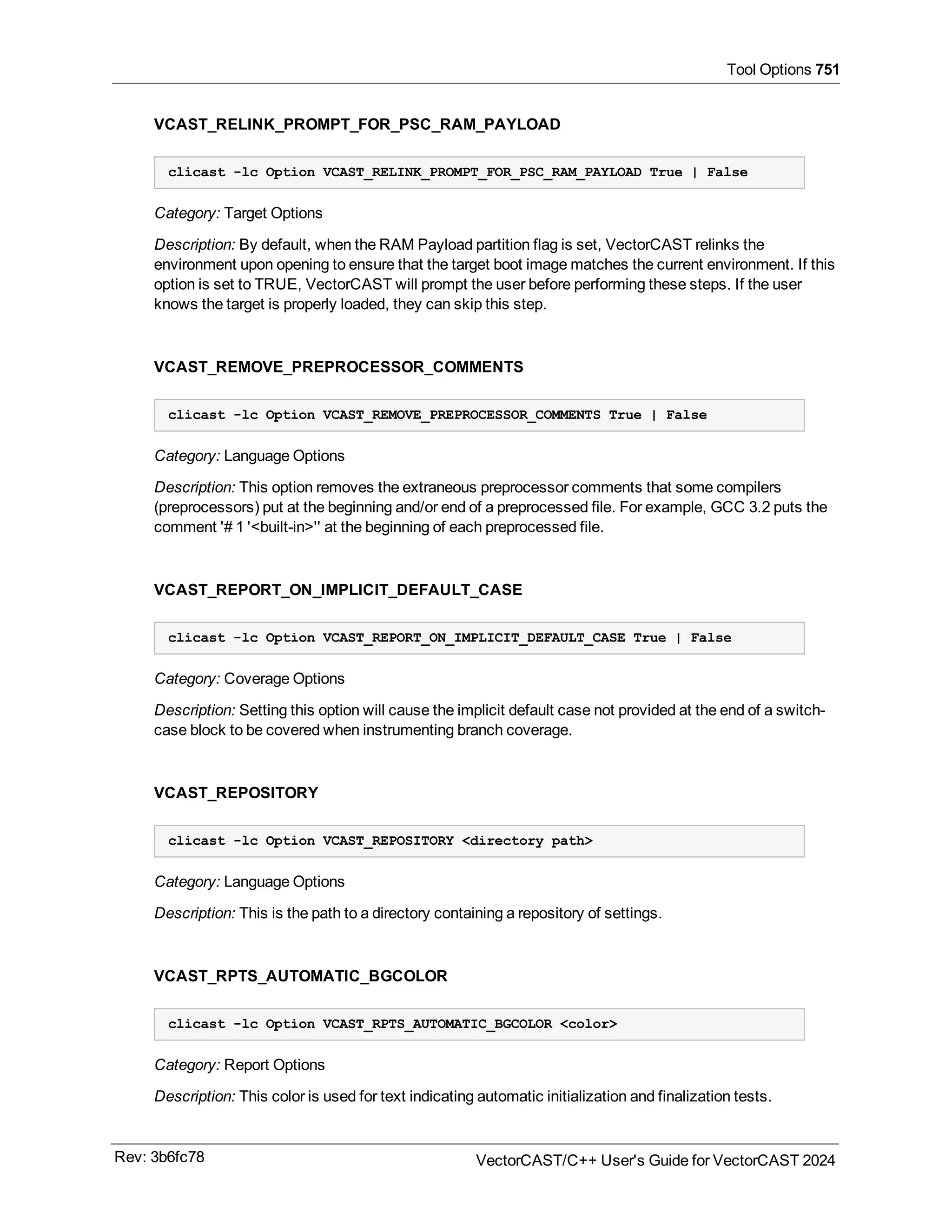 Tool Options 751
VCAST_RELINK_PROMPT_FOR_PSC_RAM_PAYLOAD
clicast -lc Option VCAST_RELINK_PROMPT_FOR_PSC_RAM_PAYLOAD True | False
Category: Target Options
Description: By default, when the RAM Payload partition flag is set, VectorCAST relinks the
environment upon opening to ensure that the target boot image matches the current environment. If this
option is set to TRUE, VectorCAST will prompt the user before performing these steps. If the user
knows the target is properly loaded, they can skip this step.
VCAST_REMOVE_PREPROCESSOR_COMMENTS
clicast -lc Option VCAST_REMOVE_PREPROCESSOR_COMMENTS True | False
Category: Language Options
Description: This option removes the extraneous preprocessor comments that some compilers
(preprocessors) put at the beginning and/or end of a preprocessed file. For example, GCC 3.2 puts the
comment '# 1 '<built-in>'' at the beginning of each preprocessed file.
VCAST_REPORT_ON_IMPLICIT_DEFAULT_CASE
clicast -lc Option VCAST_REPORT_ON_IMPLICIT_DEFAULT_CASE True | False
Category: Coverage Options
Description: Setting this option will cause the implicit default case not provided at the end of a switch-
case block to be covered when instrumenting branch coverage.
VCAST_REPOSITORY
clicast -lc Option VCAST_REPOSITORY <directory path>
Category: Language Options
Description: This is the path to a directory containing a repository of settings.
VCAST_RPTS_AUTOMATIC_BGCOLOR
clicast -lc Option VCAST_RPTS_AUTOMATIC_BGCOLOR <color>
Category: Report Options
Description: This color is used for text indicating automatic initialization and finalization tests.
Rev: 3b6fc78 VectorCAST/C++ User's Guide for VectorCAST 2024
 