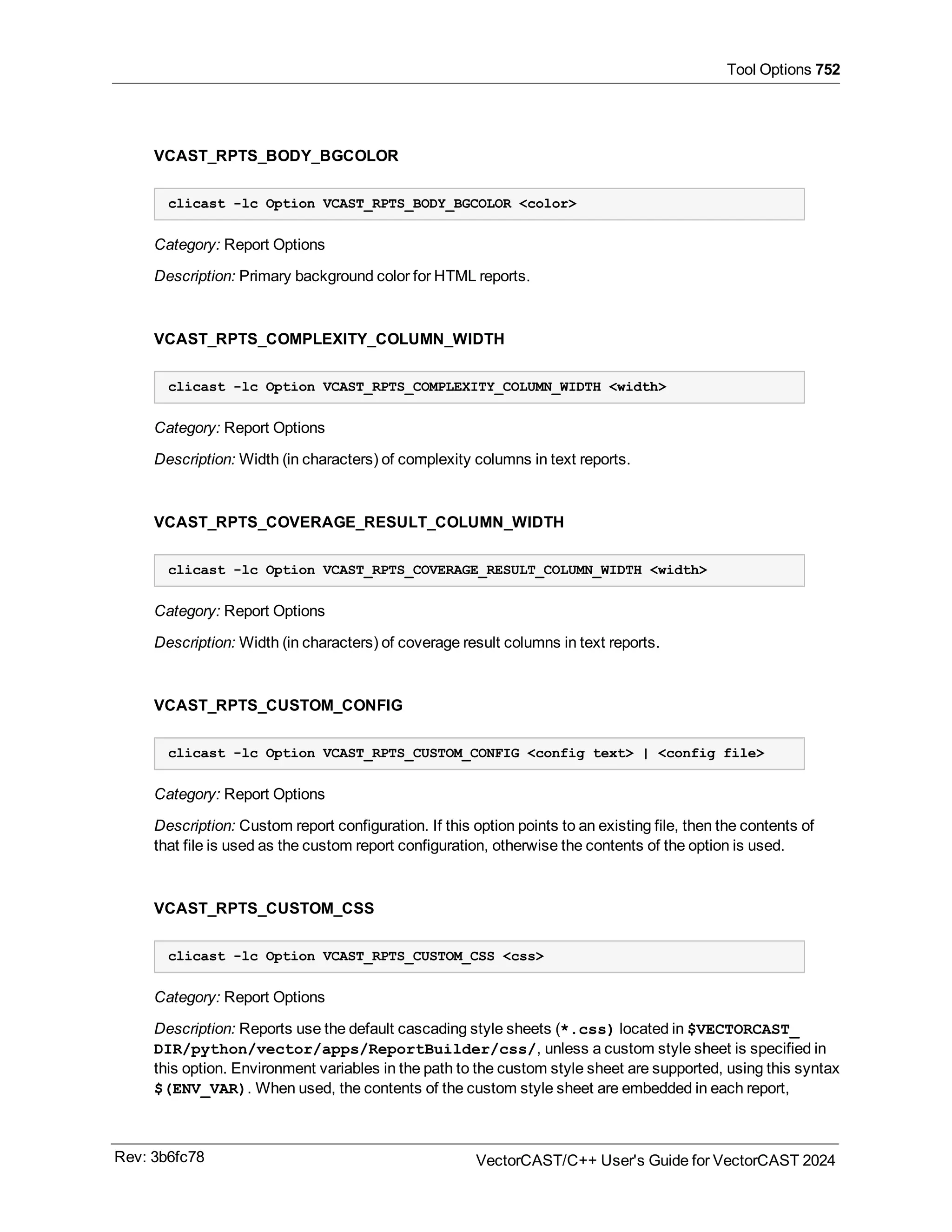 Tool Options 752
VCAST_RPTS_BODY_BGCOLOR
clicast -lc Option VCAST_RPTS_BODY_BGCOLOR <color>
Category: Report Options
Description: Primary background color for HTML reports.
VCAST_RPTS_COMPLEXITY_COLUMN_WIDTH
clicast -lc Option VCAST_RPTS_COMPLEXITY_COLUMN_WIDTH <width>
Category: Report Options
Description: Width (in characters) of complexity columns in text reports.
VCAST_RPTS_COVERAGE_RESULT_COLUMN_WIDTH
clicast -lc Option VCAST_RPTS_COVERAGE_RESULT_COLUMN_WIDTH <width>
Category: Report Options
Description: Width (in characters) of coverage result columns in text reports.
VCAST_RPTS_CUSTOM_CONFIG
clicast -lc Option VCAST_RPTS_CUSTOM_CONFIG <config text> | <config file>
Category: Report Options
Description: Custom report configuration. If this option points to an existing file, then the contents of
that file is used as the custom report configuration, otherwise the contents of the option is used.
VCAST_RPTS_CUSTOM_CSS
clicast -lc Option VCAST_RPTS_CUSTOM_CSS <css>
Category: Report Options
Description: Reports use the default cascading style sheets (*.css) located in $VECTORCAST_
DIR/python/vector/apps/ReportBuilder/css/, unless a custom style sheet is specified in
this option. Environment variables in the path to the custom style sheet are supported, using this syntax
$(ENV_VAR). When used, the contents of the custom style sheet are embedded in each report,
Rev: 3b6fc78 VectorCAST/C++ User's Guide for VectorCAST 2024
 
