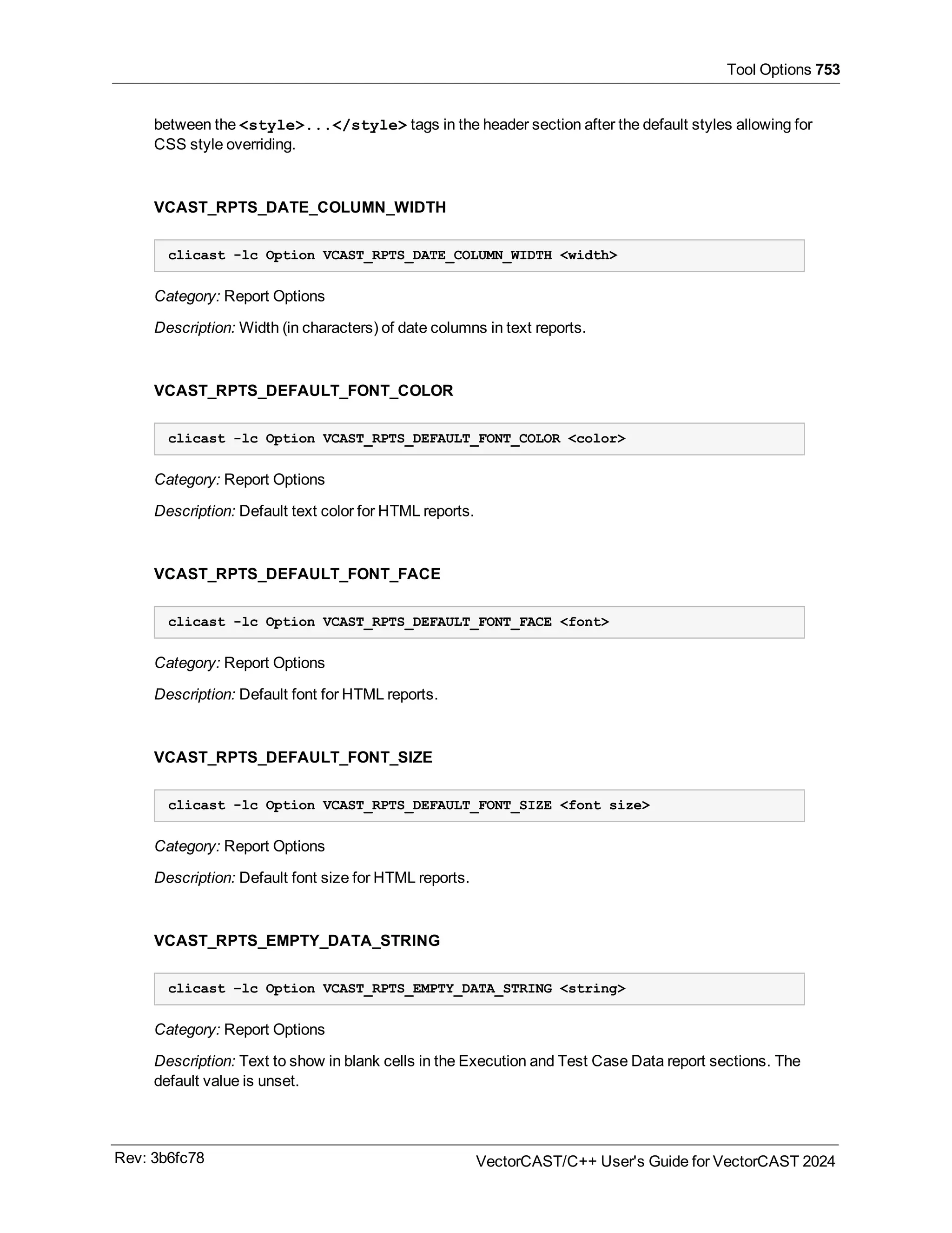 Tool Options 753
between the <style>...</style> tags in the header section after the default styles allowing for
CSS style overriding.
VCAST_RPTS_DATE_COLUMN_WIDTH
clicast -lc Option VCAST_RPTS_DATE_COLUMN_WIDTH <width>
Category: Report Options
Description: Width (in characters) of date columns in text reports.
VCAST_RPTS_DEFAULT_FONT_COLOR
clicast -lc Option VCAST_RPTS_DEFAULT_FONT_COLOR <color>
Category: Report Options
Description: Default text color for HTML reports.
VCAST_RPTS_DEFAULT_FONT_FACE
clicast -lc Option VCAST_RPTS_DEFAULT_FONT_FACE <font>
Category: Report Options
Description: Default font for HTML reports.
VCAST_RPTS_DEFAULT_FONT_SIZE
clicast -lc Option VCAST_RPTS_DEFAULT_FONT_SIZE <font size>
Category: Report Options
Description: Default font size for HTML reports.
VCAST_RPTS_EMPTY_DATA_STRING
clicast –lc Option VCAST_RPTS_EMPTY_DATA_STRING <string>
Category: Report Options
Description: Text to show in blank cells in the Execution and Test Case Data report sections. The
default value is unset.
Rev: 3b6fc78 VectorCAST/C++ User's Guide for VectorCAST 2024
 