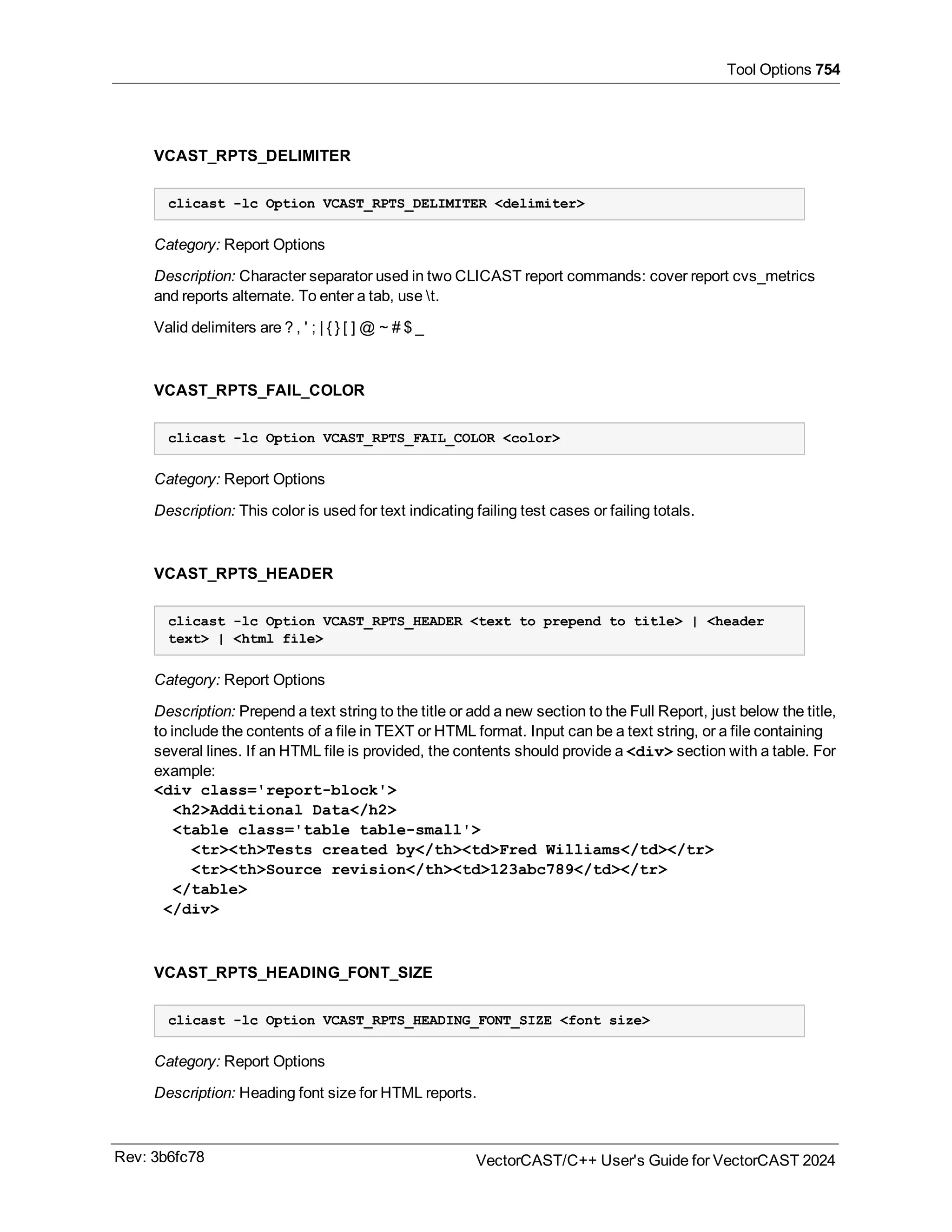 Tool Options 754
VCAST_RPTS_DELIMITER
clicast -lc Option VCAST_RPTS_DELIMITER <delimiter>
Category: Report Options
Description: Character separator used in two CLICAST report commands: cover report cvs_metrics
and reports alternate. To enter a tab, use t.
Valid delimiters are ? , ' ; | { } [ ] @ ~ # $ _
VCAST_RPTS_FAIL_COLOR
clicast -lc Option VCAST_RPTS_FAIL_COLOR <color>
Category: Report Options
Description: This color is used for text indicating failing test cases or failing totals.
VCAST_RPTS_HEADER
clicast -lc Option VCAST_RPTS_HEADER <text to prepend to title> | <header
text> | <html file>
Category: Report Options
Description: Prepend a text string to the title or add a new section to the Full Report, just below the title,
to include the contents of a file in TEXT or HTML format. Input can be a text string, or a file containing
several lines. If an HTML file is provided, the contents should provide a <div> section with a table. For
example:
<div class='report-block'>
<h2>Additional Data</h2>
<table class='table table-small'>
<tr><th>Tests created by</th><td>Fred Williams</td></tr>
<tr><th>Source revision</th><td>123abc789</td></tr>
</table>
</div>
VCAST_RPTS_HEADING_FONT_SIZE
clicast -lc Option VCAST_RPTS_HEADING_FONT_SIZE <font size>
Category: Report Options
Description: Heading font size for HTML reports.
Rev: 3b6fc78 VectorCAST/C++ User's Guide for VectorCAST 2024
 