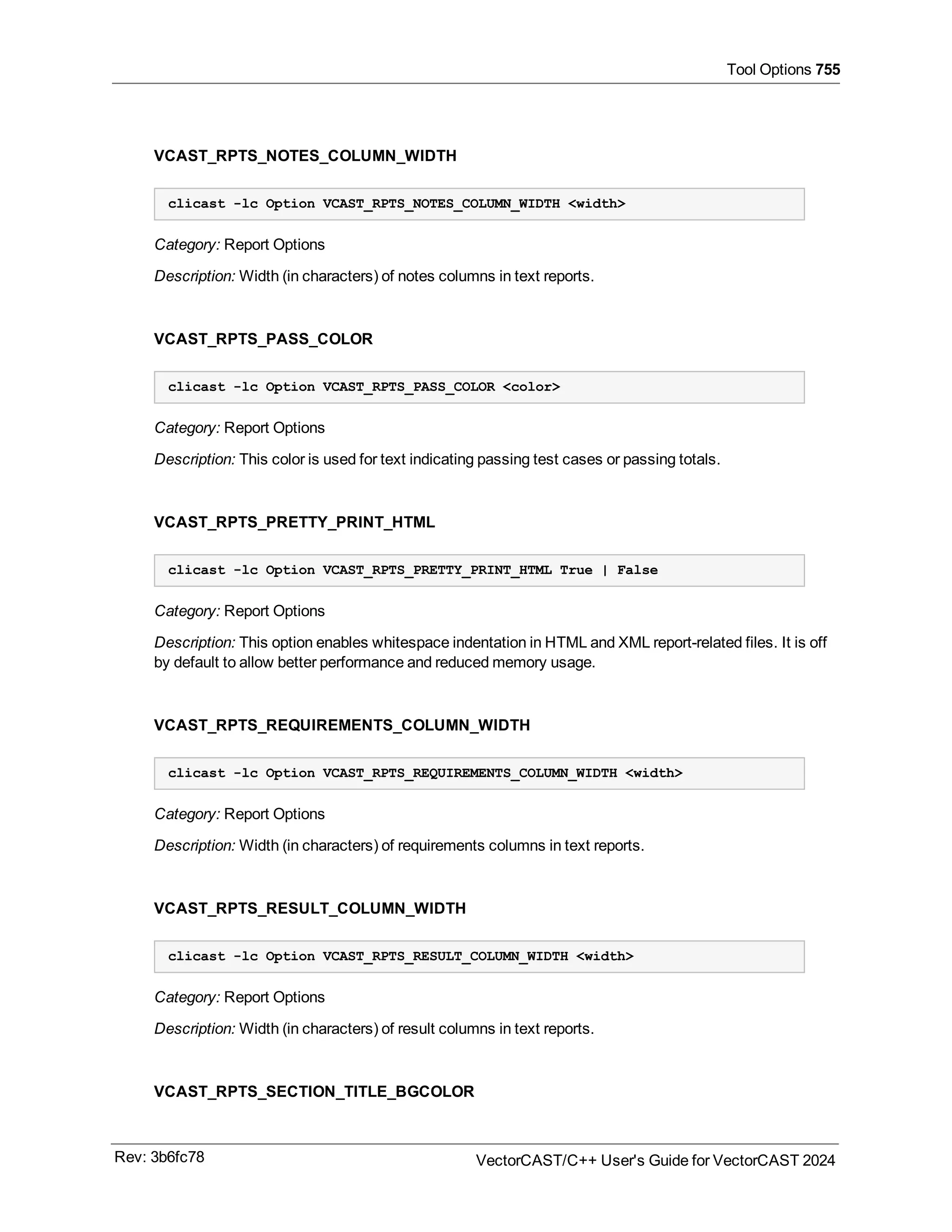 Tool Options 755
VCAST_RPTS_NOTES_COLUMN_WIDTH
clicast -lc Option VCAST_RPTS_NOTES_COLUMN_WIDTH <width>
Category: Report Options
Description: Width (in characters) of notes columns in text reports.
VCAST_RPTS_PASS_COLOR
clicast -lc Option VCAST_RPTS_PASS_COLOR <color>
Category: Report Options
Description: This color is used for text indicating passing test cases or passing totals.
VCAST_RPTS_PRETTY_PRINT_HTML
clicast -lc Option VCAST_RPTS_PRETTY_PRINT_HTML True | False
Category: Report Options
Description: This option enables whitespace indentation in HTML and XML report-related files. It is off
by default to allow better performance and reduced memory usage.
VCAST_RPTS_REQUIREMENTS_COLUMN_WIDTH
clicast -lc Option VCAST_RPTS_REQUIREMENTS_COLUMN_WIDTH <width>
Category: Report Options
Description: Width (in characters) of requirements columns in text reports.
VCAST_RPTS_RESULT_COLUMN_WIDTH
clicast -lc Option VCAST_RPTS_RESULT_COLUMN_WIDTH <width>
Category: Report Options
Description: Width (in characters) of result columns in text reports.
VCAST_RPTS_SECTION_TITLE_BGCOLOR
Rev: 3b6fc78 VectorCAST/C++ User's Guide for VectorCAST 2024
 