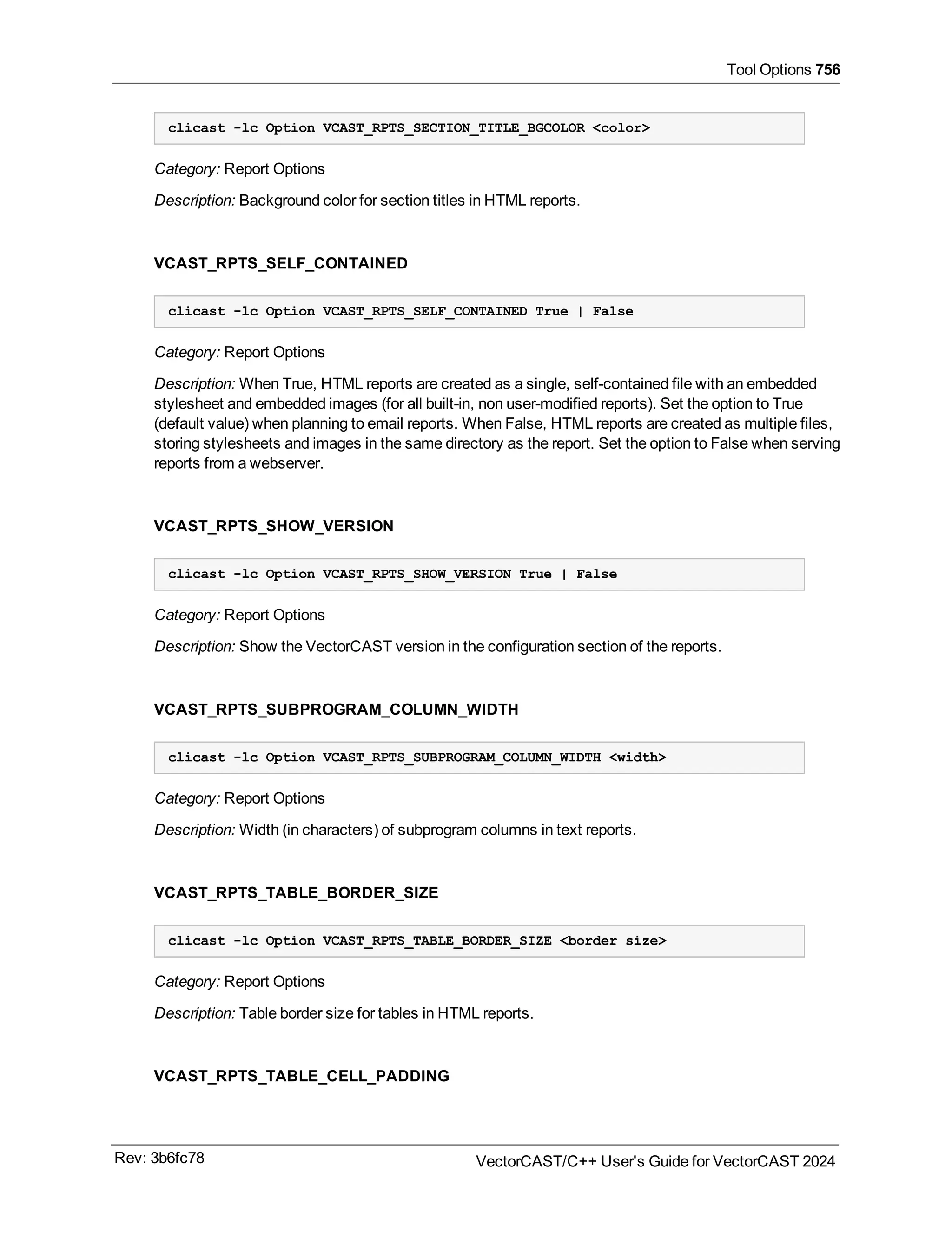 Tool Options 756
clicast -lc Option VCAST_RPTS_SECTION_TITLE_BGCOLOR <color>
Category: Report Options
Description: Background color for section titles in HTML reports.
VCAST_RPTS_SELF_CONTAINED
clicast -lc Option VCAST_RPTS_SELF_CONTAINED True | False
Category: Report Options
Description: When True, HTML reports are created as a single, self-contained file with an embedded
stylesheet and embedded images (for all built-in, non user-modified reports). Set the option to True
(default value) when planning to email reports. When False, HTML reports are created as multiple files,
storing stylesheets and images in the same directory as the report. Set the option to False when serving
reports from a webserver.
VCAST_RPTS_SHOW_VERSION
clicast -lc Option VCAST_RPTS_SHOW_VERSION True | False
Category: Report Options
Description: Show the VectorCAST version in the configuration section of the reports.
VCAST_RPTS_SUBPROGRAM_COLUMN_WIDTH
clicast -lc Option VCAST_RPTS_SUBPROGRAM_COLUMN_WIDTH <width>
Category: Report Options
Description: Width (in characters) of subprogram columns in text reports.
VCAST_RPTS_TABLE_BORDER_SIZE
clicast -lc Option VCAST_RPTS_TABLE_BORDER_SIZE <border size>
Category: Report Options
Description: Table border size for tables in HTML reports.
VCAST_RPTS_TABLE_CELL_PADDING
Rev: 3b6fc78 VectorCAST/C++ User's Guide for VectorCAST 2024
 