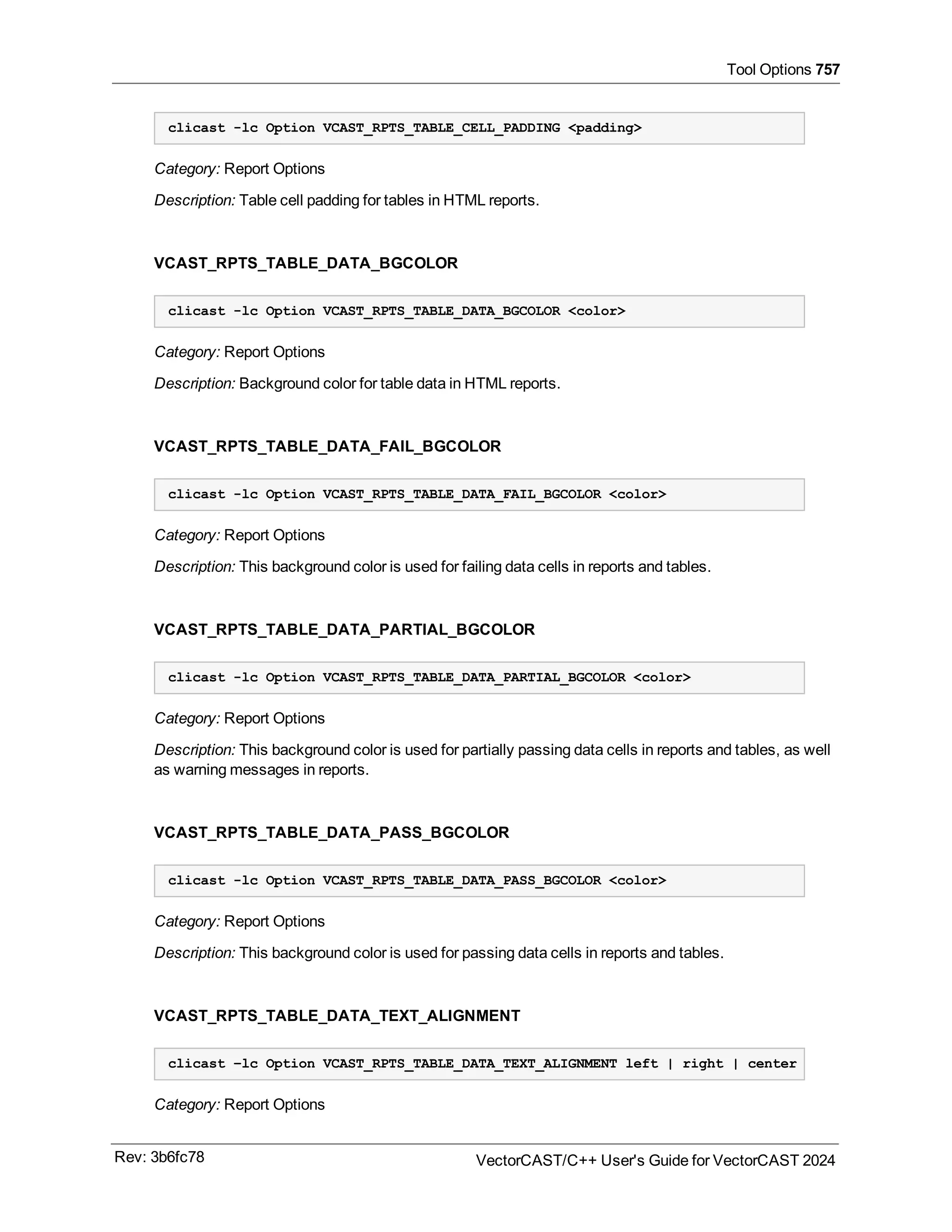 Tool Options 757
clicast -lc Option VCAST_RPTS_TABLE_CELL_PADDING <padding>
Category: Report Options
Description: Table cell padding for tables in HTML reports.
VCAST_RPTS_TABLE_DATA_BGCOLOR
clicast -lc Option VCAST_RPTS_TABLE_DATA_BGCOLOR <color>
Category: Report Options
Description: Background color for table data in HTML reports.
VCAST_RPTS_TABLE_DATA_FAIL_BGCOLOR
clicast -lc Option VCAST_RPTS_TABLE_DATA_FAIL_BGCOLOR <color>
Category: Report Options
Description: This background color is used for failing data cells in reports and tables.
VCAST_RPTS_TABLE_DATA_PARTIAL_BGCOLOR
clicast -lc Option VCAST_RPTS_TABLE_DATA_PARTIAL_BGCOLOR <color>
Category: Report Options
Description: This background color is used for partially passing data cells in reports and tables, as well
as warning messages in reports.
VCAST_RPTS_TABLE_DATA_PASS_BGCOLOR
clicast -lc Option VCAST_RPTS_TABLE_DATA_PASS_BGCOLOR <color>
Category: Report Options
Description: This background color is used for passing data cells in reports and tables.
VCAST_RPTS_TABLE_DATA_TEXT_ALIGNMENT
clicast –lc Option VCAST_RPTS_TABLE_DATA_TEXT_ALIGNMENT left | right | center
Category: Report Options
Rev: 3b6fc78 VectorCAST/C++ User's Guide for VectorCAST 2024
 