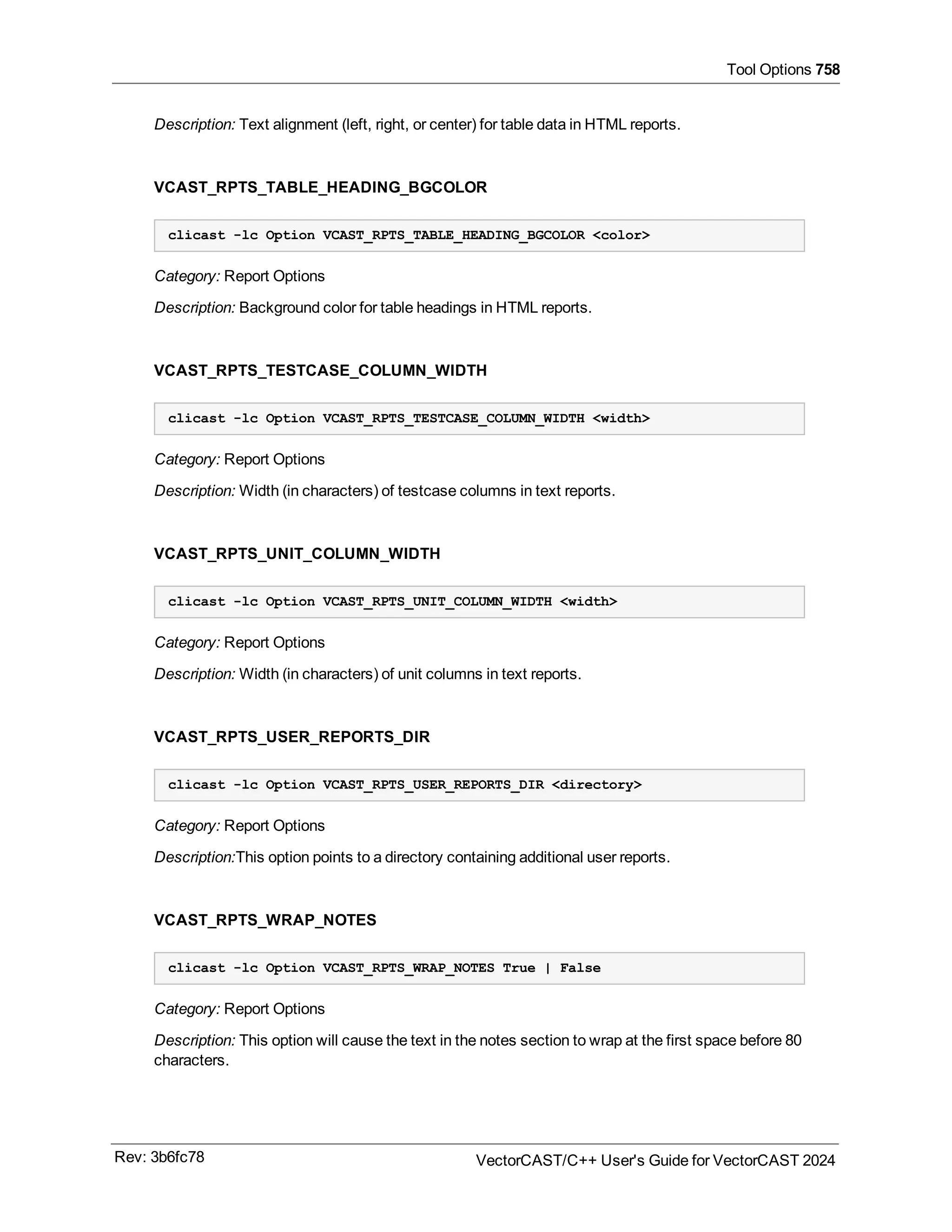 Tool Options 758
Description: Text alignment (left, right, or center) for table data in HTML reports.
VCAST_RPTS_TABLE_HEADING_BGCOLOR
clicast -lc Option VCAST_RPTS_TABLE_HEADING_BGCOLOR <color>
Category: Report Options
Description: Background color for table headings in HTML reports.
VCAST_RPTS_TESTCASE_COLUMN_WIDTH
clicast -lc Option VCAST_RPTS_TESTCASE_COLUMN_WIDTH <width>
Category: Report Options
Description: Width (in characters) of testcase columns in text reports.
VCAST_RPTS_UNIT_COLUMN_WIDTH
clicast -lc Option VCAST_RPTS_UNIT_COLUMN_WIDTH <width>
Category: Report Options
Description: Width (in characters) of unit columns in text reports.
VCAST_RPTS_USER_REPORTS_DIR
clicast -lc Option VCAST_RPTS_USER_REPORTS_DIR <directory>
Category: Report Options
Description:This option points to a directory containing additional user reports.
VCAST_RPTS_WRAP_NOTES
clicast -lc Option VCAST_RPTS_WRAP_NOTES True | False
Category: Report Options
Description: This option will cause the text in the notes section to wrap at the first space before 80
characters.
Rev: 3b6fc78 VectorCAST/C++ User's Guide for VectorCAST 2024
 