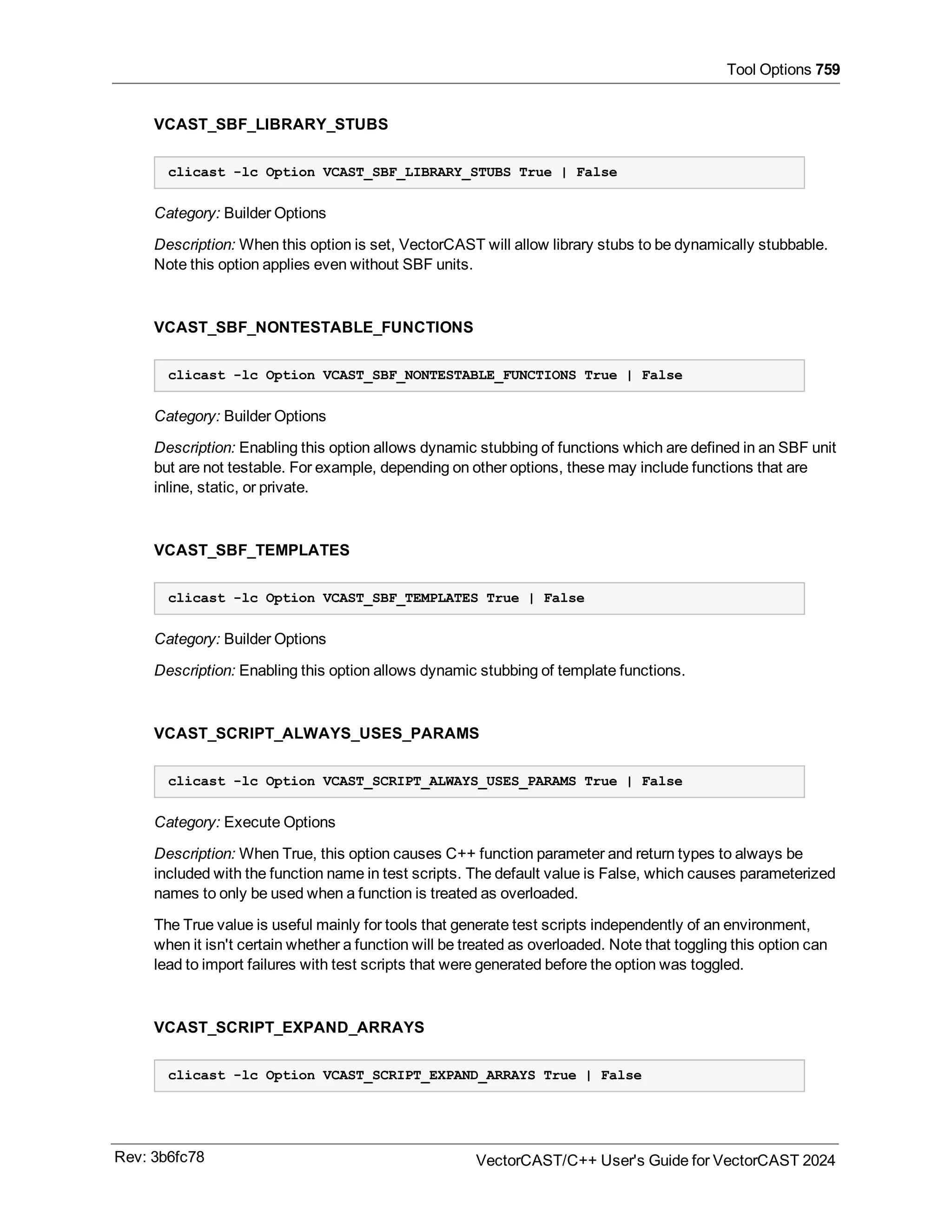 Tool Options 759
VCAST_SBF_LIBRARY_STUBS
clicast -lc Option VCAST_SBF_LIBRARY_STUBS True | False
Category: Builder Options
Description: When this option is set, VectorCAST will allow library stubs to be dynamically stubbable.
Note this option applies even without SBF units.
VCAST_SBF_NONTESTABLE_FUNCTIONS
clicast -lc Option VCAST_SBF_NONTESTABLE_FUNCTIONS True | False
Category: Builder Options
Description: Enabling this option allows dynamic stubbing of functions which are defined in an SBF unit
but are not testable. For example, depending on other options, these may include functions that are
inline, static, or private.
VCAST_SBF_TEMPLATES
clicast -lc Option VCAST_SBF_TEMPLATES True | False
Category: Builder Options
Description: Enabling this option allows dynamic stubbing of template functions.
VCAST_SCRIPT_ALWAYS_USES_PARAMS
clicast -lc Option VCAST_SCRIPT_ALWAYS_USES_PARAMS True | False
Category: Execute Options
Description: When True, this option causes C++ function parameter and return types to always be
included with the function name in test scripts. The default value is False, which causes parameterized
names to only be used when a function is treated as overloaded.
The True value is useful mainly for tools that generate test scripts independently of an environment,
when it isn't certain whether a function will be treated as overloaded. Note that toggling this option can
lead to import failures with test scripts that were generated before the option was toggled.
VCAST_SCRIPT_EXPAND_ARRAYS
clicast -lc Option VCAST_SCRIPT_EXPAND_ARRAYS True | False
Rev: 3b6fc78 VectorCAST/C++ User's Guide for VectorCAST 2024
 