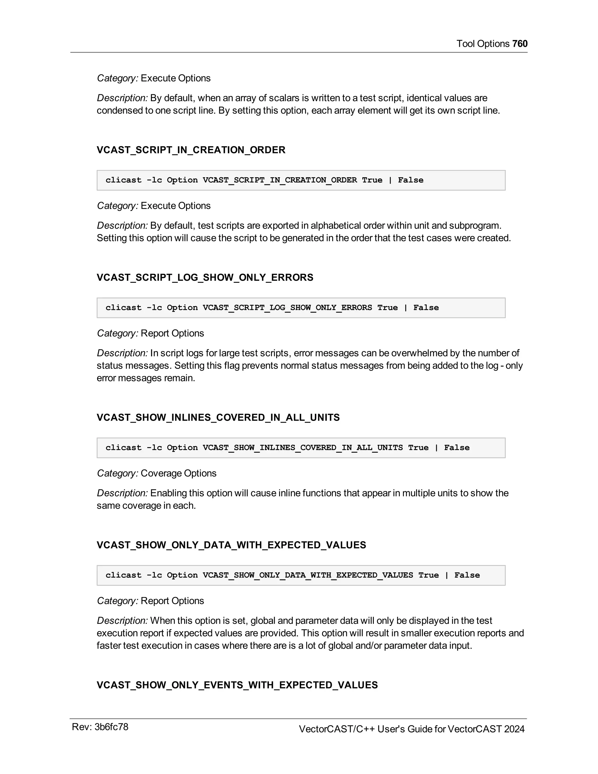 Tool Options 760
Category: Execute Options
Description: By default, when an array of scalars is written to a test script, identical values are
condensed to one script line. By setting this option, each array element will get its own script line.
VCAST_SCRIPT_IN_CREATION_ORDER
clicast -lc Option VCAST_SCRIPT_IN_CREATION_ORDER True | False
Category: Execute Options
Description: By default, test scripts are exported in alphabetical order within unit and subprogram.
Setting this option will cause the script to be generated in the order that the test cases were created.
VCAST_SCRIPT_LOG_SHOW_ONLY_ERRORS
clicast -lc Option VCAST_SCRIPT_LOG_SHOW_ONLY_ERRORS True | False
Category: Report Options
Description: In script logs for large test scripts, error messages can be overwhelmed by the number of
status messages. Setting this flag prevents normal status messages from being added to the log - only
error messages remain.
VCAST_SHOW_INLINES_COVERED_IN_ALL_UNITS
clicast -lc Option VCAST_SHOW_INLINES_COVERED_IN_ALL_UNITS True | False
Category: Coverage Options
Description: Enabling this option will cause inline functions that appear in multiple units to show the
same coverage in each.
VCAST_SHOW_ONLY_DATA_WITH_EXPECTED_VALUES
clicast -lc Option VCAST_SHOW_ONLY_DATA_WITH_EXPECTED_VALUES True | False
Category: Report Options
Description: When this option is set, global and parameter data will only be displayed in the test
execution report if expected values are provided. This option will result in smaller execution reports and
faster test execution in cases where there are is a lot of global and/or parameter data input.
VCAST_SHOW_ONLY_EVENTS_WITH_EXPECTED_VALUES
Rev: 3b6fc78 VectorCAST/C++ User's Guide for VectorCAST 2024
 