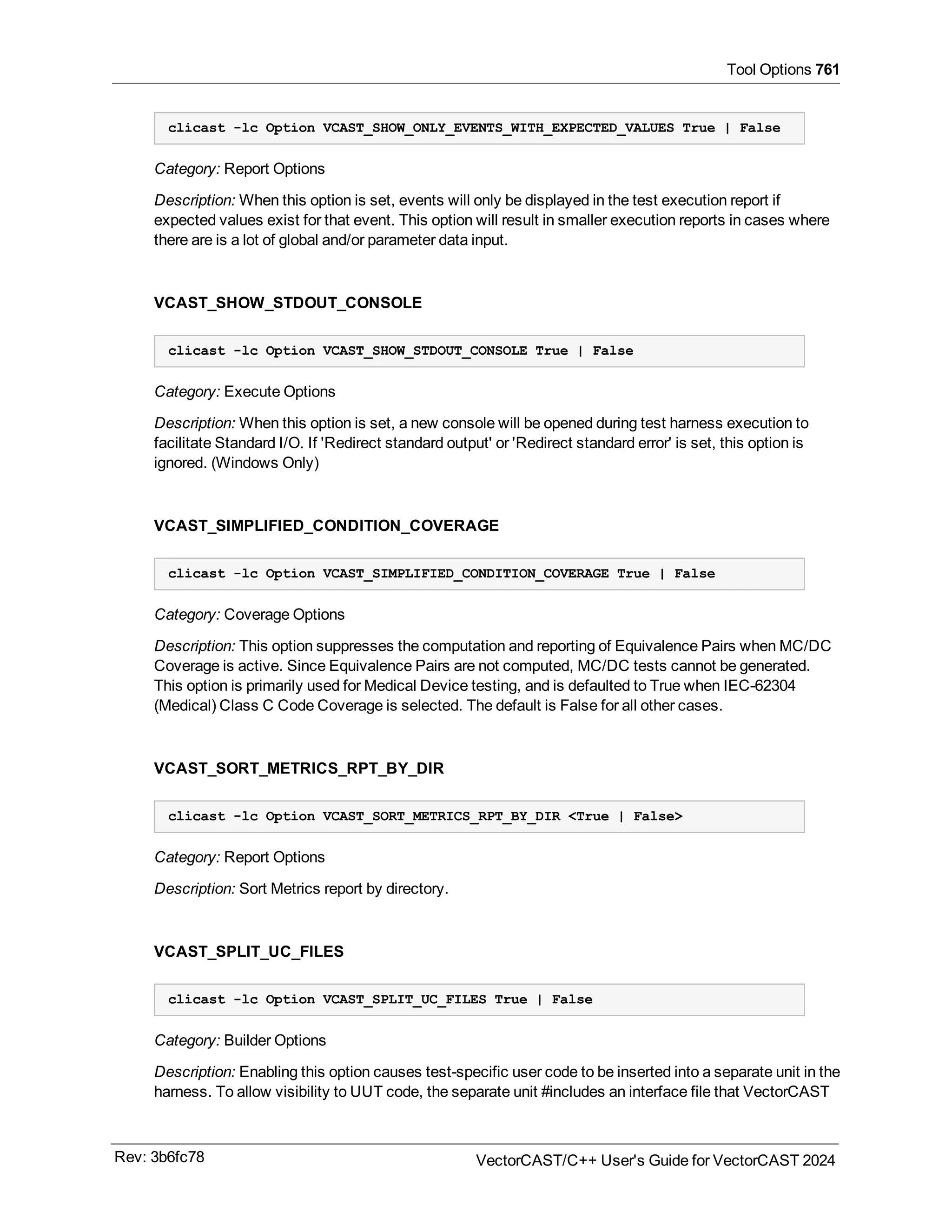 Tool Options 761
clicast -lc Option VCAST_SHOW_ONLY_EVENTS_WITH_EXPECTED_VALUES True | False
Category: Report Options
Description: When this option is set, events will only be displayed in the test execution report if
expected values exist for that event. This option will result in smaller execution reports in cases where
there are is a lot of global and/or parameter data input.
VCAST_SHOW_STDOUT_CONSOLE
clicast -lc Option VCAST_SHOW_STDOUT_CONSOLE True | False
Category: Execute Options
Description: When this option is set, a new console will be opened during test harness execution to
facilitate Standard I/O. If 'Redirect standard output' or 'Redirect standard error' is set, this option is
ignored. (Windows Only)
VCAST_SIMPLIFIED_CONDITION_COVERAGE
clicast -lc Option VCAST_SIMPLIFIED_CONDITION_COVERAGE True | False
Category: Coverage Options
Description: This option suppresses the computation and reporting of Equivalence Pairs when MC/DC
Coverage is active. Since Equivalence Pairs are not computed, MC/DC tests cannot be generated.
This option is primarily used for Medical Device testing, and is defaulted to True when IEC-62304
(Medical) Class C Code Coverage is selected. The default is False for all other cases.
VCAST_SORT_METRICS_RPT_BY_DIR
clicast -lc Option VCAST_SORT_METRICS_RPT_BY_DIR <True | False>
Category: Report Options
Description: Sort Metrics report by directory.
VCAST_SPLIT_UC_FILES
clicast -lc Option VCAST_SPLIT_UC_FILES True | False
Category: Builder Options
Description: Enabling this option causes test-specific user 